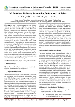 International Research Journal of Engineering and Technology (IRJET) e-ISSN: 2395-0056
Volume: 06 Issue: 08 | Aug 2019 www.irjet.net p-ISSN: 2395-0072
© 2019, IRJET | Impact Factor value: 7.34 | ISO 9001:2008 Certified Journal | Page 534
IoT Based Air Pollution 6Monitoring System using Arduino
Monika Singh1, Misha Kumari2, Pradeep Kumar Chauhan3
1,2Department of CSE, Bharat Institute of Technology, Meerut, Uttar Pradesh, India
3Assistant Professor, Dept. of CSE, Bharat Institute of Technology, Meerut, Uttar Pradesh, India
---------------------------------------------------------------------***----------------------------------------------------------------------
Abstract: In today’s scenario we are facing a big problem
which is pollution. Not India or only Indian people facing this
problem. Our whole world faces this problem of pollution.
Pollution is of many types like air pollution, water pollution,
noise pollution, nuclear pollution, etc. But here we are
discussing the harmful effects of air pollution and the solution
to air pollution. The level of pollution increasing day by day.
The level of pollution is increasing day by day due to factors
like industries, urbanization, increasing in population,
increasing in use of a vehicle which can affect human health.
In the Internet Of Things based Air Pollution Monitoring,
system monitors Air quality from the above web server using
the internet. When air quality goes down it triggers an alarm.
Air quality goes down when enough amount of harmful gases
present in the air like carbon dioxide, smoke, alcohol, benzene,
NH3, and NOx. The air quality will be shown in Parts per
million on the LCD and as well as on webpage so that air
pollution can be monitoredveryeasily. ThesystemusesMQ135
and MQ6 sensor for monitoring Air Quality. It measures their
amount exactly and finds out harmful gases.
Key Words: Air Pollution, MQ135 Sensor, IoT, Arduino Uno
1.INTRODUCTION
This is all about Air pollution. How we can minimize the
pollution rate we will discuss in this paper.
1.1 Air pollution Problem
The main problem of every nation or country is pollution,
the country is of any type developed or developing. Urban
areas of developing countries have a growing rate of health
problems. Health problems are increased due to an increase
in industrialization and vehicles which releases lots of
gaseous pollutants.Pollution hasmanyharmful effectswhich
are an allergy, reactions, irritation in the throat, eyes, and
nose. It has some serious problems also like pulmonary
catarrh, diseases of heart, congestion of lung, lung and
provoke asthma. In pursuance of a survey, due to air or
humidity pollution 50,000 to 100,000 precociousdeathsper
year occur in the U.S. deaths per year occur whereas in
European Union number reaches to 300,000 and over
3,000,000 worldwide [1]. In the atmosphere, primary
pollutants are also called as Various kinds of anthropogenic
emissions are pumped which experience reaction of
chemical and afore leads to the fabrication of newpollutants
which are called as a secondary type of pollutants. These
pollutants are responsible for problems of health[2].
Nowadays approximately every citizen spends90percentof
their time in indoor air or environment. Quality of air of
indoor is also get reduced because of theuseofvarioustypes
of machine in indoor.[3]. The air quality of cities of
developed countries needs improvement in recent time [4].
In today’s era, the buildings are designed which have low
power consumption and the number of ventilation is also
decreases which decrease the air quality inside the building
[5].
1.2 Air Quality Monitoring Systems
The meters available in the market which is called a
commercial meter detects the pollution. In this field, the
researchers have introduced various types of monitoring
systems which measures air quality.[6] [1] [7]. In pursuance
of intended function each technology has limited uses,
Bluetooth is a lesser range type of system ofcommunication,
through Global System for Mobile we notify by using a
message only. Any type of system which is present and
monitors various types of gases which exist in the
environment like carbon monoxide, carbon dioxide, smoke,
Liquified Petroleum Gas, iso-Propane, iso-Butane. It also
monitors the hotness of temperature and humidity in the
environment or the air at that time and monitors these
parameters at a distal location,orthemostcrucial parameter
it provides extra precaution and protection and provides
some parameters which are important to all users such as
temperature and humidity to every person in the between
limit of the monitoring system. This paper proposes such a
system which detects pollution.
1.3. Research Contribution of this Paper
The outcomes which is possible that can be gained by
using this analysis are given as follows:
 For some extent, we can reduce pollutionwhen
we see harmful gases in the air.
 