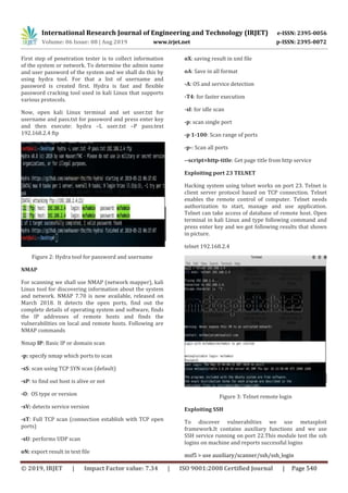 International Research Journal of Engineering and Technology (IRJET) e-ISSN: 2395-0056
Volume: 06 Issue: 08 | Aug 2019 www.irjet.net p-ISSN: 2395-0072
© 2019, IRJET | Impact Factor value: 7.34 | ISO 9001:2008 Certified Journal | Page 540
First step of penetration tester is to collect information
of the system or network. To determine the admin name
and user password of the system and we shall do this by
using hydra tool. For that a list of username and
password is created first. Hydra is fast and flexible
password cracking tool used in kali Linux that supports
various protocols.
Now, open kali Linux terminal and set user.txt for
username and pass.txt for password and press enter key
and then execute: hydra –L user.txt –P pass.text
192.168.2.4 ftp
Figure 2: Hydra tool for password and username
NMAP
For scanning we shall use NMAP (network mapper), kali
Linux tool for discovering information about the system
and network. NMAP 7.70 is now available, released on
March 2018. It detects the open ports, find out the
complete details of operating system and software, finds
the IP addresses of remote hosts and finds the
vulnerabilities on local and remote hosts. Following are
NMAP commands
Nmap IP: Basic IP or domain scan
-p: specify nmap which ports to scan
-sS: scan using TCP SYN scan (default)
-sP: to find out host is alive or not
-O: OS type or version
-sV: detects service version
-sT: Full TCP scan (connection establish with TCP open
ports)
-sU: performs UDP scan
oN: export result in text file
oX: saving result in xml file
oA: Save in all format
-A: OS and service detection
-T4: for faster execution
-sI: for idle scan
-p: scan single port
-p 1-100: Scan range of ports
-p-: Scan all ports
--script=http-title: Get page title from http service
Exploiting port 23 TELNET
Hacking system using telnet works on port 23. Telnet is
client server protocol based on TCP connection. Telnet
enables the remote control of computer. Telnet needs
authorization to start, manage and use application.
Telnet can take access of database of remote host. Open
terminal in kali Linux and type following command and
press enter key and we got following results that shown
in picture.
telnet 192.168.2.4
Figure 3: Telnet remote login
Exploiting SSH
To discover vulnerabilties we use metasploit
framework.It contains auxiliary functions and we use
SSH service running on port 22.This module test the ssh
logins on machine and reports successful logins
msf5 > use auxiliary/scanner/ssh/ssh_login
 