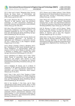 International Research Journal of Engineering and Technology (IRJET) e-ISSN: 2395-0056
Volume: 06 Issue: 08 | Aug 2019 www.irjet.net p-ISSN: 2395-0072
© 2019, IRJET | Impact Factor value: 7.34 | ISO 9001:2008 Certified Journal | Page 542
[7] Ö. Aslan and R. Samet, "Mitigating Cyber Security
Attacks by Being Aware of Vulnerabilities and
Bugs," 2017 International Conference on Cyberworlds
(CW), Chester, pp.222-225, 2017.
[8] Li Qian, Zhenyuan Zhu, Jun Hu, and Shuying Liu,
“Research of SQL injection attack and prevention
technology,” in 2015 International Conference on
Estimation, Detection and Information Fusion (ICEDIF),
Harbin, China, pp. 303–306, 2015.
[9] Y. Kim, I. Kim, and N. Park, “Analysis of Cyber Attacks
and Security Intelligence,” in Mobile, Ubiquitous, and
Intelligent Computing, vol. 274, J. J. Park, H. Adeli, N.
Park, and I. Woungang, Eds. Berlin, Heidelberg: Springer
Berlin Heidelberg, pp. 489–494, 2014.
[10] A. Chowdhury, “Recent Cyber Security Attacks and
Their Mitigation Approaches – An Overview,” in
Applications and Techniques in Information Security,
vol. 651, L. Batten and G. Li, Eds. Singapore: Springer
Singapore, pp. 54–65, 2016.
[11] L. Qiang, Y. Zeming, L. Baoxu, J. Zhengwei, and Y.
Jian, “Framework of Cyber Attack Attribution Based on
Threat Intelligence,” in Interoperability, Safety and
Security in IoT, vol. 190, N. Mitton, H. Chaouchi, T. Noel,
T. Watteyne, A. Gabillon, and P. Capolsini, Eds. Cham:
Springer International Publishing, pp. 92–103, 2017.
[12] K. Sadhukhan, R. A. Mallari, and T. Yadav, “Cyber
Attack Thread: A control-flow based approach to
deconstruct and mitigate cyber threats,” in 2015
International Conference on Computing and Network
Communications (CoCoNet), Trivandrum, India, pp. 170–
178, 2015.
[13] A. Sadeghian, M. Zamani, and A. A. Manaf, “A
Taxonomy of SQL Injection Detection and Prevention
Techniques,” in 2013 International Conference on
Informatics and Creative Multimedia, Kuala Lumpur,
Malaysia, pp. 53–56, 2013.
[14] Y. Kim, I. Kim, and N. Park, “Analysis of Cyber
Attacks and Security Intelligence,” in Mobile, Ubiquitous,
and Intelligent Computing, vol. 274, J. J. Park, H. Adeli, N.
Park, and I. Woungang, Eds. Berlin, Heidelberg: Springer
Berlin Heidelberg, pp. 489–494,2014.
[15] R. Van Heerden, S. Von Soms, and R. Mooi,
“Classification of cyber attacks in South Africa,” in 2016
IST-Africa Week Conference, Durban, South Africa, pp. 1–
16, 2016.
[16] M. C. Tran and Y. Nakamura, “Classification of HTTP
automated software communication behaviour using
NoSql database,” in 2016 International Conference on
Electronics, Information, and Communications (ICEIC),
Danang, Vietnam, pp. 1–4, 2016.
[17] A. Djenna and D. Eddine Saidouni, “Cyber Attacks
Classification in IoT-Based-Healthcare Infrastructure,” in
2018 2nd Cyber Security in Networking Conference
(CSNet), Paris, pp. 1–4, 2018.
[18] Y. Wang and J. Yang, “Ethical Hacking and Network
Defense: Choose Your Best Network Vulnerability
Scanning Tool,” in 2017 31st International Conference
on Advanced Information Networking and Applications
Workshops (WAINA), Taipei, Taiwan, pp. 110–113, 2017.
[19] M. Khurana, R. Yadav, and M. Kumari, “Buffer
Overflow and SQL Injection: To Remotely Attack and
Access Information,” in Cyber Security, vol. 729, M. U.
Bokhari, N. Agrawal, and D. Saini, Eds. Singapore:
Springer Singapore, pp. 301–313, 2018.
[20] K. Park, Y. Song, and Y.-G. Cheong, “Classification of
Attack Types for Intrusion Detection Systems Using a
Machine Learning Algorithm,” in 2018 IEEE Fourth
International Conference on Big Data Computing Service
and Applications (BigDataService), Bamberg, pp. 282–
286,2018.
 