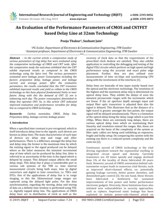 International Research Journal of Engineering and Technology (IRJET) e-ISSN: 2395-0056
Volume: 06 Issue: 08 | Aug 2019 www.irjet.net p-ISSN: 2395-0072
© 2019, IRJET | Impact Factor value: 7.34 | ISO 9001:2008 Certified Journal | Page 553
An Evaluation of the Performance Parameters of CMOS and CNTFET
based Delay Line at 32nm Technology
Pooja Thakur1, Sushant Jain2
1PG Scolar, Department of Electronics & Communication Engineering, ITM Gwalior
2Assistant professor, Department of Electronics & Communication Engineering, ITM Gwalior
---------------------------------------------------------------------------***---------------------------------------------------------------------------
Abstract - In the current article a comparative study of
various parameters of ring delay line were evaluated using
the comparative technology of CMOS and CNT node. After
the comparative study the outcomes exhibited that the CNT
exhibit improved results as compared to the CMOS
technology using the Spice tool. The various parameters
evaluated were leakage power Consumption including the
factors: preposition delay, leakage power, and leakage
current and average power. After the evaluation
parameters, the results concluded that the CNT transistor
exhibited improved results and yield as collate to the CMOS
technology as this have physical fundamental limits in near
future. Along with this the demand of CNT 32 nm is
enhancing each day. The power consumption diminished in
delay line operates CNT. So, in this article CNT indicated
improved evaluation and performance variables for delay
line as compared to CMOS technology.
Keywords: Carbon nanotubes, CMOS, Delay line,
Preposition delay, leakage current, leakage power.
1. Introduction
When a specified time constant is pre-recognized, which in
itself introduces delay time to the signals; such devices are
known as delay lines. The main characteristics of such type
of devices are delay step and range and jitter
performances. There is a difference amongst the delay line
and delay step, the former is the maximum time by which
the existing signal or the signal produced can be delayed
where as the latter measures the minutest incremental
step of time which can be produced by delay line. Jitter is
referred to as uncertainty of the time in the signal which is
delayed by output. This delayed output affects the small
delay steps. This delay line it plays a considerable part in
various sub systems of the TIM i.e. time interval
measurement circuits being both ways, time tp digital
convertors and digital to time convertors, i.e. TDCs and
DTCs. One of the applications of delay line is in range
imaging, in this the 3dimensional range images are
captured using the delayed light pulse. For the data
synchronization, regarding the moving, delay and storing
of data on a definite time window is performed using TDL
i.e. digitally tapped delay line. The applications of CMOS
delay lines are in distribution of clock as well as the
recovery of clock data so that the requirements of the
prescribed clock deskew are satisfied. They also exhibit
application in controlling the debugging and testing of the
digital VSLI circuits which perform on high speed and high
performance using the accurate and exact pulse edge
placement. Further, they are also utilized over
measurements of time on-chips and synchronizing CPU
along with the involvement of the interfaces [1].
Delay lines are basically of two types mainly based over
the optical and the electronic technology. The resolution of
the highest and the maximum delay step is determined via
optical delay lines. They exhibit the delays of even the
minutest picoseconds ranges with the increments which
are linear. If the air aperture depth amongst input and
output fiber optic transceiver is adjusted then also the
signal is delayed. This illustrates that as the distance of a
light travel is greater amongst the two points, the output
signal will be delayed simultaneously. There is a limitation
of the optical delay being the delay range which is just few
100ps. When there are extremely long delays, there are
various optical delay lines which on maintaining their
linearity and resolution extend the ranges. But, these are
acquired on the basis of the complexity of the system as
fiber optic cables are being used exhibiting an expensive,
fragile and bulky setup. On comparing this system with the
existing one there is a reduced system complexity and the
costs too [2].
Continuous ascend of CMOS technology is the vital
driving ingredient toward the exponential swelling in
integrated circuit speed and density. Currently
transistors are 20 times speedy and engage declined
than 1% of the locality of those fabricated 20 years
back. However, ascend of CMOS automation behind sub-
nanometer scopes leads to numerous vital threats, such
as improved short-channel effects, ex- potentially
gaining leakage currents, better power densities, and
diminished gate control [3]. On one hand, these threats
have fabricated a bottleneck for sustained
improvements of low power and better performance
electronic gadgets. Diversely, these limitations have also
initiated new vulnerabilities in security approaches,
such as ciphers. Improved static leakage has been
exploited to initiate power-side-channel attack on
 