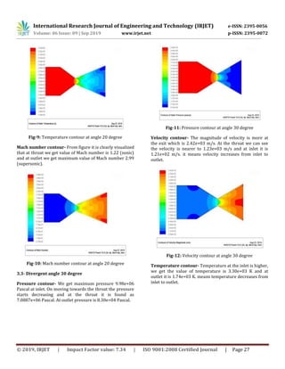 International Research Journal of Engineering and Technology (IRJET) e-ISSN: 2395-0056
Volume: 06 Issue: 09 | Sep 2019 www.irjet.net p-ISSN: 2395-0072
© 2019, IRJET | Impact Factor value: 7.34 | ISO 9001:2008 Certified Journal | Page 27
Fig-9: Temperature contour at angle 20 degree
Mach number contour- From figure it is clearly visualized
that at throat we get value of Mach number is 1.22 (sonic)
and at outlet we get maximum value of Mach number 2.99
(supersonic).
Fig-10: Mach number contour at angle 20 degree
3.3- Divergent angle 30 degree
Pressure contour- We get maximum pressure 9.98e+06
Pascal at inlet. On moving towards the throat the pressure
starts decreasing and at the throat it is found as
7.0887e+06 Pascal. At outlet pressure is 8.30e+04 Pascal.
Fig-11: Pressure contour at angle 30 degree
Velocity contour- The magnitude of velocity is more at
the exit which is 2.42e+03 m/s. At the throat we can see
the velocity is nearer to 1.23e+03 m/s and at inlet it is
1.21e+02 m/s. it means velocity increases from inlet to
outlet.
Fig-12: Velocity contour at angle 30 degree
Temperature contour- Temperature at the inlet is higher,
we get the value of temperature is 3.30e+03 K and at
outlet it is 1.74e+03 K. means temperature decreases from
inlet to outlet.
 