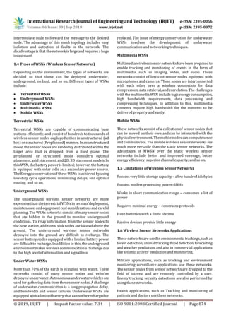 International Research Journal of Engineering and Technology (IRJET) e-ISSN: 2395-0056
Volume: 06 Issue: 09 | Sep 2019 www.irjet.net p-ISSN: 2395-0072
© 2019, IRJET | Impact Factor value: 7.34 | ISO 9001:2008 Certified Journal | Page 874
intermediate node to forward the message to the desired
node. The advantage of this mesh topology includes easy
isolation and detection of faults in the network. The
disadvantage is that the network is largeandrequiresa huge
investment.
1.4 Types of WSNs (Wireless Sensor Networks)
Depending on the environment, the types of networks are
decided so that those can be deployed underwater,
underground, on land, and so on. Different types of WSNs
include:
 Terrestrial WSNs
 Underground WSNs
 Underwater WSNs
 Multimedia WSNs
 Mobile WSNs
Terrestrial WSNs
Terrestrial WSNs are capable of communicating base
stations efficiently, and consist of hundreds to thousands of
wireless sensor nodes deployed either in unstructured (ad
hoc) or structured (Preplanned) manner.Inanunstructured
mode, the sensor nodes are randomly distributed withinthe
target area that is dropped from a fixed plane. The
preplanned or structured mode considers optimal
placement, grid placement, and 2D, 3D placement models.In
this WSN, the battery power is limited; however, the battery
is equipped with solar cells as a secondary power source.
The Energy conservation of these WSNs is achieved byusing
low duty cycle operations, minimizing delays, and optimal
routing, and so on.
Underground WSNs
The underground wireless sensor networks are more
expensive than the terrestrial WSNs in termsofdeployment,
maintenance, and equipmentcostconsiderationsandcareful
planning. The WSNs networks consist of many sensor nodes
that are hidden in the ground to monitor underground
conditions. To relay information from the sensor nodes to
the base station, additional sink nodes are located above the
ground. The underground wireless sensor networks
deployed into the ground are difficult to recharge. The
sensor battery nodes equipped with a limited batterypower
are difficult to recharge. In addition to this, the underground
environmentmakes wireless communicationa challengedue
to the high level of attenuation and signal loss.
Under Water WSNs
More than 70% of the earth is occupied with water. These
networks consist of many sensor nodes and vehicles
deployed underwater. Autonomousunderwatervehicles are
used for gathering data from these sensornodes.Achallenge
of underwater communication is a long propagation delay,
and bandwidth and sensor failures. Underwater WSNs are
equipped with a limited battery that cannot be recharged or
replaced. The issue of energy conservation for underwater
WSNs involves the development of underwater
communication and networking techniques.
Multimedia WSNs
Multimedia wirelesssensor networkshavebeen proposedto
enable tracking and monitoring of events in the form of
multimedia, such as imaging, video, and audio. These
networks consist of low-cost sensor nodes equipped with
microphones and cameras. These nodes are interconnected
with each other over a wireless connection for data
compression, data retrieval, and correlation. The challenges
with the multimedia WSN include high energyconsumption,
high bandwidth requirements, data processing and
compressing techniques. In addition to this, multimedia
contents require high bandwidth for the contents to be
delivered properly and easily.
Mobile WSNs
These networks consist of a collection of sensor nodes that
can be moved on their own and can be interacted with the
physical environment. The mobile nodes can computesense
and communicate. The mobile wireless sensor networksare
much more versatile than the static sensor networks. The
advantages of MWSN over the static wireless sensor
networks include better and improved coverage, better
energy efficiency, superior channel capacity, and so on.
1.5 Limitations of Wireless Sensor Networks
Possess very little storagecapacity – a fewhundredkilobytes
Possess modest processing power-8MHz
Works in short communication range – consumes a lot of
power
Requires minimal energy – constrains protocols
Have batteries with a finite lifetime
Passive devices provide little energy
1.6 Wireless Sensor Networks Applications
These networks are usedinenvironmental trackings,suchas
forest detection, animal tracking,flooddetection,forecasting
and weather prediction, and also in commercial applications
like seismic activity prediction and monitoring.
Military applications, such as tracking and environment
monitoring surveillance applications use these networks.
The sensor nodes from sensor networks are dropped to the
field of interest and are remotely controlled by a user.
Enemy tracking, security detections are also performed by
using these networks.
Health applications, such as Tracking and monitoring of
patients and doctors use these networks.
 