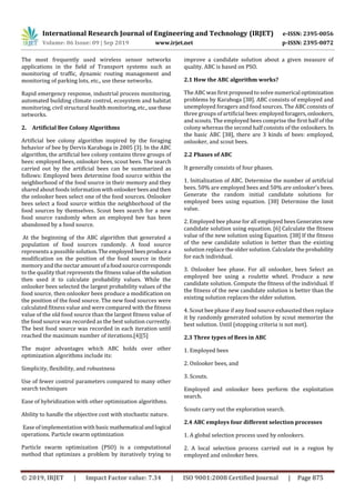 International Research Journal of Engineering and Technology (IRJET) e-ISSN: 2395-0056
Volume: 06 Issue: 09 | Sep 2019 www.irjet.net p-ISSN: 2395-0072
© 2019, IRJET | Impact Factor value: 7.34 | ISO 9001:2008 Certified Journal | Page 875
The most frequently used wireless sensor networks
applications in the field of Transport systems such as
monitoring of traffic, dynamic routing management and
monitoring of parking lots, etc., use these networks.
Rapid emergency response, industrial process monitoring,
automated building climate control, ecosystem and habitat
monitoring, civil structural health monitoring,etc.,usethese
networks.
2. Artificial Bee Colony Algorithms
Artificial bee colony algorithm inspired by the foraging
behavior of bee by Dervis Karaboga in 2005 [3]. In the ABC
algorithm, the artificial bee colony contains three groups of
bees: employed bees, onlooker bees, scout bees. The search
carried out by the artificial bees can be summarized as
follows: Employed bees determine food source within the
neighborhood of the food source in their memory and they
shared about foods informationwithonlookerbeesandthen
the onlooker bees select one of the food sources. Onlooker
bees select a food source within the neighborhood of the
food sources by themselves. Scout bees search for a new
food source randomly when an employed bee has been
abandoned by a food source.
At the beginning of the ABC algorithm that generated a
population of food sources randomly. A food source
represents a possible solution.The employed beesproducea
modification on the position of the food source in their
memory and the nectaramountofa foodsourcecorresponds
to the quality that represents the fitnessvalueof thesolution
then used it to calculate probability values. While the
onlooker bees selected the largest probability values of the
food source, then onlooker bees produce a modification on
the position of the food source. The new food sources were
calculated fitness value and were compared with the fitness
value of the old food source than the largest fitness value of
the food source was recorded as the best solution currently.
The best food source was recorded in each iteration until
reached the maximum number of iterations.[4][5]
The major advantages which ABC holds over other
optimization algorithms include its:
Simplicity, flexibility, and robustness
Use of fewer control parameters compared to many other
search techniques
Ease of hybridization with other optimization algorithms.
Ability to handle the objective cost with stochastic nature.
Ease of implementation with basic mathematical andlogical
operations. Particle swarm optimization
Particle swarm optimization (PSO) is a computational
method that optimizes a problem by iteratively trying to
improve a candidate solution about a given measure of
quality. ABC is based on PSO.
2.1 How the ABC algorithm works?
The ABC was first proposed to solve numerical optimization
problems by Karaboga [38]. ABC consists of employed and
unemployed foragers and food sources. The ABC consists of
three groups of artificial bees:employedforagers,onlookers,
and scouts. The employed bees comprise the first half of the
colony whereas the second half consists of the onlookers. In
the basic ABC [38], there are 3 kinds of bees: employed,
onlooker, and scout bees.
2.2 Phases of ABC
It generally consists of four phases.
1. Initialization of ABC. Determine the number of artificial
bees. 50% are employed bees and 50% are onlooker's bees.
Generate the random initial candidate solutions for
employed bees using equation. [38] Determine the limit
value.
2. Employed bee phase for all employed bees Generatesnew
candidate solution using equation. [6] Calculate the fitness
value of the new solution using Equation. [38] If the fitness
of the new candidate solution is better than the existing
solution replace the older solution. Calculate the probability
for each individual.
3. Onlooker bee phase. For all onlooker, bees Select an
employed bee using a roulette wheel. Produce a new
candidate solution. Compute the fitness of the individual. If
the fitness of the new candidate solution is better than the
existing solution replaces the older solution.
4. Scout bee phase if any food source exhausted then replace
it by randomly generated solution by scout memorize the
best solution. Until (stopping criteria is not met).
2.3 Three types of Bees in ABC
1. Employed bees
2. Onlooker bees, and
3. Scouts.
Employed and onlooker bees perform the exploitation
search.
Scouts carry out the exploration search.
2.4 ABC employs four different selection processes
1. A global selection process used by onlookers.
2. A local selection process carried out in a region by
employed and onlooker bees.
 