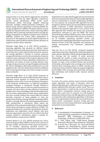International Research Journal of Engineering and Technology (IRJET) e-ISSN: 2395-0056
Volume: 06 Issue: 09 | Sep 2019 www.irjet.net p-ISSN: 2395-0072
© 2019, IRJET | Impact Factor value: 7.34 | ISO 9001:2008 Certified Journal | Page 878
Sung-Soo Kim et al. [14], [2017] suggested the simulation
results illustrate that the ABCC algorithm outperforms
particle swarm optimization (PSO), group search
optimization (GSO), low-energy adaptive clustering
hierarchy (LEACH), LEACH-centralized (LEACH-C), and
hybrid energy-efficient distributed clustering (HEED) for
energy management in CWSNs. This paper presents a novel
cognitively inspired artificial bee colony clustering (ABCC)
algorithm with a clustering evaluation model to manage the
energy consumption in cognitive wireless sensor networks
(CWSNs). Artificial bee colony (ABC) optimization is
attractive for this application as the cognitive behaviors of
artificial bees match perfectly with the intrinsic dynamics in
cognitive wireless sensor networks.
Palvinder Singh Mann et al. [15], [2017] proposed a
clustering algorithm that presents an efficient cluster
formation mechanism with improved cluster head selection
criteria based on a multi-objective fitness function, whereas
the routing algorithm is devised to consume minimum
energy with least hop-count fordata transmission.Extensive
evaluation and comparison of the proposed approach with
existing well-known SI-based algorithms demonstrate its
superiority over others in terms of packet delivery ratio,
average energy consumed, average throughputand network
life. Swarm intelligence (SI)-based metaheuristics are well
applied to solve real-time optimization problems ofefficient
node clustering and energy-aware data routing in wireless
sensor networks.
Palvinder Singh Mann et al. [16], [2019] proposed an
improved Artificial bee colony (iABC) metaheuristic with an
improved search equation to enhance its exploitation
capabilities and in order to increase the global convergence
of the proposed metaheuristic, an improved population
sampling technique is introduced through Student's-t
distribution, which requires only one control parameter to
compute and store, hence increase efficiency of proposed
metaheuristic. Swarm intelligence (SI) based metaheuristic
like Ant colony optimization, Particle swarm optimization
and more recently Artificial bee colony (ABC) has shown
desirable properties of being adaptive to solve the
optimization problem of energy-efficientclusteringin WSNs.
Further, an energy-efficient beeclusteringprotocol basedon
iABC metaheuristic is introduced, which inherit the
capabilities of the proposed metaheuristic to obtain optimal
cluster heads and improve energy efficiency in WSNs. The
proposed metaheuristic maintains a good balance between
exploration and exploitation search abilities with least
memory requirements, moreover, the use of first of its kind
compact Student's-t distribution, makes it suitable for
limited hardware requirements of WSNs.
Tauseef Ahmad et al. [17], [2018] proposed the sensor
network design problem (SNDP) consists of the selection of
the type, number, and location of the sensors to measure a
set of variables, optimizing specified criteria, and
simultaneously satisfying the information requirements.
Angel Panizo et al. [18], [2018] suggested several extensions
have been proposed that allowtheclassical ABCalgorithmto
work on constrained or on binary optimization problems.
For this purpose, the proposed ABC algorithm has been
designed to optimize binary structuredproblemsandalsoto
handle constraints to fulfill information requirements.
Therefore the proposed approach is a new version of the
ABC algorithm that combines the binary and constrained
optimization extensions to solve the SNDP. The sensor
network design problem (SNDP) consists of the selection of
the type, number, and location of the sensors to measure a
set of variables, optimizing specified criteria, and
simultaneously satisfyingtheinformationrequirements.The
classical version of the ABC algorithm was proposed for
solving unconstrained and continuous optimization
problems.
Ying Gao Yue et al. [19], [2019] proposed simulation
experiments show that comparedtherandomdistributionof
nodes, genetic algorithms withtheproposedalgorithm,from
the coverage and the number of nodes perceived
relationship, the number of nodes connectivity rate and
perceived relationship, covering connectivity efficiency, the
number of nodes in the network lifetime and perceived
relationship, achieving the same coverage and connectivity
required time-consuming aspects of WSNs coverage and
connectivity issues related to study, the proposed algorithm
has the higher of the coverage and connectivity, and reduce
data redundancy and network traffic, improve network
efficiency.
4. Conclusion
In review, the various wireless sensor network using bee
colony algorithms and works of literature show that
different algorithm gives a different result if compare one to
another algorithm then they give a better result. There are
lots of opportunities to improve the search performance,
reduce power consumption, shortest routing path and
reduce data access time. In research, it is still needed to
identify the problems wheretheABCalgorithmcandobetter
as compared to other optimization algorithms. In the future,
there is an opportunity to improve the search performance,
reduce power consumption, shortest routing path and
reduce data access time using artificial bee colonyalgorithm
and particle swarm optimization.
5. References
[1] F. Boudabdallah, N. Boudabdalah, R. Boutaba, "On
balancing Energy consumption in Wireless Sensor
Networks", IEEE Transactions on Vehicular
Technology, vol.58,Issue 6, 2009,2909-2924.
[2] C. Park, Inbum Jung "Traffic-Aware Routing
Protocol for Wireless Sensor Networks,"IEEE2010.
[3] H. Xu, W. Fan, T. Wei, and L. Yu, "An Or-opt NSGAII
Algorithm for Multi-Objective Vehicle Routing
Problem with Time Windows," IEEE International
 