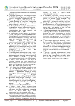 International Research Journal of Engineering and Technology (IRJET) e-ISSN: 2395-0056
Volume: 06 Issue: 09 | Sep 2019 www.irjet.net p-ISSN: 2395-0072
© 2019, IRJET | Impact Factor value: 7.34 | ISO 9001:2008 Certified Journal | Page 879
ConferenceonAutomationScienceandEngineering,
2008, 309-314.
[4] D. Karaboga and B. Basturk,"OnThePerformanceof
Artificial Bee Colony Algorithm," Soft Computing in
Industrial Applications, 2008, pp. 687-697.
[5] D. Karaboga and B. Akay, "A Modified Artificial Bee
Colony Algorithm for Constrained Optimization
Problems," Soft Computing in Industrial
Applications, 2011, 3021-3031.
[6] W. Zheng; Di Luo," Routing in Wireless Sensor
Network Using Artificial Bee Colony Algorithm ".
International Conference on Wireless
Communication and Sensor Network, DOI:
10.1109/WCSN.2014.64. 2014.
[7] Z. Muhammad, Navrati Saxena, Ijaz Mansoor
Qureshi &Chang Wook Ahn," Hybrid Artificial Bee
Colony Algorithm for an Energy-EfficientInternetof
Things based on Wireless". Volume 34, 2017 - Issue
sup1: TITR Supplement issue: 5G Wireless with
Cognitive Radio and IoT,
https://doi.org/10.1080/02564602.2017.1391136
[8] Y. Gao Yue, Jianqing Li, Hong Fan, Qin Qin,
"Optimization-Based Artificial Bee Colony
Algorithm for Data Collection in Large-Scale Mobile
Wireless Sensor Networks ". Journal of Sensors
2016(4):1-12 · May 2016, DOI:
10.1155/2016/7057490
[9] D. Karaboga, Selcuk Okdem, Celal Ozturk, "Cluster-
based wireless sensor network routing using
artificial bee colony algorithm". WirelessNetworks,
October 2012, Volume 18, Issue 7, pp 847–860,
DOI:- https://doi.org/10.1007/s11276-012-0438-z
[10] C. Ozturk, Dervis KARABOGA, and Beyza G
ORKEML, "Artificial bee colony algorithm for
dynamic deployment of wireless sensor networks".
Turk J Elec Eng & Comp Sci, Vol.20, No.2, 2012, c
TUB¨ ˙ ITAK DOI:10.3906/elk-1101-1030
[11] W.-L. Chang, Deze Zeng, Rung-Ching Chen, Song
Guo, "An artificial bee colony algorithm for data
collection path planning in sparse wireless sensor
networks ". International Journal of Machine
Learning and Cybernetics, June 2015, Volume 6,
Issue 3, pp 375–383,
DOIhttps://doi.org/10.1007/s13042-013-0195-z
[12] X. Yu, Jiaxin Zhang, Jiaru Fan, Tao Zhang, "A Faster
Convergence Artificial Bee Colony Algorithm in
Sensor Deployment for Wireless SensorNetworks".
International Journal ofDistributesSensorNetwork,
Volume: 9 Issue: 10,
https://doi.org/10.1155/2013/497264
[13] C. Ozturk, Emrah Hancer, DervisKaraboga,
"Dynamic clustering with improvedbinaryartificial
bee colony algorithm". Applied Soft Computing,
Volume 28, March 2015, Pages 69-80,
https://doi.org/10.1016/j.asoc.2014.11.040.
[14] S.-S. Kim, Sean McLoone, Ji-HwanByeon,Seokcheon
Lee, Hongbo Liu, "Cognitively InspiredArtificial Bee
Colony Clustering for Cognitive Wireless Sensor
Networks ". Cognitive Computation, April 2017,
Volume 9, Issue 2, pp207–224,DOI-
10.1007/s12559-016-9447
[15] P. Singh Mann, Satvir Singh, "Artificial bee colony
metaheuristic for energy-efficient clustering and
routing in wireless sensor networks". Soft
Computing, November 2017, Volume 21, Issue 22,
pp 6699–6712, doi>10.1007/s00500-016-2220-0
[16] P. Singh Mann, Satvir Singh," Improvedartificial bee
colony metaheuristic for energy-efficientclustering
in wireless sensor networks". Artificial Intelligence
Review, March 2019, Volume 51, Issue 3, pp 329–
354, doi>10.1007/s10462-017-9564-4
[17] T. Ahmad,Misbahul Haque,AsadMohammadKhan,"
An Energy-Efficient Cluster Head Selection Using
Artificial Bees Colony Optimization for Wireless
Sensor Networks ". Advances in Nature-Inspired
Computing and Applications pp 189-203. 2018.
DOI-https://doi.org/10.1007/978-3-319-96451-
5_8
[18] A. Panizo, Gema Bello-Orgaz, Mercedes Carnero,
José Hernández, Mabel Sánchez, David Camacho,
"An Artificial Bee Colony Algorithm for Optimizing
the Design of Sensor Networks ". International
Conference on Intelligent Data Engineering and
Automated Learning IDEAL 2018,
DOIhttps://doi.org/10.1007/978-3-030-03496-
2_35
[19] Y. Gao Yue, Li Cao, and Zhongqiang Luo, "Hybrid
Artificial Bee Colony Algorithm for Improving the
Coverage and Connectivity of Wireless Sensor
Networks". Wireless Personal Communications ·
May 2019.DOI: 10.1007/s11277-019-06492-x.
 