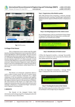 International Research Journal of Engineering and Technology (IRJET) e-ISSN: 2395-0056
Volume: 06 Issue: 09 | Sep 2019 www.irjet.net p-ISSN: 2395-0072
© 2019, IRJET | Impact Factor value: 7.34 | ISO 9001:2008 Certified Journal | Page 887
Fig -3: GPS Location
2.4 Finger Print Sensor
This is a fingerprint sensor module with TTL UART
interface for direct connections to microcontroller UART or
PC through MAX232 / USB-Serial adapter.Theusercanstore
the fingerprint data in the module and can configure it in 1:1
or 1: N mode for identifying the person. The FP module can
directly interface with 3v3 or 5v Microcontroller. A level
converter (like MAX232) is required for interfacing with PC
serial port. Optical biometric fingerprint reader with great
features and can be embedded intoa varietyofendproducts,
such as access control, attendance, safety deposit box, car
door locks.
2.5 Buzzer
The Buzzer is an electronic component which is
used to make an alarm sound. We call it as piezo buzzer
because it is a piezo electronic component. It is a digital
component. It has two polarities as positive and negative
polarity. The positive polarity is connected to 5V supply and
the negative polarity is given to the ground pin of Arduino.
The main function of the buzzer is to make alarm, if the
fingerprint mismatches then the vehicle will not move and a
message is displayed as “unauthorized finger” and buzzer
starts ringing as a warning alarm.
3. RESULTS
The Results of the designed Vehicle theft
information and tracking using IoT are displayedontheLCD
screen step by step as shown below.
Step 1: Registration of the Mobile number
After SIM insertion & kit connection, a welcome message
displayed then after resetting, “Send Message”notificationis
displayed and the registered Mobile Number is displayed as
below.
Step 2: Enrolling fingerprint of the vehicle owner
For enrolling purpose, click on enroll button & place finger
in fingerprint module then the fingerprint is enrolled and
it generates user identification number.
Step 3: Identification of Vehicle owner
i) When the fingerprint matches, a message ‘Successfully
authorized' is displayed on the screen then the Vehicle will
start. (Robo indicates the vehicle)
ii) When the fingerprint mismatches, a message ‘Robot
Stops' is displayed on the screen then the vehicle Stops.
Step 4: Tracking the location of the Vehicle
After the vehicle stops the location of the vehicle in terms
of coordinates in the Google map are displayed.
 