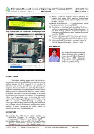 International Research Journal of Engineering and Technology (IRJET) e-ISSN: 2395-0056
Volume: 06 Issue: 09 | Sep 2019 www.irjet.net p-ISSN: 2395-0072
© 2019, IRJET | Impact Factor value: 7.34 | ISO 9001:2008 Certified Journal | Page 888
Step 5: Location of the Coordinates in the Google map
4. CONCLUSION
The Vehicle tracking system is the tracking device
which is generally operated by GPS is attachedtothevehicle.
Satellite signals are first received by it and then it
determines its position co-ordinates with latitude and
longitude. These coordinates are generally observed on a
computer screen and by using mapping software we can see
the exact position of our vehicle. Generally, vehicle tracking
technology user can access the information of a vehicle
based on vehicle’s position and duration of each stoppage
with a central operating center by entering the mobile
number of users through mobile phones or websites using
SMS or Internet. Vehicle-tracking technology is
advantageous for tracking and monitoring both commercial
and passenger vehicle, as concerned with personal vehicle
tracking, it allows recovering our stolen vehicle by
pinpointing that gives the exact location.
REFERENCES
[1] Akshatha S.A, “GPS based vehicle tracking and
monitoring system- a solution for public
transportation”, Volume: 04 Issue: 04 | Apr -2017.
[2] Abid Khan & Ravi Mishra, ―GPS – GSM Based Tracking
System‖, International Journal of Trends and
Technology, ISSN: 2231 – 5381, Volume 3, Issue 2, 2012
[3] Manisha Chaple SS Paygude "Vehicle detection and
tracking from video frame sequence" International
Journal of Scientific &amp; Engineering Research vol. 4
no. 3 pp. 1-7 2013.
[4] Akande Noah Oluwatobi, “A GPS basedautomaticvehicle
location system for bus transit,” 1999.
[5] Kunal Maurya, Mandeep Singh, Neelu Jain, “Real-time
tracking system using GSM and GPS technology – an
anti-theft tracking system," International Journal of
Electronics and Computer Science Engineering, volume
1, number 3, 2006.
[6] Theodore, S. Rappaport. Wireless Communications”:
Principles & Practice, Prentice-Hall, New Jersey, 1996
[7] Understanding GPS: principles and applications: by
Elliott D. Kaplan, Christopher J. Hegarty– 2006
BIOGRAPHIES
Mr. Venkata Kiran Sanipini holds a
B.Tech. Degree in 2007 from JNTU
University and M.Tech. Degree in
2012 from JNTU Kakinada.
Currently he is pursuingPhD inthe
field of Image Processing.
 