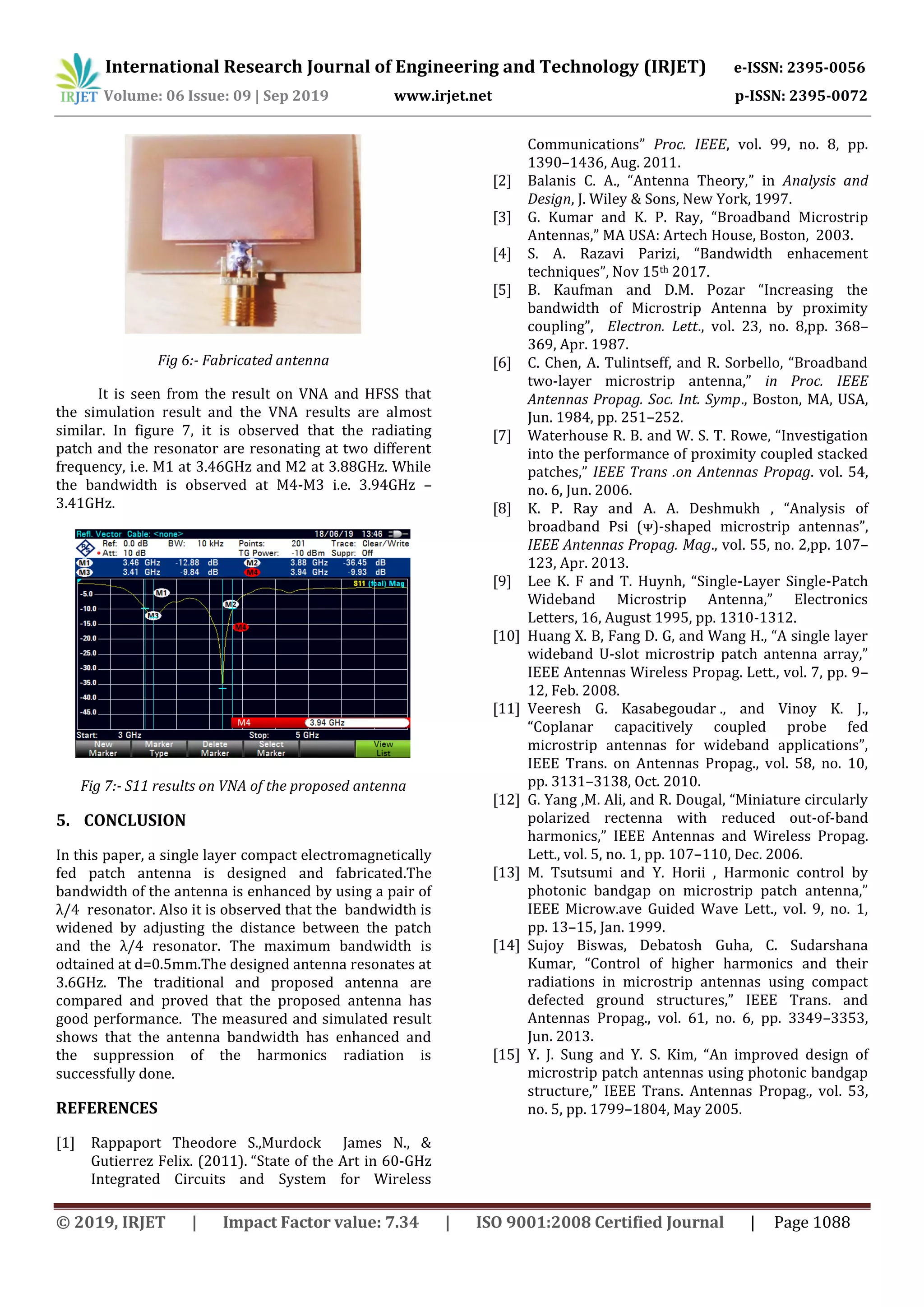 International Research Journal of Engineering and Technology (IRJET) e-ISSN: 2395-0056
Volume: 06 Issue: 09 | Sep 2019 www.irjet.net p-ISSN: 2395-0072
© 2019, IRJET | Impact Factor value: 7.34 | ISO 9001:2008 Certified Journal | Page 1088
Fig 6:- Fabricated antenna
It is seen from the result on VNA and HFSS that
the simulation result and the VNA results are almost
similar. In figure 7, it is observed that the radiating
patch and the resonator are resonating at two different
frequency, i.e. M1 at 3.46GHz and M2 at 3.88GHz. While
the bandwidth is observed at M4-M3 i.e. 3.94GHz –
3.41GHz.
Fig 7:- S11 results on VNA of the proposed antenna
5. CONCLUSION
In this paper, a single layer compact electromagnetically
fed patch antenna is designed and fabricated.The
bandwidth of the antenna is enhanced by using a pair of
λ/4 resonator. Also it is observed that the bandwidth is
widened by adjusting the distance between the patch
and the λ/4 resonator. The maximum bandwidth is
odtained at d=0.5mm.The designed antenna resonates at
3.6GHz. The traditional and proposed antenna are
compared and proved that the proposed antenna has
good performance. The measured and simulated result
shows that the antenna bandwidth has enhanced and
the suppression of the harmonics radiation is
successfully done.
REFERENCES
[1] Rappaport Theodore S.,Murdock James N., &
Gutierrez Felix. (2011). “State of the Art in 60-GHz
Integrated Circuits and System for Wireless
Communications” Proc. IEEE, vol. 99, no. 8, pp.
1390–1436, Aug. 2011.
[2] Balanis C. A., “Antenna Theory,” in Analysis and
Design, J. Wiley & Sons, New York, 1997.
[3] G. Kumar and K. P. Ray, “Broadband Microstrip
Antennas,” MA USA: Artech House, Boston, 2003.
[4] S. A. Razavi Parizi, “Bandwidth enhacement
techniques”, Nov 15th 2017.
[5] B. Kaufman and D.M. Pozar “Increasing the
bandwidth of Microstrip Antenna by proximity
coupling”, Electron. Lett., vol. 23, no. 8,pp. 368–
369, Apr. 1987.
[6] C. Chen, A. Tulintseff, and R. Sorbello, “Broadband
two-layer microstrip antenna,” in Proc. IEEE
Antennas Propag. Soc. Int. Symp., Boston, MA, USA,
Jun. 1984, pp. 251–252.
[7] Waterhouse R. B. and W. S. T. Rowe, “Investigation
into the performance of proximity coupled stacked
patches,” IEEE Trans .on Antennas Propag. vol. 54,
no. 6, Jun. 2006.
[8] K. P. Ray and A. A. Deshmukh , “Analysis of
broadband Psi (ᴪ)-shaped microstrip antennas”,
IEEE Antennas Propag. Mag., vol. 55, no. 2,pp. 107–
123, Apr. 2013.
[9] Lee K. F and T. Huynh, “Single-Layer Single-Patch
Wideband Microstrip Antenna,” Electronics
Letters, 16, August 1995, pp. 1310-1312.
[10] Huang X. B, Fang D. G, and Wang H., “A single layer
wideband U-slot microstrip patch antenna array,”
IEEE Antennas Wireless Propag. Lett., vol. 7, pp. 9–
12, Feb. 2008.
[11] Veeresh G. Kasabegoudar ., and Vinoy K. J.,
“Coplanar capacitively coupled probe fed
microstrip antennas for wideband applications”,
IEEE Trans. on Antennas Propag., vol. 58, no. 10,
pp. 3131–3138, Oct. 2010.
[12] G. Yang ,M. Ali, and R. Dougal, “Miniature circularly
polarized rectenna with reduced out-of-band
harmonics,” IEEE Antennas and Wireless Propag.
Lett., vol. 5, no. 1, pp. 107–110, Dec. 2006.
[13] M. Tsutsumi and Y. Horii , Harmonic control by
photonic bandgap on microstrip patch antenna,”
IEEE Microw.ave Guided Wave Lett., vol. 9, no. 1,
pp. 13–15, Jan. 1999.
[14] Sujoy Biswas, Debatosh Guha, C. Sudarshana
Kumar, “Control of higher harmonics and their
radiations in microstrip antennas using compact
defected ground structures,” IEEE Trans. and
Antennas Propag., vol. 61, no. 6, pp. 3349–3353,
Jun. 2013.
[15] Y. J. Sung and Y. S. Kim, “An improved design of
microstrip patch antennas using photonic bandgap
structure,” IEEE Trans. Antennas Propag., vol. 53,
no. 5, pp. 1799–1804, May 2005.
 