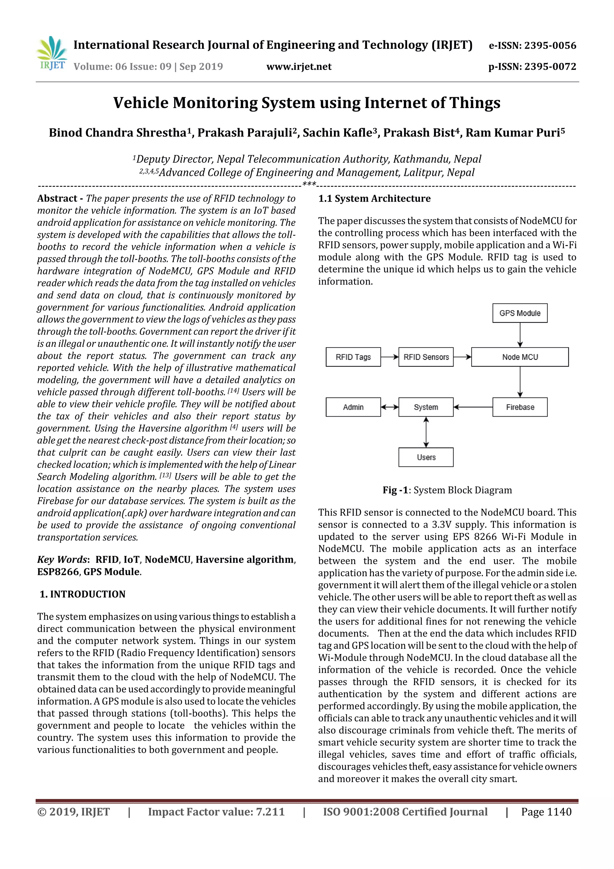 International Research Journal of Engineering and Technology (IRJET) e-ISSN: 2395-0056
Volume: 06 Issue: 09 | Sep 2019 www.irjet.net p-ISSN: 2395-0072
© 2019, IRJET | Impact Factor value: 7.211 | ISO 9001:2008 Certified Journal | Page 1140
Vehicle Monitoring System using Internet of Things
Binod Chandra Shrestha1, Prakash Parajuli2, Sachin Kafle3, Prakash Bist4, Ram Kumar Puri5
1Deputy Director, Nepal Telecommunication Authority, Kathmandu, Nepal
2,3,4,5Advanced College of Engineering and Management, Lalitpur, Nepal
-------------------------------------------------------------------------***------------------------------------------------------------------------
Abstract - The paper presents the use of RFID technology to
monitor the vehicle information. The system is an IoT based
android application for assistance on vehicle monitoring. The
system is developed with the capabilities that allows the toll-
booths to record the vehicle information when a vehicle is
passed through the toll-booths. The toll-booths consists of the
hardware integration of NodeMCU, GPS Module and RFID
reader which reads the data from the tag installed on vehicles
and send data on cloud, that is continuously monitored by
government for various functionalities. Android application
allows the government to view the logs of vehicles astheypass
through the toll-booths. Government can report the driverifit
is an illegal or unauthentic one. It will instantly notify theuser
about the report status. The government can track any
reported vehicle. With the help of illustrative mathematical
modeling, the government will have a detailed analytics on
vehicle passed through different toll-booths. [14] Users will be
able to view their vehicle profile. They will be notified about
the tax of their vehicles and also their report status by
government. Using the Haversine algorithm [4] users will be
able get the nearest check-post distancefromtheirlocation;so
that culprit can be caught easily. Users can view their last
checked location; which is implementedwiththehelpof Linear
Search Modeling algorithm. [13] Users will be able to get the
location assistance on the nearby places. The system uses
Firebase for our database services. The system is built as the
android application(.apk) over hardware integrationandcan
be used to provide the assistance of ongoing conventional
transportation services.
Key Words: RFID, IoT, NodeMCU, Haversine algorithm,
ESP8266, GPS Module.
1. INTRODUCTION
The system emphasizesonusingvarious thingstoestablisha
direct communication between the physical environment
and the computer network system. Things in our system
refers to the RFID (Radio Frequency Identification) sensors
that takes the information from the unique RFID tags and
transmit them to the cloud with the help of NodeMCU. The
obtained data can be usedaccordinglytoprovidemeaningful
information. A GPS module is also used to locate the vehicles
that passed through stations (toll-booths). This helps the
government and people to locate the vehicles within the
country. The system uses this information to provide the
various functionalities to both government and people.
1.1 System Architecture
The paper discusses thesystemthatconsistsofNodeMCU for
the controlling process which has been interfaced with the
RFID sensors, power supply, mobile application and a Wi-Fi
module along with the GPS Module. RFID tag is used to
determine the unique id which helps us to gain the vehicle
information.
Fig -1: System Block Diagram
This RFID sensor is connected to the NodeMCU board. This
sensor is connected to a 3.3V supply. This information is
updated to the server using EPS 8266 Wi-Fi Module in
NodeMCU. The mobile application acts as an interface
between the system and the end user. The mobile
application has the variety of purpose. Fortheadminsidei.e.
government it will alert them of the illegal vehicleora stolen
vehicle. The other users will be able to report theft as well as
they can view their vehicle documents. It will further notify
the users for additional fines for not renewing the vehicle
documents. Then at the end the data which includes RFID
tag and GPS location will be sent to the cloud withthehelp of
Wi-Module through NodeMCU. In the cloud database all the
information of the vehicle is recorded. Once the vehicle
passes through the RFID sensors, it is checked for its
authentication by the system and different actions are
performed accordingly. By using the mobile application, the
officials can able to track any unauthentic vehiclesandit will
also discourage criminals from vehicle theft. The merits of
smart vehicle security system are shorter time to track the
illegal vehicles, saves time and effort of traffic officials,
discourages vehiclestheft,easyassistanceforvehicleowners
and moreover it makes the overall city smart.
 