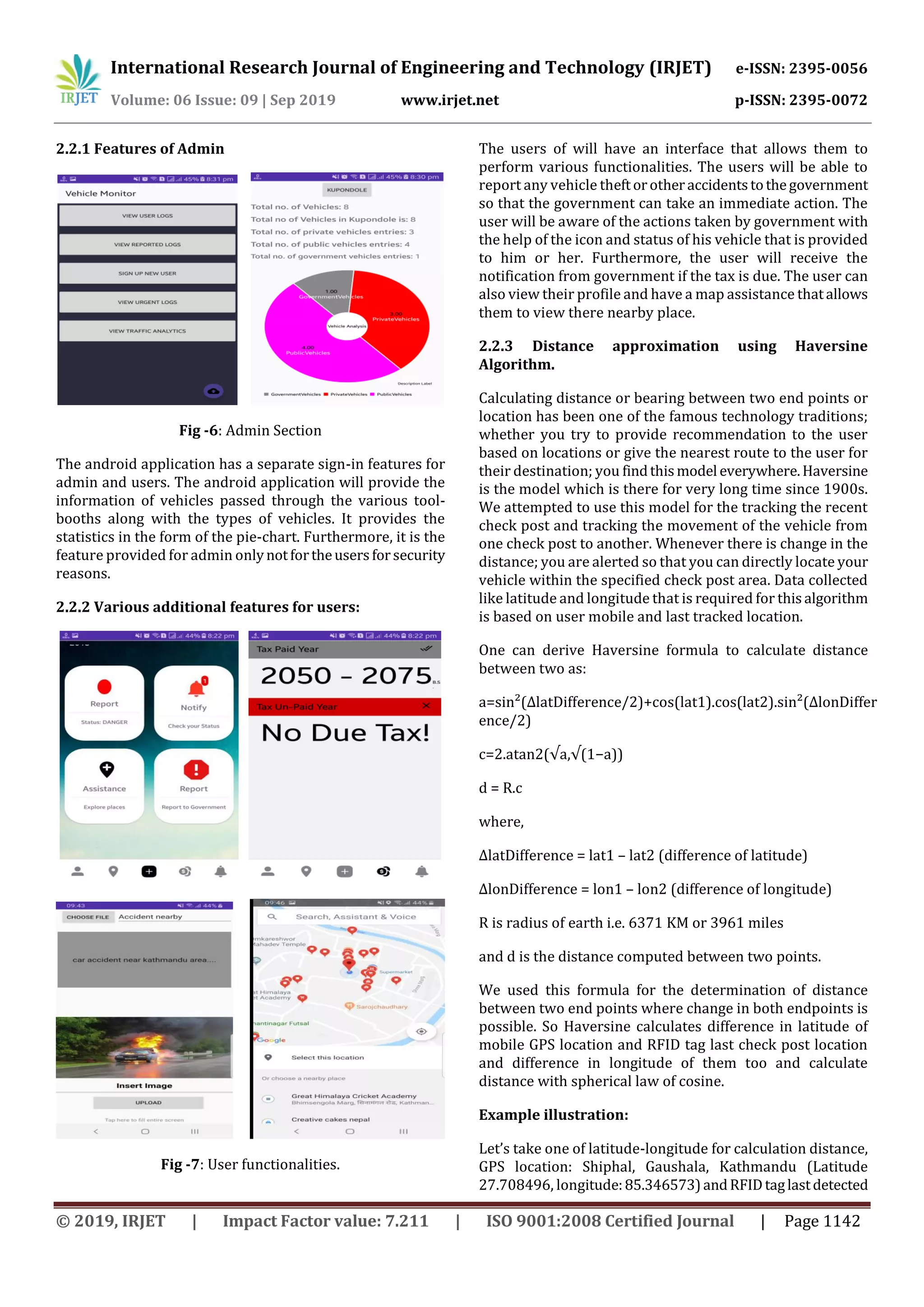 International Research Journal of Engineering and Technology (IRJET) e-ISSN: 2395-0056
Volume: 06 Issue: 09 | Sep 2019 www.irjet.net p-ISSN: 2395-0072
© 2019, IRJET | Impact Factor value: 7.211 | ISO 9001:2008 Certified Journal | Page 1142
2.2.1 Features of Admin
Fig -6: Admin Section
The android application has a separate sign-in features for
admin and users. The android application will provide the
information of vehicles passed through the various tool-
booths along with the types of vehicles. It provides the
statistics in the form of the pie-chart. Furthermore, it is the
feature provided for admin onlynotfortheusersforsecurity
reasons.
2.2.2 Various additional features for users:
Fig -7: User functionalities.
The users of will have an interface that allows them to
perform various functionalities. The users will be able to
report any vehicle theftorotheraccidentstothegovernment
so that the government can take an immediate action. The
user will be aware of the actions taken by government with
the help of the icon and status of his vehicle that is provided
to him or her. Furthermore, the user will receive the
notification from government if the tax is due. The user can
also view their profile and have a map assistance thatallows
them to view there nearby place.
2.2.3 Distance approximation using Haversine
Algorithm.
Calculating distance or bearing between two end points or
location has been one of the famous technology traditions;
whether you try to provide recommendation to the user
based on locations or give the nearest route to the user for
their destination; you findthismodel everywhere.Haversine
is the model which is there for very long time since 1900s.
We attempted to use this model for the tracking the recent
check post and tracking the movement of the vehicle from
one check post to another. Whenever there is change in the
distance; you are alerted so that you can directly locate your
vehicle within the specified check post area. Data collected
like latitude and longitude that is required for thisalgorithm
is based on user mobile and last tracked location.
One can derive Haversine formula to calculate distance
between two as:
a=sin²(ΔlatDifference/2)+cos(lat1).cos(lat2).sin²(ΔlonDiffer
ence/2)
c=2.atan2(√a,√(1−a))
d = R.c
where,
ΔlatDifference = lat1 – lat2 (difference of latitude)
ΔlonDifference = lon1 – lon2 (difference of longitude)
R is radius of earth i.e. 6371 KM or 3961 miles
and d is the distance computed between two points.
We used this formula for the determination of distance
between two end points where change in both endpoints is
possible. So Haversine calculates difference in latitude of
mobile GPS location and RFID tag last check post location
and difference in longitude of them too and calculate
distance with spherical law of cosine.
Example illustration:
Let’s take one of latitude-longitude for calculation distance,
GPS location: Shiphal, Gaushala, Kathmandu (Latitude
27.708496, longitude:85.346573)andRFIDtaglastdetected
 