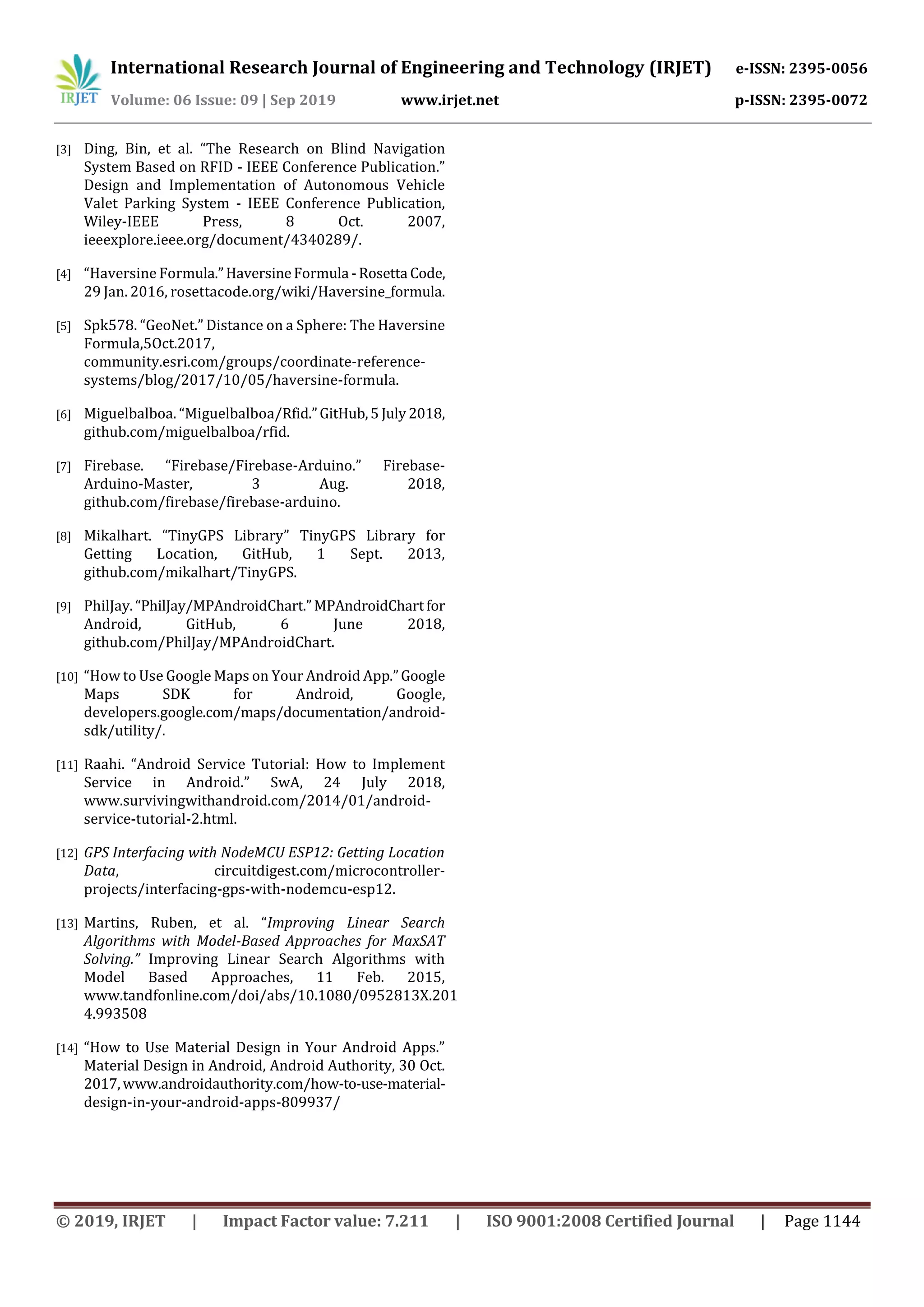 International Research Journal of Engineering and Technology (IRJET) e-ISSN: 2395-0056
Volume: 06 Issue: 09 | Sep 2019 www.irjet.net p-ISSN: 2395-0072
© 2019, IRJET | Impact Factor value: 7.211 | ISO 9001:2008 Certified Journal | Page 1144
[3] Ding, Bin, et al. “The Research on Blind Navigation
System Based on RFID - IEEE Conference Publication.”
Design and Implementation of Autonomous Vehicle
Valet Parking System - IEEE Conference Publication,
Wiley-IEEE Press, 8 Oct. 2007,
ieeexplore.ieee.org/document/4340289/.
[4] “Haversine Formula.”HaversineFormula -Rosetta Code,
29 Jan. 2016, rosettacode.org/wiki/Haversine_formula.
[5] Spk578. “GeoNet.” Distance on a Sphere: The Haversine
Formula,5Oct.2017,
community.esri.com/groups/coordinate-reference-
systems/blog/2017/10/05/haversine-formula.
[6] Miguelbalboa. “Miguelbalboa/Rfid.”GitHub,5 July2018,
github.com/miguelbalboa/rfid.
[7] Firebase. “Firebase/Firebase-Arduino.” Firebase-
Arduino-Master, 3 Aug. 2018,
github.com/firebase/firebase-arduino.
[8] Mikalhart. “TinyGPS Library” TinyGPS Library for
Getting Location, GitHub, 1 Sept. 2013,
github.com/mikalhart/TinyGPS.
[9] PhilJay.“PhilJay/MPAndroidChart.”MPAndroidChartfor
Android, GitHub, 6 June 2018,
github.com/PhilJay/MPAndroidChart.
[10] “How to Use Google Maps on Your Android App.”Google
Maps SDK for Android, Google,
developers.google.com/maps/documentation/android-
sdk/utility/.
[11] Raahi. “Android Service Tutorial: How to Implement
Service in Android.” SwA, 24 July 2018,
www.survivingwithandroid.com/2014/01/android-
service-tutorial-2.html.
[12] GPS Interfacing with NodeMCU ESP12: Getting Location
Data, circuitdigest.com/microcontroller-
projects/interfacing-gps-with-nodemcu-esp12.
[13] Martins, Ruben, et al. “Improving Linear Search
Algorithms with Model-Based Approaches for MaxSAT
Solving.” Improving Linear Search Algorithms with
Model Based Approaches, 11 Feb. 2015,
www.tandfonline.com/doi/abs/10.1080/0952813X.201
4.993508
[14] “How to Use Material Design in Your Android Apps.”
Material Design in Android, Android Authority, 30 Oct.
2017,www.androidauthority.com/how-to-use-material-
design-in-your-android-apps-809937/
 
