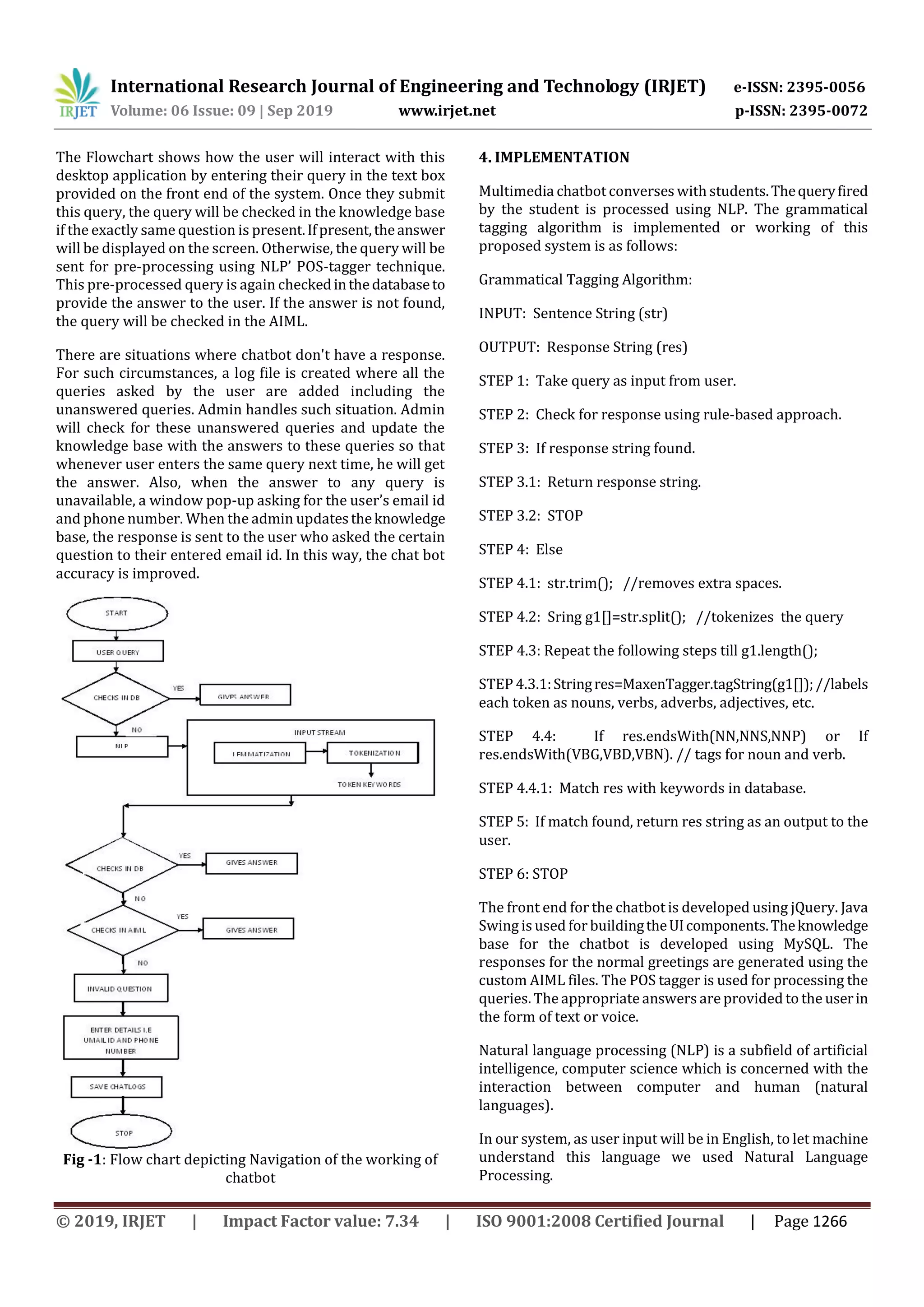 International Research Journal of Engineering and Technology (IRJET) e-ISSN: 2395-0056
Volume: 06 Issue: 09 | Sep 2019 www.irjet.net p-ISSN: 2395-0072
© 2019, IRJET | Impact Factor value: 7.34 | ISO 9001:2008 Certified Journal | Page 1266
The Flowchart shows how the user will interact with this
desktop application by entering their query in the text box
provided on the front end of the system. Once they submit
this query, the query will be checked in the knowledge base
if the exactly same question is present.Ifpresent,theanswer
will be displayed on the screen. Otherwise, the query will be
sent for pre-processing using NLP’ POS-tagger technique.
This pre-processed query is again checkedinthedatabaseto
provide the answer to the user. If the answer is not found,
the query will be checked in the AIML.
There are situations where chatbot don't have a response.
For such circumstances, a log file is created where all the
queries asked by the user are added including the
unanswered queries. Admin handles such situation. Admin
will check for these unanswered queries and update the
knowledge base with the answers to these queries so that
whenever user enters the same query next time, he will get
the answer. Also, when the answer to any query is
unavailable, a window pop-up asking for the user’s email id
and phone number. When the admin updatestheknowledge
base, the response is sent to the user who asked the certain
question to their entered email id. In this way, the chat bot
accuracy is improved.
Fig -1: Flow chart depicting Navigation of the working of
chatbot
4. IMPLEMENTATION
Multimedia chatbot converses with students.Thequeryfired
by the student is processed using NLP. The grammatical
tagging algorithm is implemented or working of this
proposed system is as follows:
Grammatical Tagging Algorithm:
INPUT: Sentence String (str)
OUTPUT: Response String (res)
STEP 1: Take query as input from user.
STEP 2: Check for response using rule-based approach.
STEP 3: If response string found.
STEP 3.1: Return response string.
STEP 3.2: STOP
STEP 4: Else
STEP 4.1: str.trim(); //removes extra spaces.
STEP 4.2: Sring g1[]=str.split(); //tokenizes the query
STEP 4.3: Repeat the following steps till g1.length();
STEP 4.3.1:Stringres=MaxenTagger.tagString(g1[]);//labels
each token as nouns, verbs, adverbs, adjectives, etc.
STEP 4.4: If res.endsWith(NN,NNS,NNP) or If
res.endsWith(VBG,VBD,VBN). // tags for noun and verb.
STEP 4.4.1: Match res with keywords in database.
STEP 5: If match found, return res string as an output to the
user.
STEP 6: STOP
The front end for the chatbot is developed using jQuery. Java
Swing is used forbuildingtheUIcomponents.Theknowledge
base for the chatbot is developed using MySQL. The
responses for the normal greetings are generated using the
custom AIML files. The POS tagger is used for processing the
queries. The appropriateanswers are provided to the userin
the form of text or voice.
Natural language processing (NLP) is a subfield of artificial
intelligence, computer science which is concerned with the
interaction between computer and human (natural
languages).
In our system, as user input will be in English, to let machine
understand this language we used Natural Language
Processing.
 