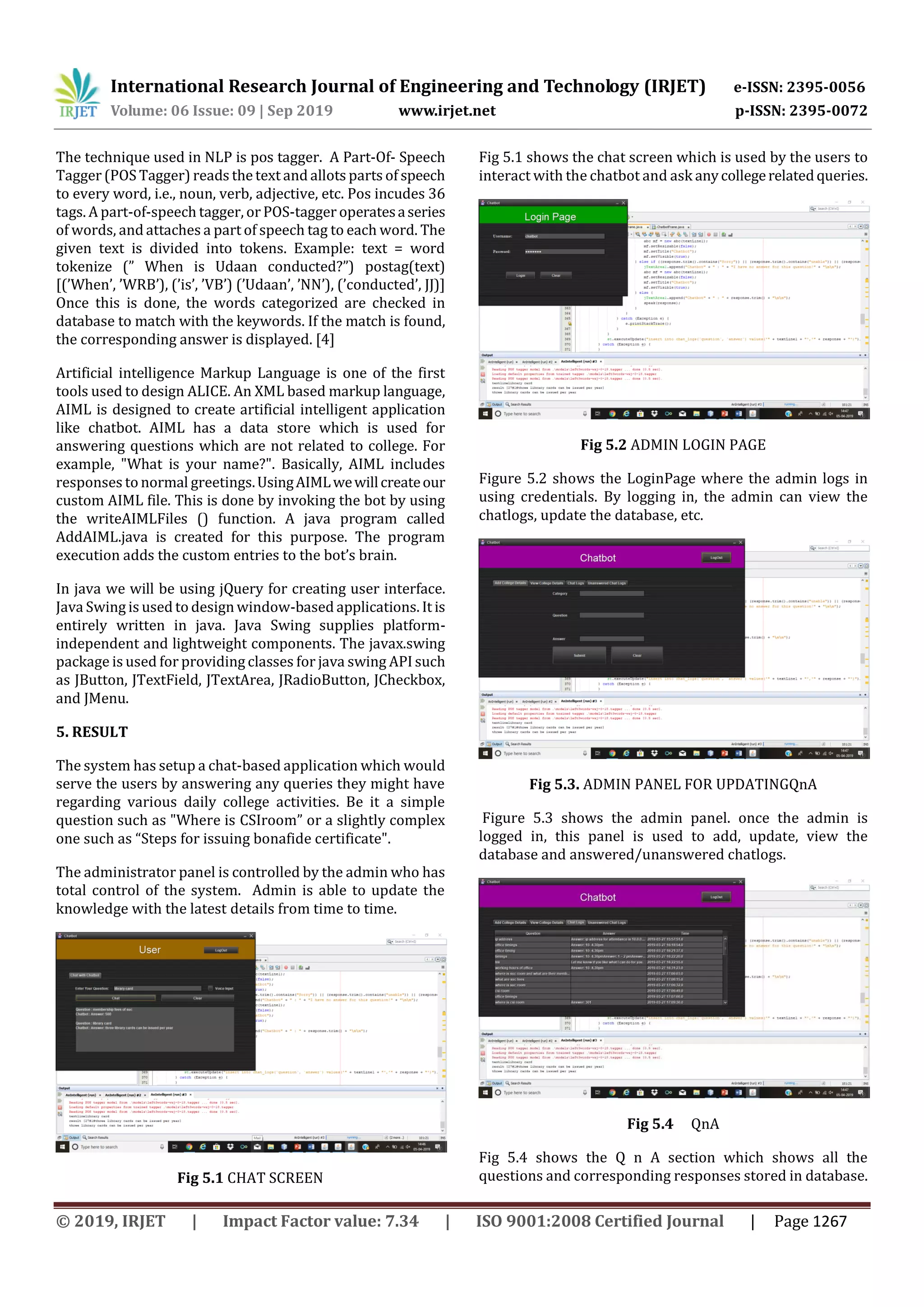 International Research Journal of Engineering and Technology (IRJET) e-ISSN: 2395-0056
Volume: 06 Issue: 09 | Sep 2019 www.irjet.net p-ISSN: 2395-0072
© 2019, IRJET | Impact Factor value: 7.34 | ISO 9001:2008 Certified Journal | Page 1267
The technique used in NLP is pos tagger. A Part-Of- Speech
Tagger (POS Tagger) reads the text and allots parts of speech
to every word, i.e., noun, verb, adjective, etc. Pos incudes 36
tags. A part-of-speech tagger, or POS-tagger operatesaseries
of words, and attaches a part of speech tag to each word. The
given text is divided into tokens. Example: text = word
tokenize (” When is Udaan conducted?”) postag(text)
[(’When’, ’WRB’), (’is’, ’VB’) (’Udaan’, ’NN’), (’conducted’, JJ)]
Once this is done, the words categorized are checked in
database to match with the keywords. If the match is found,
the corresponding answer is displayed. [4]
Artificial intelligence Markup Language is one of the first
tools used to design ALICE. An XML based markup language,
AIML is designed to create artificial intelligent application
like chatbot. AIML has a data store which is used for
answering questions which are not related to college. For
example, "What is your name?". Basically, AIML includes
responses to normal greetings.UsingAIMLwewillcreateour
custom AIML file. This is done by invoking the bot by using
the writeAIMLFiles () function. A java program called
AddAIML.java is created for this purpose. The program
execution adds the custom entries to the bot’s brain.
In java we will be using jQuery for creating user interface.
Java Swing is used to design window-based applications. It is
entirely written in java. Java Swing supplies platform-
independent and lightweight components. The javax.swing
package is used for providing classes for java swing API such
as JButton, JTextField, JTextArea, JRadioButton, JCheckbox,
and JMenu.
5. RESULT
The system has setup a chat-based application which would
serve the users by answering any queries they might have
regarding various daily college activities. Be it a simple
question such as "Where is CSIroom” or a slightly complex
one such as “Steps for issuing bonafide certificate".
The administrator panel is controlled by the admin who has
total control of the system. Admin is able to update the
knowledge with the latest details from time to time.
Fig 5.1 CHAT SCREEN
Fig 5.1 shows the chat screen which is used by the users to
interact with the chatbot and ask anycollegerelatedqueries.
Fig 5.2 ADMIN LOGIN PAGE
Figure 5.2 shows the LoginPage where the admin logs in
using credentials. By logging in, the admin can view the
chatlogs, update the database, etc.
Fig 5.3. ADMIN PANEL FOR UPDATINGQnA
Figure 5.3 shows the admin panel. once the admin is
logged in, this panel is used to add, update, view the
database and answered/unanswered chatlogs.
Fig 5.4 QnA
Fig 5.4 shows the Q n A section which shows all the
questions and corresponding responses stored in database.
 