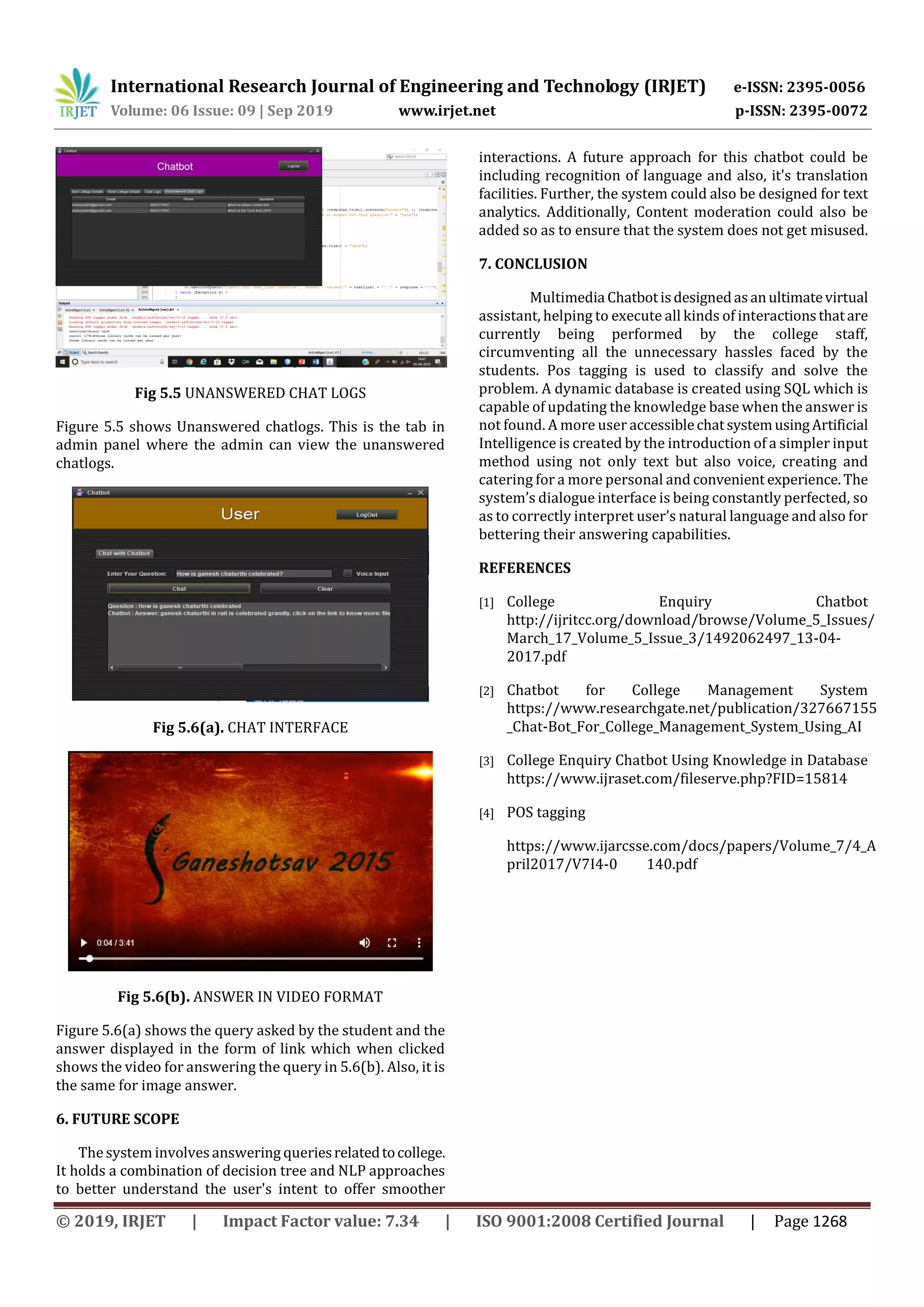 International Research Journal of Engineering and Technology (IRJET) e-ISSN: 2395-0056
Volume: 06 Issue: 09 | Sep 2019 www.irjet.net p-ISSN: 2395-0072
© 2019, IRJET | Impact Factor value: 7.34 | ISO 9001:2008 Certified Journal | Page 1268
Fig 5.5 UNANSWERED CHAT LOGS
Figure 5.5 shows Unanswered chatlogs. This is the tab in
admin panel where the admin can view the unanswered
chatlogs.
Fig 5.6(a). CHAT INTERFACE
Fig 5.6(b). ANSWER IN VIDEO FORMAT
Figure 5.6(a) shows the query asked by the student and the
answer displayed in the form of link which when clicked
shows the video for answering the query in 5.6(b). Also, it is
the same for image answer.
6. FUTURE SCOPE
The system involvesanswering queriesrelatedtocollege.
It holds a combination of decision tree and NLP approaches
to better understand the user's intent to offer smoother
interactions. A future approach for this chatbot could be
including recognition of language and also, it's translation
facilities. Further, the system could also be designed for text
analytics. Additionally, Content moderation could also be
added so as to ensure that the system does not get misused.
7. CONCLUSION
Multimedia Chatbotisdesignedasanultimatevirtual
assistant, helping to execute all kinds of interactionsthatare
currently being performed by the college staff,
circumventing all the unnecessary hassles faced by the
students. Pos tagging is used to classify and solve the
problem. A dynamic database is created using SQL which is
capable of updating the knowledge base when the answer is
not found. A more user accessiblechatsystemusingArtificial
Intelligence is created by the introduction of a simpler input
method using not only text but also voice, creating and
catering for a more personal and convenient experience. The
system’s dialogue interface is being constantly perfected, so
as to correctly interpret user’s natural language and also for
bettering their answering capabilities.
REFERENCES
[1] College Enquiry Chatbot
http://ijritcc.org/download/browse/Volume_5_Issues/
March_17_Volume_5_Issue_3/1492062497_13-04-
2017.pdf
[2] Chatbot for College Management System
https://www.researchgate.net/publication/327667155
_Chat-Bot_For_College_Management_System_Using_AI
[3] College Enquiry Chatbot Using Knowledge in Database
https://www.ijraset.com/fileserve.php?FID=15814
[4] POS tagging
https://www.ijarcsse.com/docs/papers/Volume_7/4_A
pril2017/V7I4-0 140.pdf
 