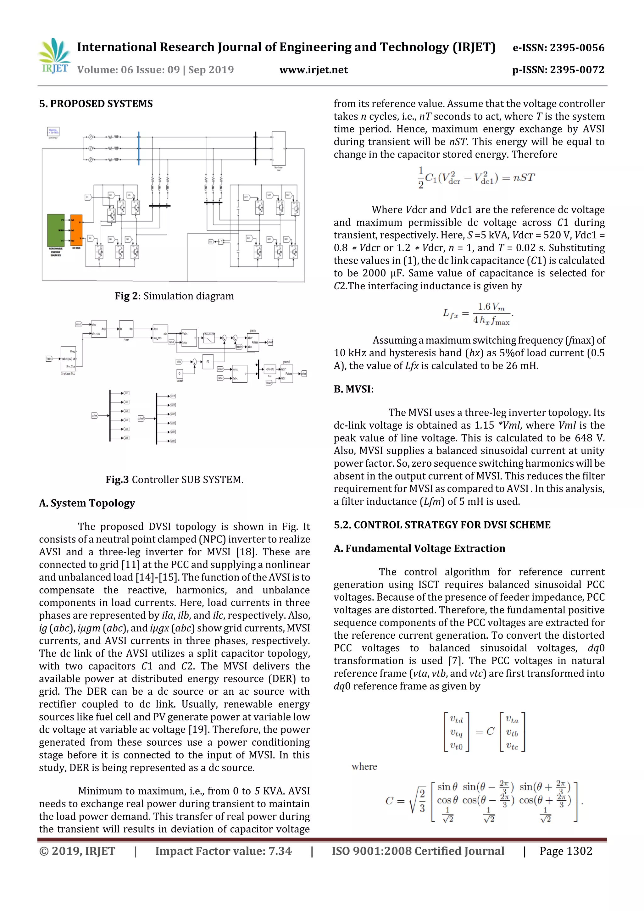 International Research Journal of Engineering and Technology (IRJET) e-ISSN: 2395-0056
Volume: 06 Issue: 09 | Sep 2019 www.irjet.net p-ISSN: 2395-0072
© 2019, IRJET | Impact Factor value: 7.34 | ISO 9001:2008 Certified Journal | Page 1302
5. PROPOSED SYSTEMS
Fig 2: Simulation diagram
Fig.3 Controller SUB SYSTEM.
A. System Topology
The proposed DVSI topology is shown in Fig. It
consists of a neutral point clamped (NPC) inverter to realize
AVSI and a three-leg inverter for MVSI [18]. These are
connected to grid [11] at the PCC and supplying a nonlinear
and unbalanced load [14]-[15]. The function of theAVSIis to
compensate the reactive, harmonics, and unbalance
components in load currents. Here, load currents in three
phases are represented by ila, ilb, and ilc, respectively. Also,
ig (abc), iμgm (abc), and iμgx (abc) show grid currents,MVSI
currents, and AVSI currents in three phases, respectively.
The dc link of the AVSI utilizes a split capacitor topology,
with two capacitors C1 and C2. The MVSI delivers the
available power at distributed energy resource (DER) to
grid. The DER can be a dc source or an ac source with
rectifier coupled to dc link. Usually, renewable energy
sources like fuel cell and PV generate power at variable low
dc voltage at variable ac voltage [19]. Therefore, the power
generated from these sources use a power conditioning
stage before it is connected to the input of MVSI. In this
study, DER is being represented as a dc source.
Minimum to maximum, i.e., from 0 to 5 KVA. AVSI
needs to exchange real power during transient to maintain
the load power demand. This transfer of real power during
the transient will results in deviation of capacitor voltage
from its reference value. Assume that the voltage controller
takes n cycles, i.e., nT seconds to act, where T is the system
time period. Hence, maximum energy exchange by AVSI
during transient will be nST. This energy will be equal to
change in the capacitor stored energy. Therefore
Where Vdcr and Vdc1 are the reference dc voltage
and maximum permissible dc voltage across C1 during
transient, respectively. Here, S =5 kVA, Vdcr = 520 V, Vdc1 =
0.8 ∗ Vdcr or 1.2 ∗ Vdcr, n = 1, and T = 0.02 s. Substituting
these values in (1), the dc link capacitance (C1) is calculated
to be 2000 μF. Same value of capacitance is selected for
C2.The interfacing inductance is given by
Assuminga maximumswitchingfrequency(fmax)of
10 kHz and hysteresis band (hx) as 5%of load current (0.5
A), the value of Lfx is calculated to be 26 mH.
B. MVSI:
The MVSI uses a three-leg inverter topology. Its
dc-link voltage is obtained as 1.15 *Vml, where Vml is the
peak value of line voltage. This is calculated to be 648 V.
Also, MVSI supplies a balanced sinusoidal current at unity
power factor. So, zero sequence switching harmonicswill be
absent in the output current of MVSI. This reduces the filter
requirement for MVSI as compared to AVSI . In this analysis,
a filter inductance (Lfm) of 5 mH is used.
5.2. CONTROL STRATEGY FOR DVSI SCHEME
A. Fundamental Voltage Extraction
The control algorithm for reference current
generation using ISCT requires balanced sinusoidal PCC
voltages. Because of the presence of feeder impedance, PCC
voltages are distorted. Therefore, the fundamental positive
sequence components of the PCC voltages are extracted for
the reference current generation. To convert the distorted
PCC voltages to balanced sinusoidal voltages, dq0
transformation is used [7]. The PCC voltages in natural
reference frame (vta, vtb, and vtc) are first transformed into
dq0 reference frame as given by
 