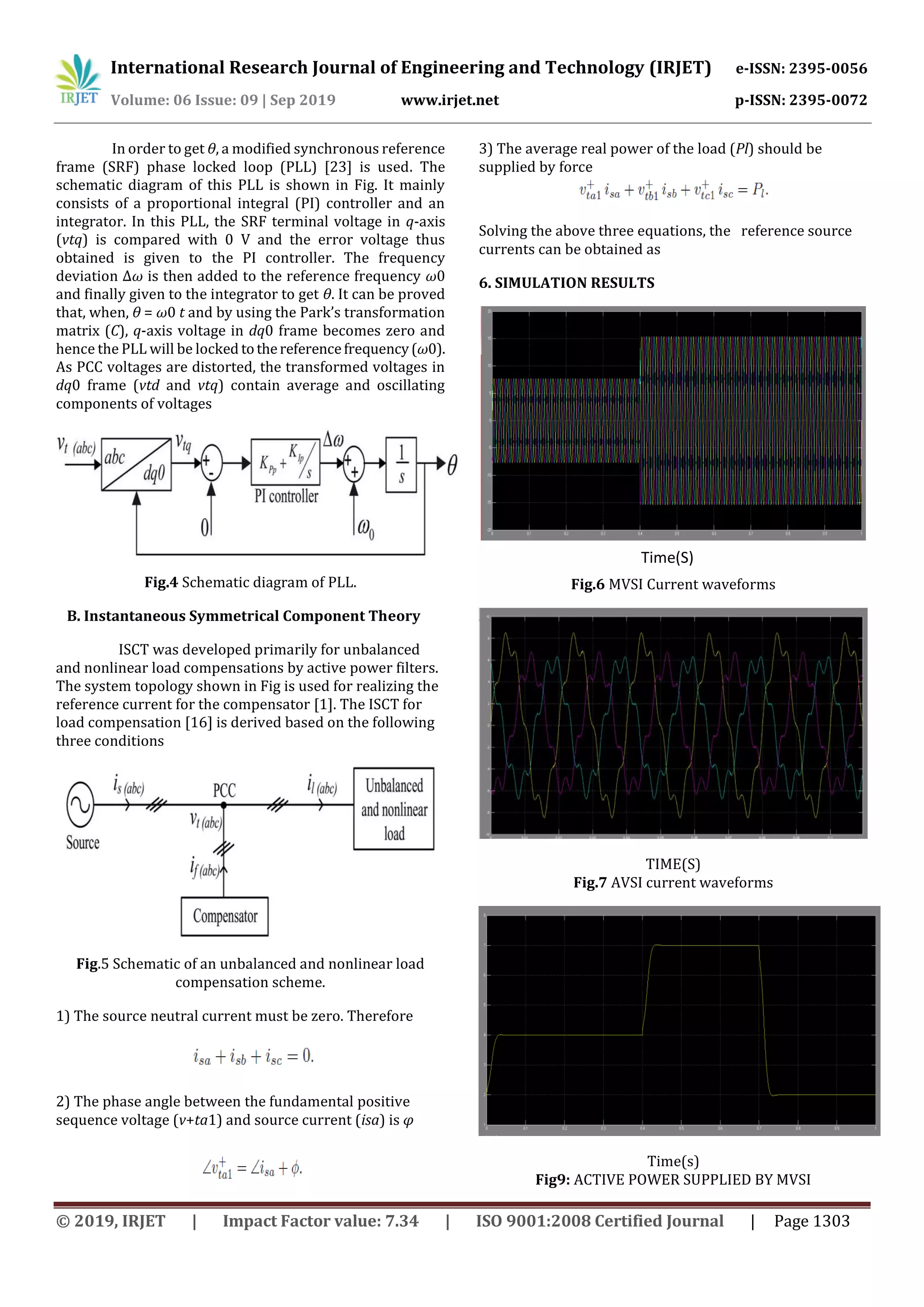 International Research Journal of Engineering and Technology (IRJET) e-ISSN: 2395-0056
Volume: 06 Issue: 09 | Sep 2019 www.irjet.net p-ISSN: 2395-0072
© 2019, IRJET | Impact Factor value: 7.34 | ISO 9001:2008 Certified Journal | Page 1303
In order to get θ, a modified synchronous reference
frame (SRF) phase locked loop (PLL) [23] is used. The
schematic diagram of this PLL is shown in Fig. It mainly
consists of a proportional integral (PI) controller and an
integrator. In this PLL, the SRF terminal voltage in q-axis
(vtq) is compared with 0 V and the error voltage thus
obtained is given to the PI controller. The frequency
deviation Δω is then added to the reference frequency ω0
and finally given to the integrator to get θ. It can be proved
that, when, θ = ω0 t and by using the Park’s transformation
matrix (C), q-axis voltage in dq0 frame becomes zero and
hence the PLL will be locked tothereferencefrequency(ω0).
As PCC voltages are distorted, the transformed voltages in
dq0 frame (vtd and vtq) contain average and oscillating
components of voltages
Fig.4 Schematic diagram of PLL.
B. Instantaneous Symmetrical Component Theory
ISCT was developed primarily for unbalanced
and nonlinear load compensations by active power filters.
The system topology shown in Fig is used for realizing the
reference current for the compensator [1]. The ISCT for
load compensation [16] is derived based on the following
three conditions
Fig.5 Schematic of an unbalanced and nonlinear load
compensation scheme.
1) The source neutral current must be zero. Therefore
2) The phase angle between the fundamental positive
sequence voltage (v+ta1) and source current (isa) is φ
3) The average real power of the load (Pl) should be
supplied by force
Solving the above three equations, the reference source
currents can be obtained as
6. SIMULATION RESULTS
Fig.6 MVSI Current waveforms
TIME(S)
Fig.7 AVSI current waveforms
Time(s)
Fig9: ACTIVE POWER SUPPLIED BY MVSI
Time(S)
 