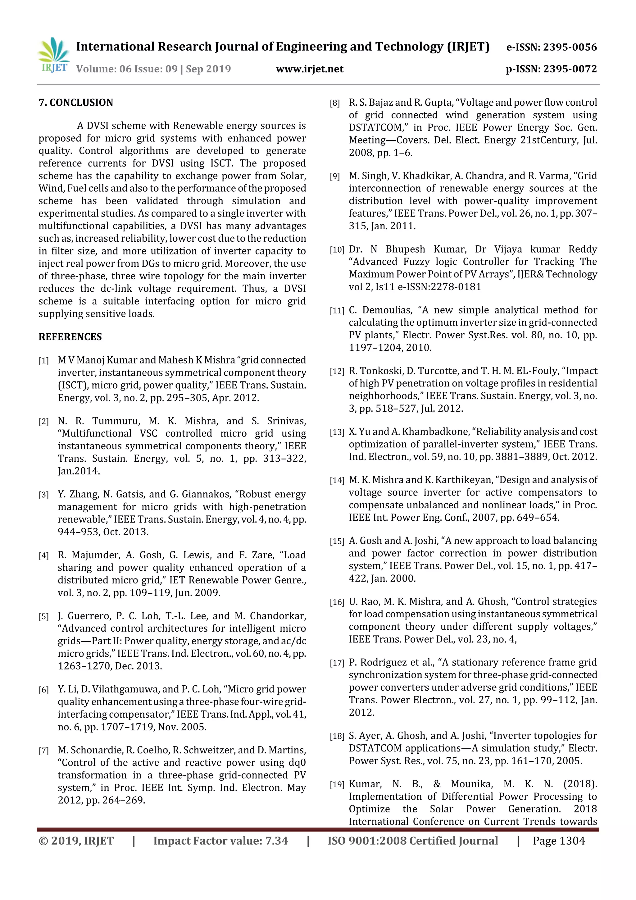 International Research Journal of Engineering and Technology (IRJET) e-ISSN: 2395-0056
Volume: 06 Issue: 09 | Sep 2019 www.irjet.net p-ISSN: 2395-0072
© 2019, IRJET | Impact Factor value: 7.34 | ISO 9001:2008 Certified Journal | Page 1304
7. CONCLUSION
A DVSI scheme with Renewable energy sources is
proposed for micro grid systems with enhanced power
quality. Control algorithms are developed to generate
reference currents for DVSI using ISCT. The proposed
scheme has the capability to exchange power from Solar,
Wind, Fuel cells and also to the performance oftheproposed
scheme has been validated through simulation and
experimental studies. As compared to a single inverter with
multifunctional capabilities, a DVSI has many advantages
such as, increased reliability, lower cost duetothereduction
in filter size, and more utilization of inverter capacity to
inject real power from DGs to micro grid. Moreover, the use
of three-phase, three wire topology for the main inverter
reduces the dc-link voltage requirement. Thus, a DVSI
scheme is a suitable interfacing option for micro grid
supplying sensitive loads.
REFERENCES
[1] M V Manoj Kumar and Mahesh K Mishra “gridconnected
inverter, instantaneous symmetrical component theory
(ISCT), micro grid, power quality,” IEEE Trans. Sustain.
Energy, vol. 3, no. 2, pp. 295–305, Apr. 2012.
[2] N. R. Tummuru, M. K. Mishra, and S. Srinivas,
“Multifunctional VSC controlled micro grid using
instantaneous symmetrical components theory,” IEEE
Trans. Sustain. Energy, vol. 5, no. 1, pp. 313–322,
Jan.2014.
[3] Y. Zhang, N. Gatsis, and G. Giannakos, “Robust energy
management for micro grids with high-penetration
renewable,” IEEE Trans. Sustain. Energy,vol.4,no.4,pp.
944–953, Oct. 2013.
[4] R. Majumder, A. Gosh, G. Lewis, and F. Zare, “Load
sharing and power quality enhanced operation of a
distributed micro grid,” IET Renewable Power Genre.,
vol. 3, no. 2, pp. 109–119, Jun. 2009.
[5] J. Guerrero, P. C. Loh, T.-L. Lee, and M. Chandorkar,
“Advanced control architectures for intelligent micro
grids—Part II: Power quality, energy storage, andac/dc
micro grids,” IEEE Trans. Ind. Electron., vol.60, no.4,pp.
1263–1270, Dec. 2013.
[6] Y. Li, D. Vilathgamuwa, and P. C. Loh, “Micro grid power
quality enhancementusinga three-phasefour-wiregrid-
interfacing compensator,” IEEE Trans.Ind.Appl.,vol.41,
no. 6, pp. 1707–1719, Nov. 2005.
[7] M. Schonardie, R. Coelho, R. Schweitzer, and D. Martins,
“Control of the active and reactive power using dq0
transformation in a three-phase grid-connected PV
system,” in Proc. IEEE Int. Symp. Ind. Electron. May
2012, pp. 264–269.
[8] R. S. Bajaz and R. Gupta, “Voltageandpowerflowcontrol
of grid connected wind generation system using
DSTATCOM,” in Proc. IEEE Power Energy Soc. Gen.
Meeting—Covers. Del. Elect. Energy 21stCentury, Jul.
2008, pp. 1–6.
[9] M. Singh, V. Khadkikar, A. Chandra, and R. Varma, “Grid
interconnection of renewable energy sources at the
distribution level with power-quality improvement
features,” IEEE Trans. Power Del., vol. 26, no. 1,pp.307–
315, Jan. 2011.
[10] Dr. N Bhupesh Kumar, Dr Vijaya kumar Reddy
“Advanced Fuzzy logic Controller for Tracking The
Maximum Power Point of PV Arrays”, IJER& Technology
vol 2, Is11 e-ISSN:2278-0181
[11] C. Demoulias, “A new simple analytical method for
calculating the optimum inverter size in grid-connected
PV plants,” Electr. Power Syst.Res. vol. 80, no. 10, pp.
1197–1204, 2010.
[12] R. Tonkoski, D. Turcotte, and T. H. M. EL-Fouly, “Impact
of high PV penetration on voltage profiles in residential
neighborhoods,” IEEE Trans. Sustain. Energy, vol. 3, no.
3, pp. 518–527, Jul. 2012.
[13] X. Yu and A. Khambadkone, “Reliabilityanalysisandcost
optimization of parallel-inverter system,” IEEE Trans.
Ind. Electron., vol. 59, no. 10, pp. 3881–3889, Oct. 2012.
[14] M. K. Mishra and K. Karthikeyan, “Design and analysisof
voltage source inverter for active compensators to
compensate unbalanced and nonlinear loads,” in Proc.
IEEE Int. Power Eng. Conf., 2007, pp. 649–654.
[15] A. Gosh and A. Joshi, “A new approach to load balancing
and power factor correction in power distribution
system,” IEEE Trans. Power Del., vol. 15, no. 1, pp. 417–
422, Jan. 2000.
[16] U. Rao, M. K. Mishra, and A. Ghosh, “Control strategies
for load compensation using instantaneoussymmetrical
component theory under different supply voltages,”
IEEE Trans. Power Del., vol. 23, no. 4,
[17] P. Rodriguez et al., “A stationary reference frame grid
synchronization system for three-phase grid-connected
power converters under adverse grid conditions,” IEEE
Trans. Power Electron., vol. 27, no. 1, pp. 99–112, Jan.
2012.
[18] S. Ayer, A. Ghosh, and A. Joshi, “Inverter topologies for
DSTATCOM applications—A simulation study,” Electr.
Power Syst. Res., vol. 75, no. 23, pp. 161–170, 2005.
[19] Kumar, N. B., & Mounika, M. K. N. (2018).
Implementation of Differential Power Processing to
Optimize the Solar Power Generation. 2018
International Conference on Current Trends towards
 