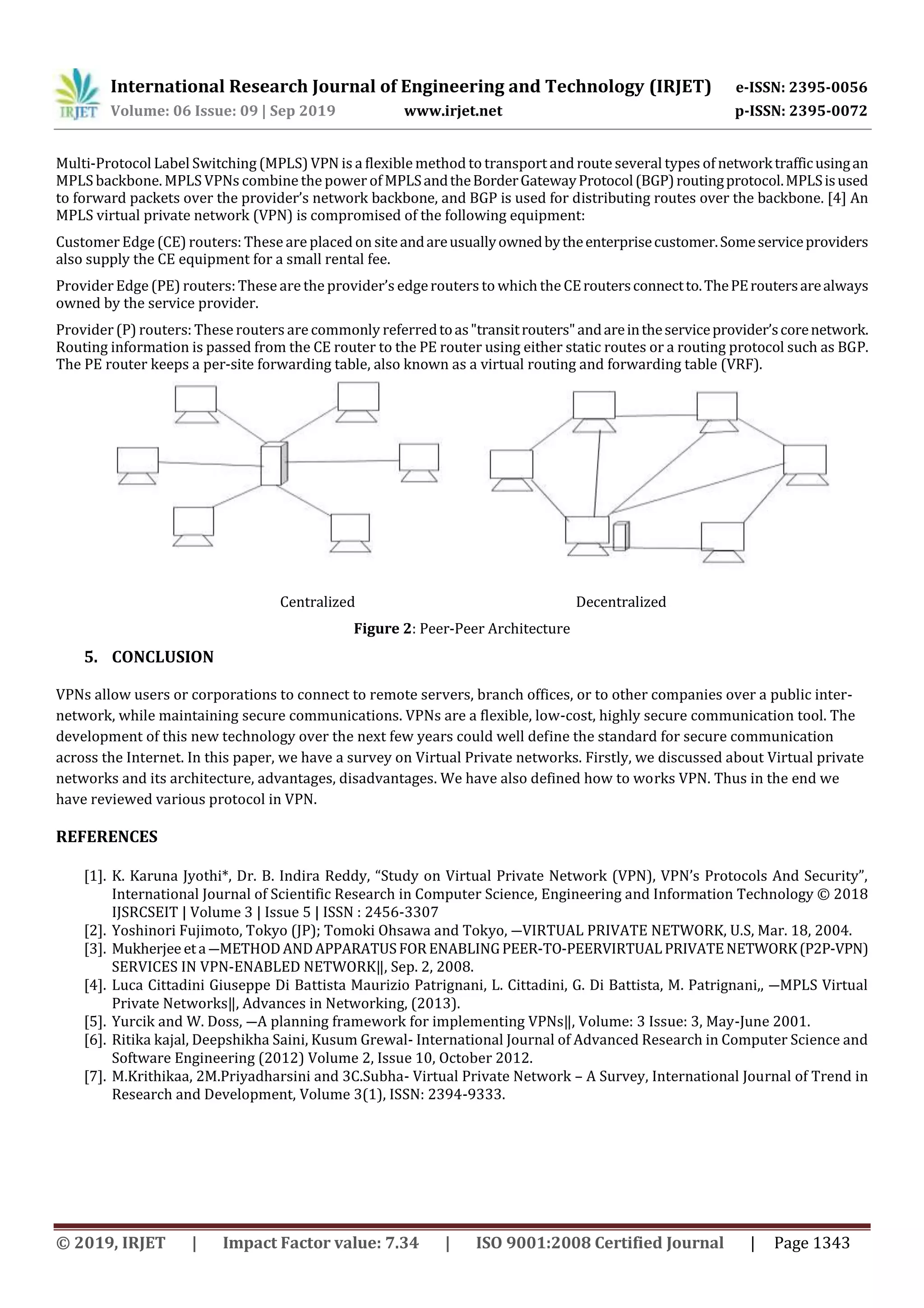 International Research Journal of Engineering and Technology (IRJET) e-ISSN: 2395-0056
Volume: 06 Issue: 09 | Sep 2019 www.irjet.net p-ISSN: 2395-0072
© 2019, IRJET | Impact Factor value: 7.34 | ISO 9001:2008 Certified Journal | Page 1343
Multi-Protocol Label Switching (MPLS) VPN is a flexible method to transport and route several types of networktrafficusingan
MPLS backbone. MPLS VPNs combine the power of MPLSandtheBorderGatewayProtocol(BGP)routingprotocol.MPLSisused
to forward packets over the provider’s network backbone, and BGP is used for distributing routes over the backbone. [4] An
MPLS virtual private network (VPN) is compromised of the following equipment:
Customer Edge(CE) routers: These are placed on siteandareusuallyownedbytheenterprisecustomer.Someserviceproviders
also supply the CE equipment for a small rental fee.
Provider Edge(PE) routers:These are the provider’s edgerouters to which the CEroutersconnectto.ThePEroutersarealways
owned by the service provider.
Provider (P) routers: These routers are commonly referredtoas"transitrouters"andareintheserviceprovider’scorenetwork.
Routing information is passed from the CE router to the PE router using either static routes or a routing protocol such as BGP.
The PE router keeps a per-site forwarding table, also known as a virtual routing and forwarding table (VRF).
Centralized Decentralized
Figure 2: Peer-Peer Architecture
5. CONCLUSION
VPNs allow users or corporations to connect to remote servers, branch offices, or to other companies over a public inter-
network, while maintaining secure communications. VPNs are a flexible, low-cost, highly secure communication tool. The
development of this new technology over the next few years could well define the standard for secure communication
across the Internet. In this paper, we have a survey on Virtual Private networks. Firstly, we discussed about Virtual private
networks and its architecture, advantages, disadvantages. We have also defined how to works VPN. Thus in the end we
have reviewed various protocol in VPN.
REFERENCES
[1]. K. Karuna Jyothi*, Dr. B. Indira Reddy, “Study on Virtual Private Network (VPN), VPN’s Protocols And Security”,
International Journal of Scientific Research in Computer Science, Engineering and Information Technology © 2018
IJSRCSEIT | Volume 3 | Issue 5 | ISSN : 2456-3307
[2]. Yoshinori Fujimoto, Tokyo (JP); Tomoki Ohsawa and Tokyo, ―VIRTUAL PRIVATE NETWORK, U.S, Mar. 18, 2004.
[3]. Mukherjee eta ―METHODANDAPPARATUSFORENABLINGPEER-TO-PEERVIRTUALPRIVATENETWORK(P2P-VPN)
SERVICES IN VPN-ENABLED NETWORK‖, Sep. 2, 2008.
[4]. Luca Cittadini Giuseppe Di Battista Maurizio Patrignani, L. Cittadini, G. Di Battista, M. Patrignani,, ―MPLS Virtual
Private Networks‖, Advances in Networking, (2013).
[5]. Yurcik and W. Doss, ―A planning framework for implementing VPNs‖, Volume: 3 Issue: 3, May-June 2001.
[6]. Ritika kajal, Deepshikha Saini, Kusum Grewal- International Journal of Advanced Research in Computer Science and
Software Engineering (2012) Volume 2, Issue 10, October 2012.
[7]. M.Krithikaa, 2M.Priyadharsini and 3C.Subha- Virtual Private Network – A Survey, International Journal of Trend in
Research and Development, Volume 3(1), ISSN: 2394-9333.
 