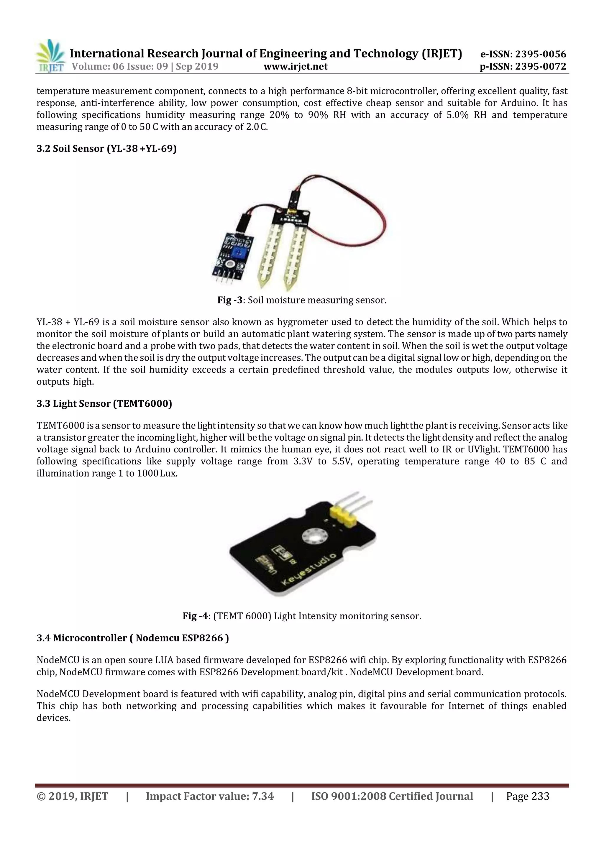 International Research Journal of Engineering and Technology (IRJET) e-ISSN: 2395-0056
Volume: 06 Issue: 09 | Sep 2019 www.irjet.net p-ISSN: 2395-0072
© 2019, IRJET | Impact Factor value: 7.34 | ISO 9001:2008 Certified Journal | Page 233
temperature measurement component, connects to a high performance 8-bit microcontroller, offering excellent quality, fast
response, anti-interference ability, low power consumption, cost effective cheap sensor and suitable for Arduino. It has
following specifications humidity measuring range 20% to 90% RH with an accuracy of 5.0% RH and temperature
measuring range of 0 to 50 C with an accuracy of 2.0C.
3.2 Soil Sensor (YL-38 +YL-69)
Fig -3: Soil moisture measuring sensor.
YL-38 + YL-69 is a soil moisture sensor also known as hygrometer used to detect the humidity of the soil. Which helps to
monitor the soil moisture of plants or build an automatic plant watering system. The sensor is made up of two parts namely
the electronic board and a probe with two pads, that detects the water content in soil. When the soil is wet the output voltage
decreases andwhen thesoil isdry the output voltageincreases. The outputcan bea digital signal low or high, dependingon the
water content. If the soil humidity exceeds a certain predefined threshold value, the modules outputs low, otherwise it
outputs high.
3.3 Light Sensor (TEMT6000)
TEMT6000 isa sensor to measure the lightintensity so thatwe can know how much lightthe plant is receiving. Sensoracts like
a transistor greater the incominglight, higher will bethe voltage on signal pin. It detects the lightdensity and reflect the analog
voltage signal back to Arduino controller. It mimics the human eye, it does not react well to IR or UVlight. TEMT6000 has
following specifications like supply voltage range from 3.3V to 5.5V, operating temperature range 40 to 85 C and
illumination range 1 to 1000Lux.
Fig -4: (TEMT 6000) Light Intensity monitoring sensor.
3.4 Microcontroller ( Nodemcu ESP8266 )
NodeMCU is an open soure LUA based firmware developed for ESP8266 wifi chip. By exploring functionality with ESP8266
chip, NodeMCU firmware comes with ESP8266 Development board/kit . NodeMCU Development board.
NodeMCU Development board is featured with wifi capability, analog pin, digital pins and serial communication protocols.
This chip has both networking and processing capabilities which makes it favourable for Internet of things enabled
devices.
 