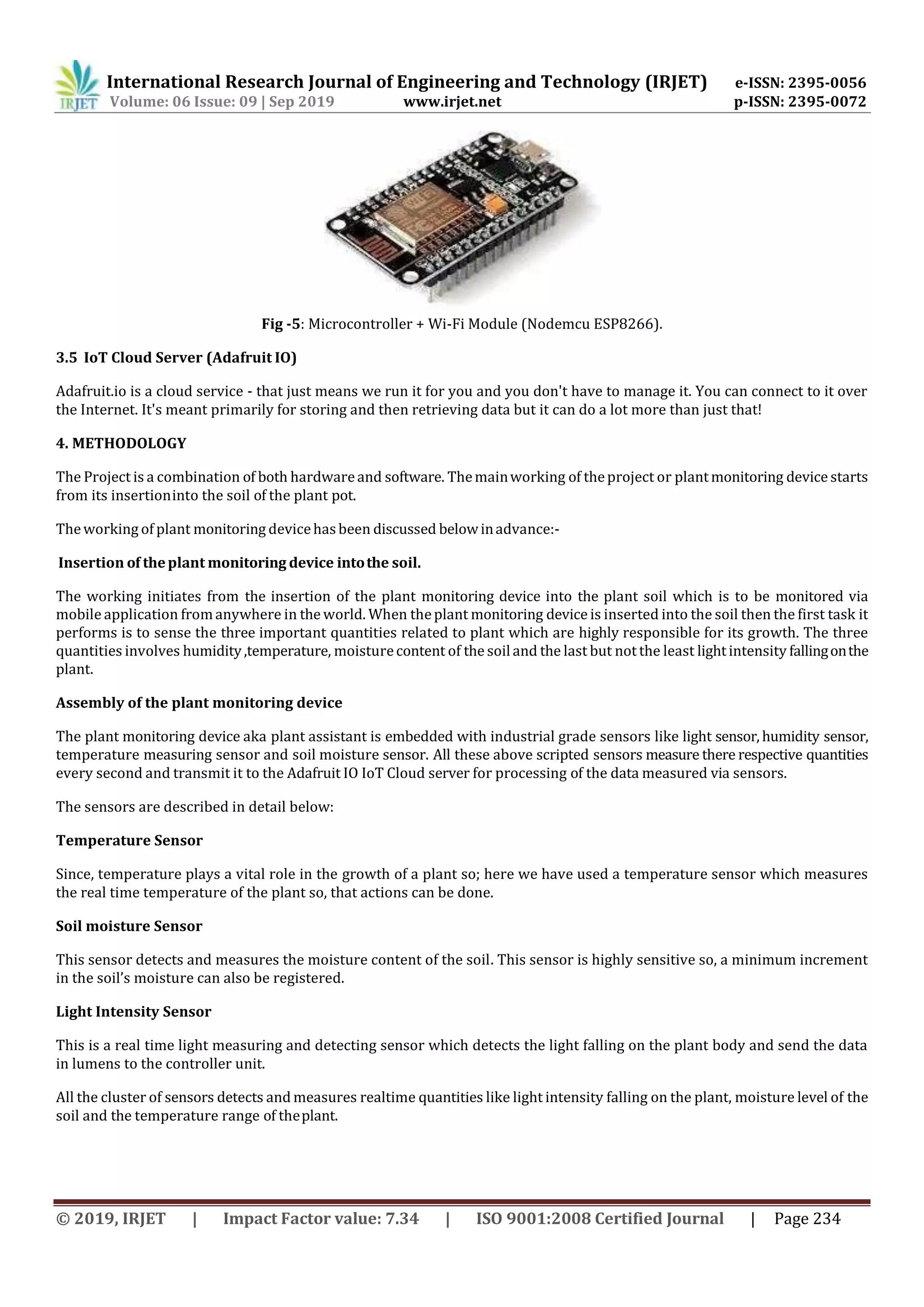 International Research Journal of Engineering and Technology (IRJET) e-ISSN: 2395-0056
Volume: 06 Issue: 09 | Sep 2019 www.irjet.net p-ISSN: 2395-0072
© 2019, IRJET | Impact Factor value: 7.34 | ISO 9001:2008 Certified Journal | Page 234
Fig -5: Microcontroller + Wi-Fi Module (Nodemcu ESP8266).
3.5 IoT Cloud Server (Adafruit IO)
Adafruit.io is a cloud service - that just means we run it for you and you don't have to manage it. You can connect to it over
the Internet. It's meant primarily for storing and then retrieving data but it can do a lot more than just that!
4. METHODOLOGY
The Project is a combination of both hardwareand software. Themainworking of theproject or plantmonitoring device starts
from its insertioninto the soil of the plant pot.
Theworking of plant monitoring devicehasbeen discussed belowinadvance:-
Insertion of theplant monitoring device intothe soil.
The working initiates from the insertion of the plant monitoring device into the plant soil which is to be monitored via
mobile application fromanywhere in the world. When theplant monitoring device is inserted into the soil then the first task it
performs is to sense the three important quantities related to plant which are highly responsible for its growth. The three
quantities involves humidity,temperature, moisturecontent of the soiland the last but not the least lightintensity fallingonthe
plant.
Assembly of the plant monitoring device
The plant monitoring device aka plant assistant is embedded with industrial grade sensors like light sensor, humidity sensor,
temperature measuring sensor and soil moisture sensor. All these above scripted sensors measure there respective quantities
every second and transmit it to the Adafruit IO IoT Cloud server for processing of the data measured via sensors.
The sensors are described in detail below:
Temperature Sensor
Since, temperature plays a vital role in the growth of a plant so; here we have used a temperature sensor which measures
the real time temperature of the plant so, that actions can be done.
Soil moisture Sensor
This sensor detects and measures the moisture content of the soil. This sensor is highly sensitive so, a minimum increment
in the soil’s moisture can also be registered.
Light Intensity Sensor
This is a real time light measuring and detecting sensor which detects the light falling on the plant body and send the data
in lumens to the controller unit.
All the cluster of sensors detects and measures realtime quantities like light intensity falling on the plant, moisture level of the
soil and the temperature range of theplant.
 