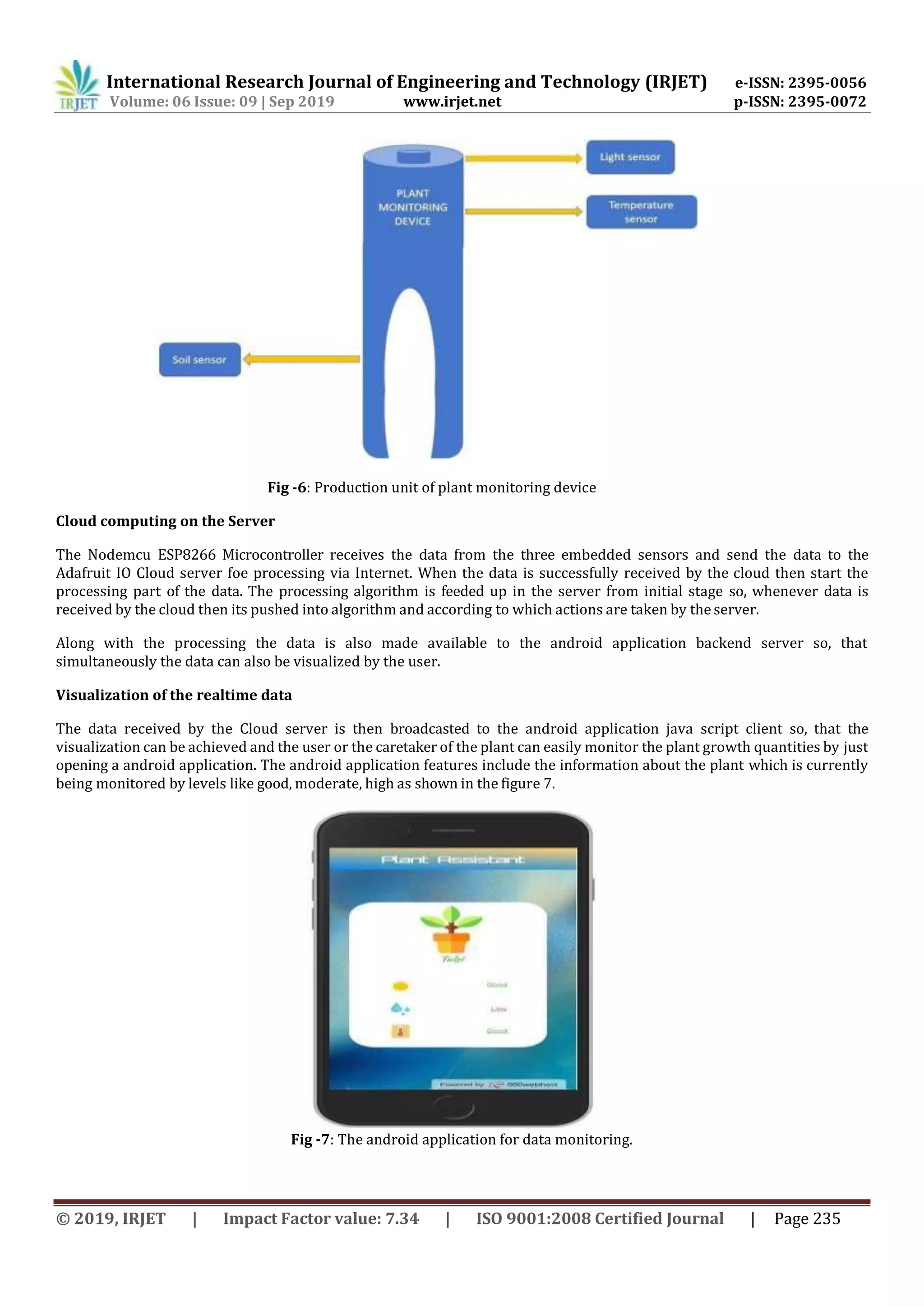 International Research Journal of Engineering and Technology (IRJET) e-ISSN: 2395-0056
Volume: 06 Issue: 09 | Sep 2019 www.irjet.net p-ISSN: 2395-0072
© 2019, IRJET | Impact Factor value: 7.34 | ISO 9001:2008 Certified Journal | Page 235
Fig -6: Production unit of plant monitoring device
Cloud computing on the Server
The Nodemcu ESP8266 Microcontroller receives the data from the three embedded sensors and send the data to the
Adafruit IO Cloud server foe processing via Internet. When the data is successfully received by the cloud then start the
processing part of the data. The processing algorithm is feeded up in the server from initial stage so, whenever data is
received by the cloud then its pushed into algorithm and according to which actions are taken by the server.
Along with the processing the data is also made available to the android application backend server so, that
simultaneously the data can also be visualized by the user.
Visualization of the realtime data
The data received by the Cloud server is then broadcasted to the android application java script client so, that the
visualization can be achieved and the user or the caretaker of the plant can easily monitor the plant growth quantities by just
opening a android application. The android application features include the information about the plant which is currently
being monitored by levels like good, moderate, high as shown in the figure 7.
Fig -7: The android application for data monitoring.
 