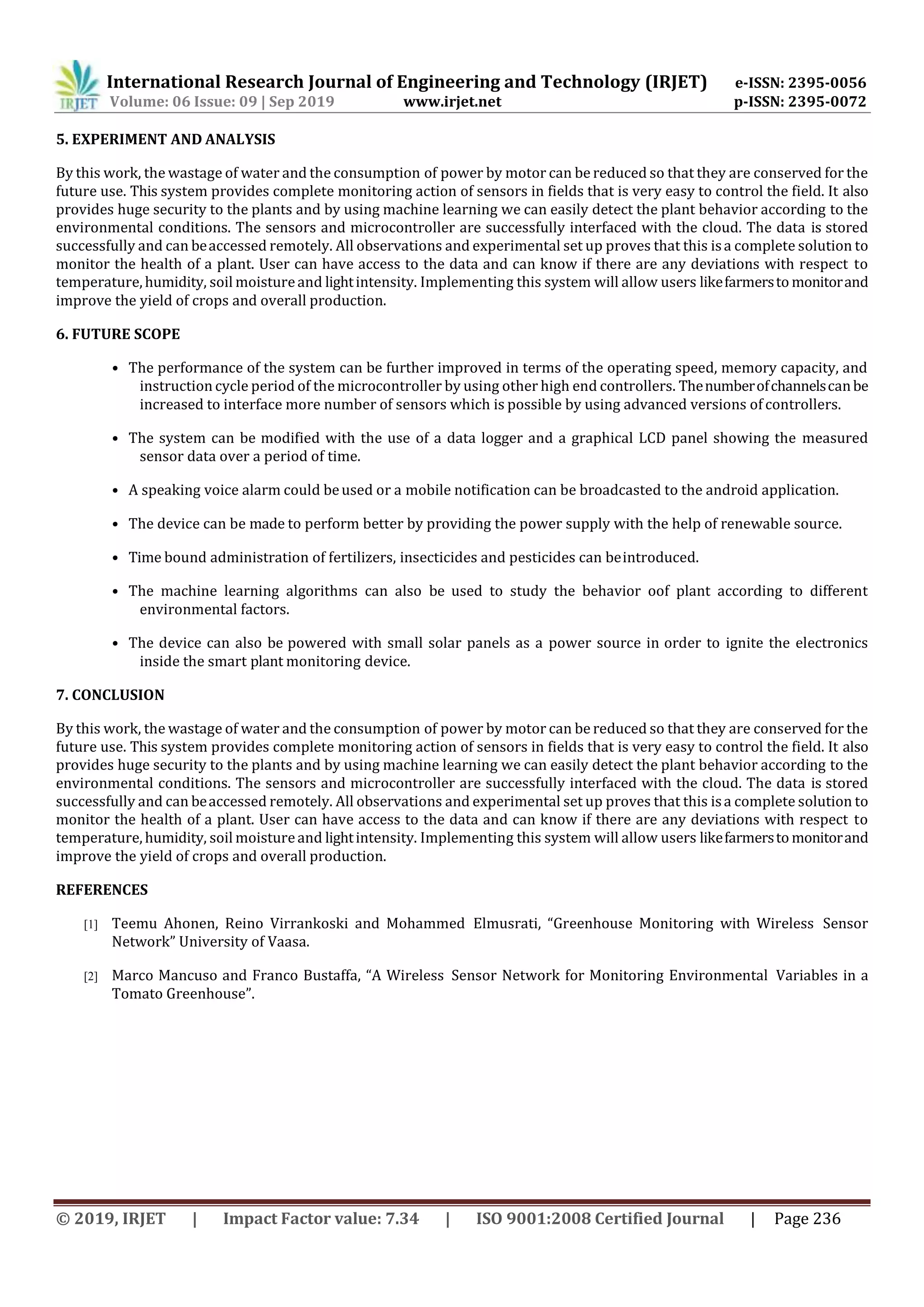 International Research Journal of Engineering and Technology (IRJET) e-ISSN: 2395-0056
Volume: 06 Issue: 09 | Sep 2019 www.irjet.net p-ISSN: 2395-0072
© 2019, IRJET | Impact Factor value: 7.34 | ISO 9001:2008 Certified Journal | Page 236
5. EXPERIMENT AND ANALYSIS
By this work, the wastage of water and the consumption of power by motor can be reduced so that they are conserved for the
future use. This system provides complete monitoring action of sensors in fields that is very easy to control the field. It also
provides huge security to the plants and by using machine learning we can easily detect the plant behavior according to the
environmental conditions. The sensors and microcontroller are successfully interfaced with the cloud. The data is stored
successfully and can beaccessed remotely. All observations and experimental set up proves that this isa complete solution to
monitor the health of a plant. User can have access to the data and can know if there are any deviations with respect to
temperature, humidity, soil moistureand lightintensity. Implementing this system will allow users likefarmersto monitorand
improve the yield of crops and overall production.
6. FUTURE SCOPE
• The performance of the system can be further improved in terms of the operating speed, memory capacity, and
instruction cycle period of the microcontroller by using other high end controllers. Thenumberofchannelscanbe
increased to interface more number of sensors which is possible by using advanced versions of controllers.
• The system can be modified with the use of a data logger and a graphical LCD panel showing the measured
sensor data over a period of time.
• A speaking voice alarm could beused or a mobile notification can be broadcasted to the android application.
• The device can be made to perform better by providing the power supply with the help of renewable source.
• Time bound administration of fertilizers, insecticides and pesticides can beintroduced.
• The machine learning algorithms can also be used to study the behavior oof plant according to different
environmental factors.
• The device can also be powered with small solar panels as a power source in order to ignite the electronics
inside the smart plant monitoring device.
7. CONCLUSION
By this work, the wastage of water and the consumption of power by motor can be reduced so that they are conserved for the
future use. This system provides complete monitoring action of sensors in fields that is very easy to control the field. It also
provides huge security to the plants and by using machine learning we can easily detect the plant behavior according to the
environmental conditions. The sensors and microcontroller are successfully interfaced with the cloud. The data is stored
successfully and can beaccessed remotely. All observations and experimental set up proves that this isa complete solution to
monitor the health of a plant. User can have access to the data and can know if there are any deviations with respect to
temperature, humidity, soil moistureand lightintensity. Implementing this system will allow users likefarmersto monitorand
improve the yield of crops and overall production.
REFERENCES
[1] Teemu Ahonen, Reino Virrankoski and Mohammed Elmusrati, “Greenhouse Monitoring with Wireless Sensor
Network” University of Vaasa.
[2] Marco Mancuso and Franco Bustaffa, “A Wireless Sensor Network for Monitoring Environmental Variables in a
Tomato Greenhouse”.
 