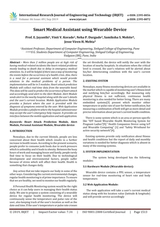 International Research Journal of Engineering and Technology (IRJET) e-ISSN: 2395-0056
Volume: 06 Issue: 09 | Sep 2019 www.irjet.net p-ISSN: 2395-0072
© 2019, IRJET | Impact Factor value: 7.34 | ISO 9001:2008 Certified Journal | Page 1513
Smart Medical Assistant using Wearable Device
Prof. E. Jayanthi1, Vinit V. Korade2, Neha P. Durgude3, Samiksha S. Mohite4,
Jesse Viren H. Mehta5
1Assistant Professor, Department of Computer Engineering, Sinhgad College of Engineering, Pune
2,3,4,5U.G. Students Department of Computer Engineering, Sinhgad College of Engineering,
Vadgaon (BK), Pune, India
---------------------------------------------------------------------***----------------------------------------------------------------------
Abstract - More than 2 million people are at high risk of
having medical-related incidents like heart-related problems
mostly leading to death due to delay in emergency medical
attention. So, it will be helpful if there wasawayof monitoring
the events before the occurrence of a health crisis. Also, there
is a need for a personal assistant which would provide
solutions to the medical problems of a person. The
implementation will be in 5 modules. Heart attack prediction
Module will collect real-time data from the wearable band.
This data will be used to predict the occurrenceofheartattack
and accordingly send alert to the Alert Module. Alert Module
sends alert to the nearby hospital along with the user’s details
and the user’s current location. Mobile Application Module
provides a feature where the user is provided with the
diagnosis of symptoms entered by the user. Web Application
Module provides a platform where the hospital administrator
may accept the user’s emergency help request. It provides an
interface between the mobileapplicationand webapplication.
Keywords: Heart Attack Prediction Module, Alert
Module, Personal Assistant Module, Wearable device
1. INTRODUCTION
Nowadays, due to the current lifestyle, people are less
concerned about their health which results in a further
increase in health issues. According to the present scenario,
people prefer to consume junk foods due to work pressure
which is unhealthy and it leads to obesity. Between the busy
hours of work and managing house and family,people rarely
find time to focus on their health. Due to technological
development and environmental factors, people suffer
because of stress which will affect their health. Health is
something that changes daily.
Any action that we take impacts our body in some of the
other ways. Considering the currentenvironmental changes,
regular health monitoring is of prime importance. Toensure
that we are healthy, we need to monitorourhealthregularly.
A Personal Health Monitoring system would be the right
choice as it can help users in managing their health status
daily. We aim to propose a system consisting of a wearable
device for regular health monitoring. The device will
continuously sense the temperature and pulse rate of the
user, also keeping track of the user’s location as well as the
date and time. If the user’s temperature orpulseratecrosses
the set threshold, the device will notify the user with the
location of nearby hospitals. In situations when the critical
level is crossed, the user’s relatives will be alerted about
his/her deteriorating condition with the user’s current
location.
2. EXISTING SYSTEM
Nowadays, many fitness monitoring devices are available in
the market which is capableofmonitoringuser’sfitnesslevel
and notifying him/her accordingly. But measuring only
physical fitness is not sufficient, continuous health
monitoring is also needed for better living. There are many
embedded systems[3] present which monitor either
temperature or pulse rate of user for better notification, but
measuring a combination of both will get us more detail and
precise information about person’scurrenthealthcondition.
There is some system which is an area or person-specific
like “IOT based Wearable Health Monitoring System for
Pregnant Ladies”[9],” Health Companion Device using IoT
and Wearable Computing” [1] and “Safety Wristband for
active security network”[4].
Existing systems provide only notification about fitness
and health conditions but the report of daily and monthly
variations is needed for better diagnosis which is absent in
many of the existing systems.
3. SYSTEM IMPLEMENTATION
The system being developed has the following
modules:
3.1 Hardware Module (Wearable device):
Wearable device contains a PPG sensor, a temperature
sensor for real-time monitoring of heart rate and body
temperature.
3.2 Web Application Module:
The web application will take a user’s current medical
status along with his location value (latitude & longitude)
and will provide service accordingly
 