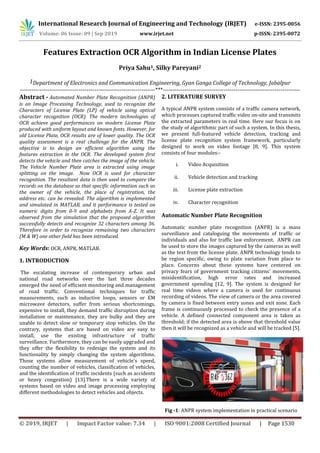 International Research Journal of Engineering and Technology (IRJET) e-ISSN: 2395-0056
Volume: 06 Issue: 09 | Sep 2019 www.irjet.net p-ISSN: 2395-0072
© 2019, IRJET | Impact Factor value: 7.34 | ISO 9001:2008 Certified Journal | Page 1530
Features Extraction OCR Algorithm in Indian License Plates
Priya Sahu1, Silky Pareyani2
1Department of Electronics and Communication Engineering, Gyan Ganga College of Technology, Jabalpur
---------------------------------------------------------------------***----------------------------------------------------------------------
Abstract - Automated Number Plate Recognition (ANPR)
is an Image Processing Technology, used to recognize the
Characters of License Plate (LP) of vehicle using optical
character recognition (OCR). The modern technologies of
OCR achieve good performances on modern License Plate
produced with uniform layout and known fonts. However, for
old License Plate, OCR results are of lower quality. The OCR
quality assessment is a real challenge for the ANPR. The
objective is to design an efficient algorithm using the
features extraction in the OCR. The developed system first
detects the vehicle and then catches the image of the vehicle.
The Vehicle Number Plate area is extracted using image
splitting on the image. Now OCR is used for character
recognition. The resultant data is then used to compare the
records on the database so that specific information such as
the owner of the vehicle, the place of registration, the
address etc. can be revealed. The algorithm is implemented
and simulated in MATLAB, and it performance is tested on
numeric digits from 0-9 and alphabets from A-Z. It was
observed from the simulation that the proposed algorithm
successfully detects and recognize 32 characters among 36.
Therefore in order to recognize remaining two characters
(M & W) one other field has been introduced.
Key Words: OCR, ANPR, MATLAB.
1. INTRODUCTION
The escalating increase of contemporary urban and
national road networks over the last three decades
emerged the need of efficient monitoring and management
of road traffic. Conventional techniques for traffic
measurements, such as inductive loops, sensors or EM
microwave detectors, suffer from serious shortcomings,
expensive to install, they demand traffic disruption during
installation or maintenance, they are bulky and they are
unable to detect slow or temporary stop vehicles. On the
contrary, systems that are based on video are easy to
install, use the existing infrastructure of traffic
surveillance. Furthermore, they can be easily upgraded and
they offer the flexibility to redesign the system and its
functionality by simply changing the system algorithms.
Those systems allow measurement of vehicle's speed,
counting the number of vehicles, classification of vehicles,
and the identification of traffic incidents (such as accidents
or heavy congestion) [13].There is a wide variety of
systems based on video and image processing employing
different methodologies to detect vehicles and objects.
2. LITERATURE SURVEY
A typical ANPR system consists of a traffic camera network,
which processes captured traffic video on-site and transmits
the extracted parameters in real time. Here our focus is on
the study of algorithmic part of such a system. In this thesis,
we present full-featured vehicle detection, tracking and
license plate recognition system framework, particularly
designed to work on video footage [8, 9]. This system
consists of four modules:-
i. Video Acquisition
ii. Vehicle detection and tracking
iii. License plate extraction
iv. Character recognition
Automatic Number Plate Recognition
Automatic number plate recognition (ANPR) is a mass
surveillance and cataloguing the movements of traffic or
individuals and also for traffic law enforcement. ANPR can
be used to store the images captured by the cameras as well
as the text from the license plate. ANPR technology tends to
be region specific, owing to plate variation from place to
place. Concerns about these systems have centered on
privacy fears of government tracking citizens' movements,
misidentification, high error rates and increased
government spending [12, 9]. The system is designed for
real time videos where a camera is used for continuous
recording of videos. The view of camera or the area covered
by camera is fixed between entry zones and exit zone. Each
frame is continuously processed to check the presence of a
vehicle. A defined connected component area is taken as
threshold; if the detected area is above that threshold value
then it will be recognized as a vehicle and will be tracked [5].
Fig -1: ANPR system implementation in practical scenario
 