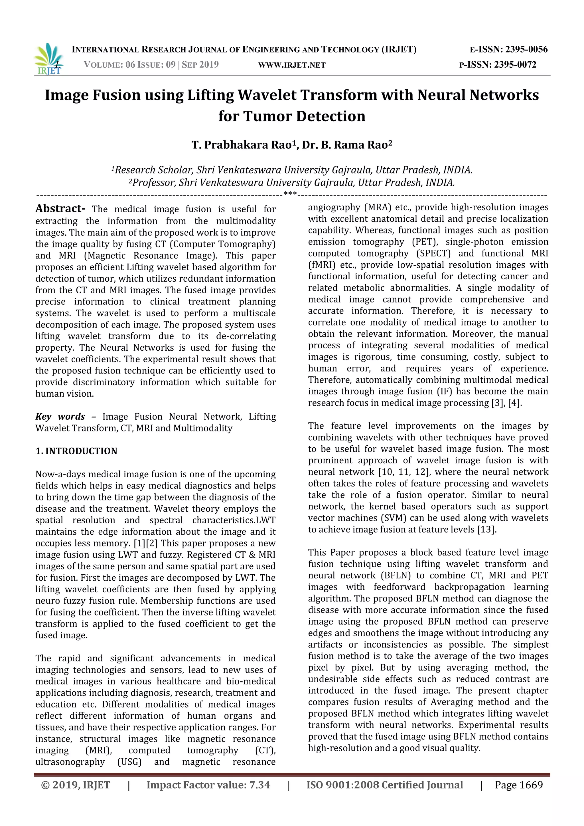 INTERNATIONAL RESEARCH JOURNAL OF ENGINEERING AND TECHNOLOGY (IRJET) E-ISSN: 2395-0056
I. VOLUME: 06 ISSUE: 09 | SEP 2019 WWW.IRJET.NET P-ISSN: 2395-0072
© 2019, IRJET | Impact Factor value: 7.34 | ISO 9001:2008 Certified Journal | Page 1669
Image Fusion using Lifting Wavelet Transform with Neural Networks
for Tumor Detection
T. Prabhakara Rao1, Dr. B. Rama Rao2
1Research Scholar, Shri Venkateswara University Gajraula, Uttar Pradesh, INDIA.
2Professor, Shri Venkateswara University Gajraula, Uttar Pradesh, INDIA.
---------------------------------------------------------------------***----------------------------------------------------------------------
Abstract- The medical image fusion is useful for
extracting the information from the multimodality
images. The main aim of the proposed work is to improve
the image quality by fusing CT (Computer Tomography)
and MRI (Magnetic Resonance Image). This paper
proposes an efficient Lifting wavelet based algorithm for
detection of tumor, which utilizes redundant information
from the CT and MRI images. The fused image provides
precise information to clinical treatment planning
systems. The wavelet is used to perform a multiscale
decomposition of each image. The proposed system uses
lifting wavelet transform due to its de-correlating
property. The Neural Networks is used for fusing the
wavelet coefficients. The experimental result shows that
the proposed fusion technique can be efficiently used to
provide discriminatory information which suitable for
human vision.
Key words – Image Fusion Neural Network, Lifting
Wavelet Transform, CT, MRI and Multimodality
1. INTRODUCTION
Now-a-days medical image fusion is one of the upcoming
fields which helps in easy medical diagnostics and helps
to bring down the time gap between the diagnosis of the
disease and the treatment. Wavelet theory employs the
spatial resolution and spectral characteristics.LWT
maintains the edge information about the image and it
occupies less memory. [1][2] This paper proposes a new
image fusion using LWT and fuzzy. Registered CT & MRI
images of the same person and same spatial part are used
for fusion. First the images are decomposed by LWT. The
lifting wavelet coefficients are then fused by applying
neuro fuzzy fusion rule. Membership functions are used
for fusing the coefficient. Then the inverse lifting wavelet
transform is applied to the fused coefficient to get the
fused image.
The rapid and significant advancements in medical
imaging technologies and sensors, lead to new uses of
medical images in various healthcare and bio-medical
applications including diagnosis, research, treatment and
education etc. Different modalities of medical images
reflect different information of human organs and
tissues, and have their respective application ranges. For
instance, structural images like magnetic resonance
imaging (MRI), computed tomography (CT),
ultrasonography (USG) and magnetic resonance
angiography (MRA) etc., provide high-resolution images
with excellent anatomical detail and precise localization
capability. Whereas, functional images such as position
emission tomography (PET), single-photon emission
computed tomography (SPECT) and functional MRI
(fMRI) etc., provide low-spatial resolution images with
functional information, useful for detecting cancer and
related metabolic abnormalities. A single modality of
medical image cannot provide comprehensive and
accurate information. Therefore, it is necessary to
correlate one modality of medical image to another to
obtain the relevant information. Moreover, the manual
process of integrating several modalities of medical
images is rigorous, time consuming, costly, subject to
human error, and requires years of experience.
Therefore, automatically combining multimodal medical
images through image fusion (IF) has become the main
research focus in medical image processing [3], [4].
The feature level improvements on the images by
combining wavelets with other techniques have proved
to be useful for wavelet based image fusion. The most
prominent approach of wavelet image fusion is with
neural network [10, 11, 12], where the neural network
often takes the roles of feature processing and wavelets
take the role of a fusion operator. Similar to neural
network, the kernel based operators such as support
vector machines (SVM) can be used along with wavelets
to achieve image fusion at feature levels [13].
This Paper proposes a block based feature level image
fusion technique using lifting wavelet transform and
neural network (BFLN) to combine CT, MRI and PET
images with feedforward backpropagation learning
algorithm. The proposed BFLN method can diagnose the
disease with more accurate information since the fused
image using the proposed BFLN method can preserve
edges and smoothens the image without introducing any
artifacts or inconsistencies as possible. The simplest
fusion method is to take the average of the two images
pixel by pixel. But by using averaging method, the
undesirable side effects such as reduced contrast are
introduced in the fused image. The present chapter
compares fusion results of Averaging method and the
proposed BFLN method which integrates lifting wavelet
transform with neural networks. Experimental results
proved that the fused image using BFLN method contains
high-resolution and a good visual quality.
 
