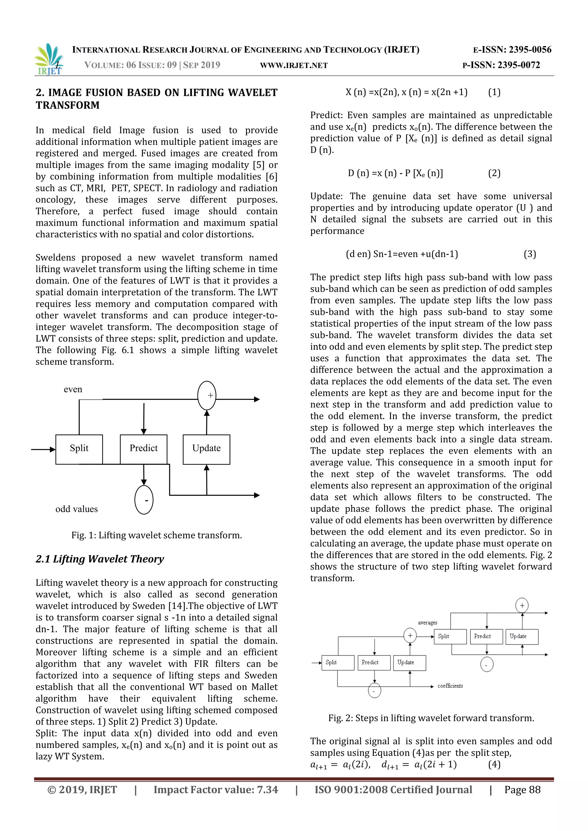INTERNATIONAL RESEARCH JOURNAL OF ENGINEERING AND TECHNOLOGY (IRJET) E-ISSN: 2395-0056
I. VOLUME: 06 ISSUE: 09 | SEP 2019 WWW.IRJET.NET P-ISSN: 2395-0072
© 2019, IRJET | Impact Factor value: 7.34 | ISO 9001:2008 Certified Journal | Page 88
Split Predict Update
even
values
+
-
odd values
2. IMAGE FUSION BASED ON LIFTING WAVELET
TRANSFORM
In medical field Image fusion is used to provide
additional information when multiple patient images are
registered and merged. Fused images are created from
multiple images from the same imaging modality [5] or
by combining information from multiple modalities [6]
such as CT, MRI, PET, SPECT. In radiology and radiation
oncology, these images serve different purposes.
Therefore, a perfect fused image should contain
maximum functional information and maximum spatial
characteristics with no spatial and color distortions.
Sweldens proposed a new wavelet transform named
lifting wavelet transform using the lifting scheme in time
domain. One of the features of LWT is that it provides a
spatial domain interpretation of the transform. The LWT
requires less memory and computation compared with
other wavelet transforms and can produce integer-to-
integer wavelet transform. The decomposition stage of
LWT consists of three steps: split, prediction and update.
The following Fig. 6.1 shows a simple lifting wavelet
scheme transform.
Fig. 1: Lifting wavelet scheme transform.
2.1 Lifting Wavelet Theory
Lifting wavelet theory is a new approach for constructing
wavelet, which is also called as second generation
wavelet introduced by Sweden [14].The objective of LWT
is to transform coarser signal s -1n into a detailed signal
dn-1. The major feature of lifting scheme is that all
constructions are represented in spatial the domain.
Moreover lifting scheme is a simple and an efficient
algorithm that any wavelet with FIR filters can be
factorized into a sequence of lifting steps and Sweden
establish that all the conventional WT based on Mallet
algorithm have their equivalent lifting scheme.
Construction of wavelet using lifting schemed composed
of three steps. 1) Split 2) Predict 3) Update.
Split: The input data x(n) divided into odd and even
numbered samples, xe(n) and xo(n) and it is point out as
lazy WT System.
X (n) =x(2n), x (n) = x(2n +1) (1)
Predict: Even samples are maintained as unpredictable
and use xe(n) predicts xo(n). The difference between the
prediction value of P [Xe (n)] is defined as detail signal
D (n).
D (n) =x (n) - P [Xe (n)] (2)
Update: The genuine data set have some universal
properties and by introducing update operator (U ) and
N detailed signal the subsets are carried out in this
performance
(d en) Sn-1=even +u(dn-1) (3)
The predict step lifts high pass sub-band with low pass
sub-band which can be seen as prediction of odd samples
from even samples. The update step lifts the low pass
sub-band with the high pass sub-band to stay some
statistical properties of the input stream of the low pass
sub-band. The wavelet transform divides the data set
into odd and even elements by split step. The predict step
uses a function that approximates the data set. The
difference between the actual and the approximation a
data replaces the odd elements of the data set. The even
elements are kept as they are and become input for the
next step in the transform and add prediction value to
the odd element. In the inverse transform, the predict
step is followed by a merge step which interleaves the
odd and even elements back into a single data stream.
The update step replaces the even elements with an
average value. This consequence in a smooth input for
the next step of the wavelet transforms. The odd
elements also represent an approximation of the original
data set which allows filters to be constructed. The
update phase follows the predict phase. The original
value of odd elements has been overwritten by difference
between the odd element and its even predictor. So in
calculating an average, the update phase must operate on
the differences that are stored in the odd elements. Fig. 2
shows the structure of two step lifting wavelet forward
transform.
Fig. 2: Steps in lifting wavelet forward transform.
The original signal al is split into even samples and odd
samples using Equation (4)as per the split step,
( ) ( ) (4)
 