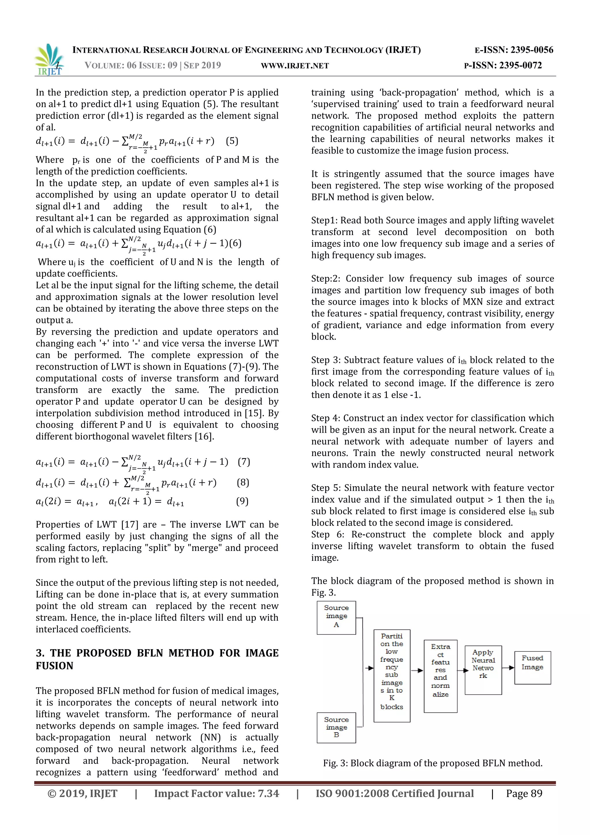 INTERNATIONAL RESEARCH JOURNAL OF ENGINEERING AND TECHNOLOGY (IRJET) E-ISSN: 2395-0056
I. VOLUME: 06 ISSUE: 09 | SEP 2019 WWW.IRJET.NET P-ISSN: 2395-0072
© 2019, IRJET | Impact Factor value: 7.34 | ISO 9001:2008 Certified Journal | Page 89
In the prediction step, a prediction operator P is applied
on al+1 to predict dl+1 using Equation (5). The resultant
prediction error (dl+1) is regarded as the element signal
of al.
( ) ( ) ∑ ( ) (5)
Where pr is one of the coefficients of P and M is the
length of the prediction coefficients.
In the update step, an update of even samples al+1 is
accomplished by using an update operator U to detail
signal dl+1 and adding the result to al+1, the
resultant al+1 can be regarded as approximation signal
of al which is calculated using Equation (6)
( ) ( ) ∑ ( )(6)
Where uj is the coefficient of U and N is the length of
update coefficients.
Let al be the input signal for the lifting scheme, the detail
and approximation signals at the lower resolution level
can be obtained by iterating the above three steps on the
output a.
By reversing the prediction and update operators and
changing each '+' into '-' and vice versa the inverse LWT
can be performed. The complete expression of the
reconstruction of LWT is shown in Equations (7)-(9). The
computational costs of inverse transform and forward
transform are exactly the same. The prediction
operator P and update operator U can be designed by
interpolation subdivision method introduced in [15]. By
choosing different P and U is equivalent to choosing
different biorthogonal wavelet filters [16].
( ) ( ) ∑ ( ) (7)
( ) ( ) ∑ ( ) (8)
( ) ( ) (9)
Properties of LWT [17] are – The inverse LWT can be
performed easily by just changing the signs of all the
scaling factors, replacing "split" by "merge" and proceed
from right to left.
Since the output of the previous lifting step is not needed,
Lifting can be done in-place that is, at every summation
point the old stream can replaced by the recent new
stream. Hence, the in-place lifted filters will end up with
interlaced coefficients.
3. THE PROPOSED BFLN METHOD FOR IMAGE
FUSION
The proposed BFLN method for fusion of medical images,
it is incorporates the concepts of neural network into
lifting wavelet transform. The performance of neural
networks depends on sample images. The feed forward
back-propagation neural network (NN) is actually
composed of two neural network algorithms i.e., feed
forward and back-propagation. Neural network
recognizes a pattern using ‘feedforward’ method and
training using ‘back-propagation’ method, which is a
‘supervised training’ used to train a feedforward neural
network. The proposed method exploits the pattern
recognition capabilities of artificial neural networks and
the learning capabilities of neural networks makes it
feasible to customize the image fusion process.
It is stringently assumed that the source images have
been registered. The step wise working of the proposed
BFLN method is given below.
Step1: Read both Source images and apply lifting wavelet
transform at second level decomposition on both
images into one low frequency sub image and a series of
high frequency sub images.
Step:2: Consider low frequency sub images of source
images and partition low frequency sub images of both
the source images into k blocks of MXN size and extract
the features - spatial frequency, contrast visibility, energy
of gradient, variance and edge information from every
block.
Step 3: Subtract feature values of ith block related to the
first image from the corresponding feature values of ith
block related to second image. If the difference is zero
then denote it as 1 else -1.
Step 4: Construct an index vector for classification which
will be given as an input for the neural network. Create a
neural network with adequate number of layers and
neurons. Train the newly constructed neural network
with random index value.
Step 5: Simulate the neural network with feature vector
index value and if the simulated output > 1 then the ith
sub block related to first image is considered else ith sub
block related to the second image is considered.
Step 6: Re-construct the complete block and apply
inverse lifting wavelet transform to obtain the fused
image.
The block diagram of the proposed method is shown in
Fig. 3.
Fig. 3: Block diagram of the proposed BFLN method.
 
