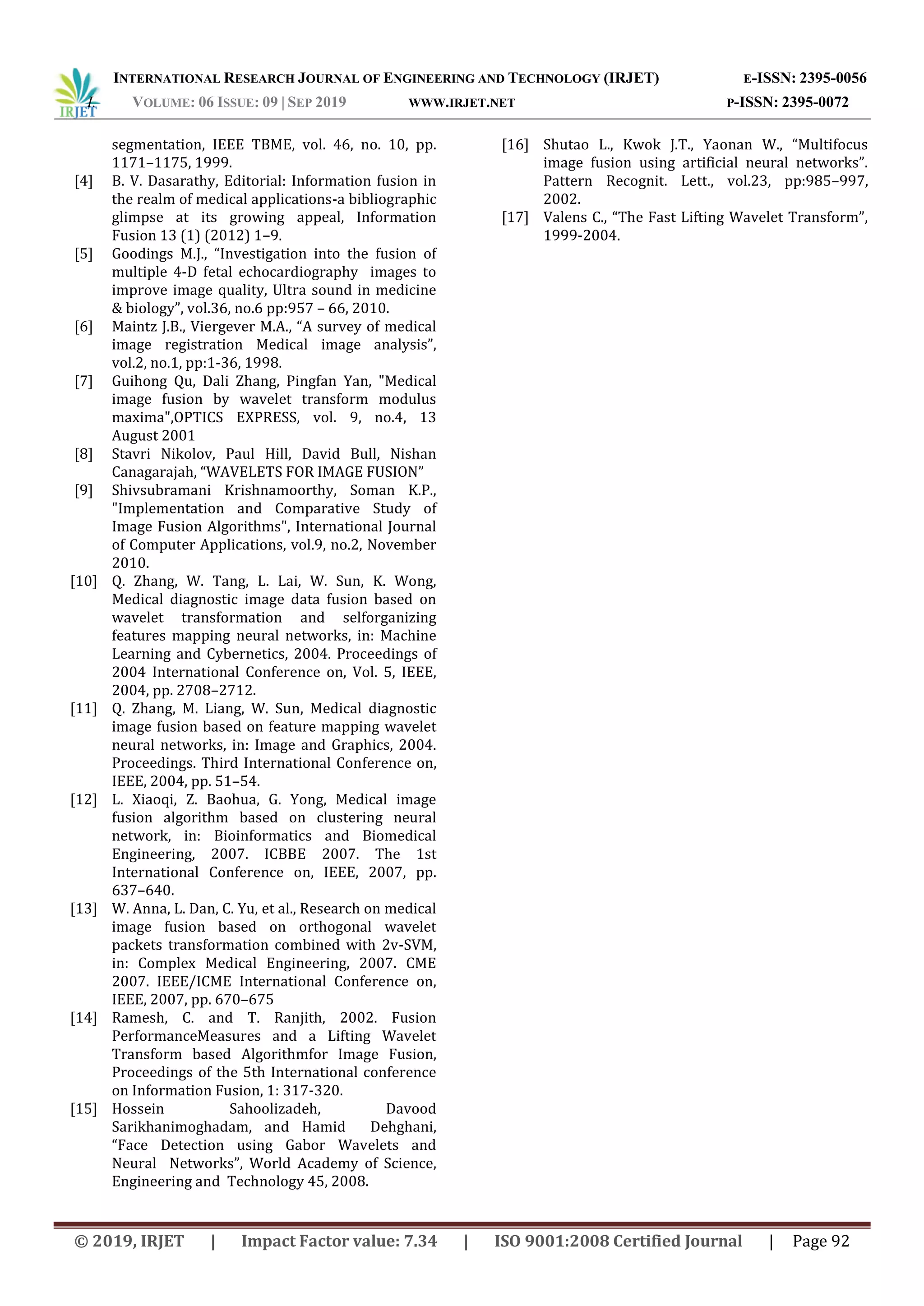 INTERNATIONAL RESEARCH JOURNAL OF ENGINEERING AND TECHNOLOGY (IRJET) E-ISSN: 2395-0056
I. VOLUME: 06 ISSUE: 09 | SEP 2019 WWW.IRJET.NET P-ISSN: 2395-0072
© 2019, IRJET | Impact Factor value: 7.34 | ISO 9001:2008 Certified Journal | Page 92
segmentation, IEEE TBME, vol. 46, no. 10, pp.
1171–1175, 1999.
[4] B. V. Dasarathy, Editorial: Information fusion in
the realm of medical applications-a bibliographic
glimpse at its growing appeal, Information
Fusion 13 (1) (2012) 1–9.
[5] Goodings M.J., “Investigation into the fusion of
multiple 4-D fetal echocardiography images to
improve image quality, Ultra sound in medicine
& biology”, vol.36, no.6 pp:957 – 66, 2010.
[6] Maintz J.B., Viergever M.A., “A survey of medical
image registration Medical image analysis”,
vol.2, no.1, pp:1-36, 1998.
[7] Guihong Qu, Dali Zhang, Pingfan Yan, "Medical
image fusion by wavelet transform modulus
maxima",OPTICS EXPRESS, vol. 9, no.4, 13
August 2001
[8] Stavri Nikolov, Paul Hill, David Bull, Nishan
Canagarajah, “WAVELETS FOR IMAGE FUSION”
[9] Shivsubramani Krishnamoorthy, Soman K.P.,
"Implementation and Comparative Study of
Image Fusion Algorithms", International Journal
of Computer Applications, vol.9, no.2, November
2010.
[10] Q. Zhang, W. Tang, L. Lai, W. Sun, K. Wong,
Medical diagnostic image data fusion based on
wavelet transformation and selforganizing
features mapping neural networks, in: Machine
Learning and Cybernetics, 2004. Proceedings of
2004 International Conference on, Vol. 5, IEEE,
2004, pp. 2708–2712.
[11] Q. Zhang, M. Liang, W. Sun, Medical diagnostic
image fusion based on feature mapping wavelet
neural networks, in: Image and Graphics, 2004.
Proceedings. Third International Conference on,
IEEE, 2004, pp. 51–54.
[12] L. Xiaoqi, Z. Baohua, G. Yong, Medical image
fusion algorithm based on clustering neural
network, in: Bioinformatics and Biomedical
Engineering, 2007. ICBBE 2007. The 1st
International Conference on, IEEE, 2007, pp.
637–640.
[13] W. Anna, L. Dan, C. Yu, et al., Research on medical
image fusion based on orthogonal wavelet
packets transformation combined with 2v-SVM,
in: Complex Medical Engineering, 2007. CME
2007. IEEE/ICME International Conference on,
IEEE, 2007, pp. 670–675
[14] Ramesh, C. and T. Ranjith, 2002. Fusion
PerformanceMeasures and a Lifting Wavelet
Transform based Algorithmfor Image Fusion,
Proceedings of the 5th International conference
on Information Fusion, 1: 317-320.
[15] Hossein Sahoolizadeh, Davood
Sarikhanimoghadam, and Hamid Dehghani,
“Face Detection using Gabor Wavelets and
Neural Networks”, World Academy of Science,
Engineering and Technology 45, 2008.
[16] Shutao L., Kwok J.T., Yaonan W., “Multifocus
image fusion using artificial neural networks”.
Pattern Recognit. Lett., vol.23, pp:985–997,
2002.
[17] Valens C., “The Fast Lifting Wavelet Transform”,
1999-2004.
 