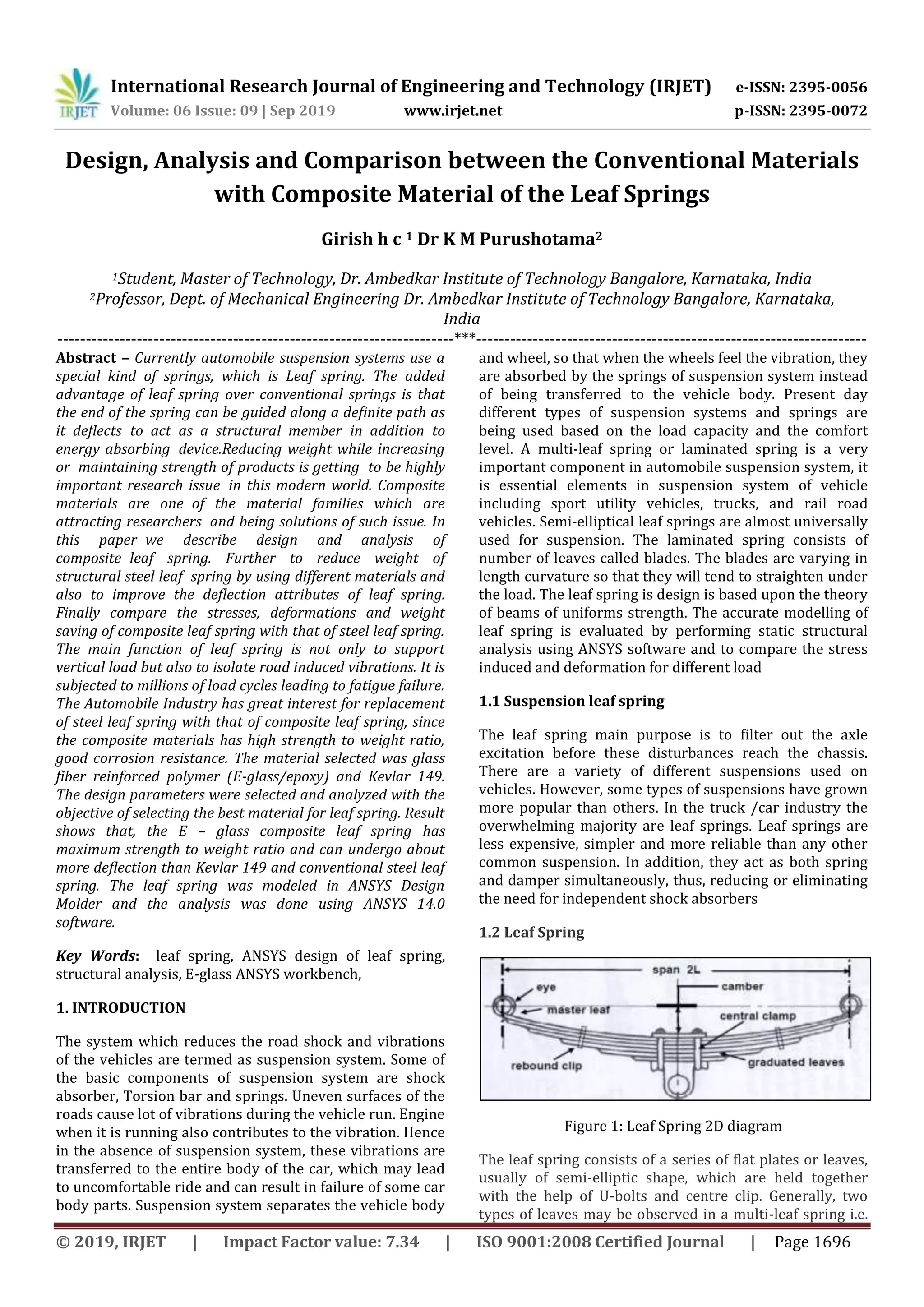 International Research Journal of Engineering and Technology (IRJET) e-ISSN: 2395-0056
Volume: 06 Issue: 09 | Sep 2019 www.irjet.net p-ISSN: 2395-0072
© 2019, IRJET | Impact Factor value: 7.34 | ISO 9001:2008 Certified Journal | Page 1696
Design, Analysis and Comparison between the Conventional Materials
with Composite Material of the Leaf Springs
Girish h c 1 Dr K M Purushotama2
1Student, Master of Technology, Dr. Ambedkar Institute of Technology Bangalore, Karnataka, India
2Professor, Dept. of Mechanical Engineering Dr. Ambedkar Institute of Technology Bangalore, Karnataka,
India
----------------------------------------------------------------------***---------------------------------------------------------------------
Abstract – Currently automobile suspension systems use a
special kind of springs, which is Leaf spring. The added
advantage of leaf spring over conventional springs is that
the end of the spring can be guided along a definite path as
it deflects0to act as a structural member0in addition to
energy absorbing0device.Reducing weight while increasing
or0maintaining strength of products is getting0to be highly
important research issue0in this modern world. Composite
materials are one0of the material families which are
attracting researchers0and being solutions of such issue. In
this paper0we describe design and analysis of
composite0leaf spring. Further to reduce weight of
structural steel leaf0spring by using different materials and
also to improve the deflection attributes of leaf spring.
Finally compare the stresses, deformations and weight
saving of composite leaf spring with that of steel leaf spring.
The main function of leaf spring is not only to support
vertical load but also to isolate road induced vibrations. It is
subjected to millions of load cycles leading to fatigue failure.
The Automobile Industry has great interest for replacement
of steel leaf spring with that of composite leaf spring, since
the composite materials has high strength to weight ratio,
good corrosion resistance. The material selected was glass
fiber reinforced polymer (E-glass/epoxy) and Kevlar 149.
The design parameters were selected and analyzed with the
objective of selecting the best material for leaf spring. Result
shows that, the E – glass composite leaf spring has
maximum strength to weight ratio and can undergo about
more deflection than Kevlar 149 and conventional steel leaf
spring. The leaf spring was modeled in ANSYS Design
Molder and the analysis was done using ANSYS 14.0
software.
Key Words: leaf spring, ANSYS design of leaf spring,
structural analysis, E-glass ANSYS workbench,
1. INTRODUCTION
The system which reduces the road shock and vibrations
of the vehicles are termed as suspension system. Some of
the basic components of suspension system are shock
absorber, Torsion bar and springs. Uneven surfaces of the
roads cause lot of vibrations during the vehicle run. Engine
when it is running also contributes to the vibration. Hence
in the absence of suspension system, these vibrations are
transferred to the entire body of the car, which may lead
to uncomfortable ride and can result in failure of some car
body parts. Suspension system separates the vehicle body
and wheel, so that when the wheels feel the vibration, they
are absorbed by the springs of suspension system instead
of being transferred to the vehicle body. Present day
different types of suspension systems and springs are
being used based on the load capacity and the comfort
level. A multi-leaf spring or laminated spring is a very
important component in automobile suspension system, it
is essential elements in suspension system of vehicle
including sport utility vehicles, trucks, and rail road
vehicles. Semi-elliptical leaf springs are almost universally
used for suspension. The laminated spring consists of
number of leaves called blades. The blades are varying in
length curvature so that they will tend to straighten under
the load. The leaf spring is design is based upon the theory
of beams of uniforms strength. The accurate modelling of
leaf spring is evaluated by performing static structural
analysis using ANSYS software and to compare the stress
induced and deformation for different load
1.1 Suspension leaf spring
The leaf spring main purpose is to filter out the axle
excitation before these disturbances reach the chassis.
There are a variety of different suspensions used on
vehicles. However, some types of suspensions have grown
more popular than others. In the truck /car industry the
overwhelming majority are leaf springs. Leaf springs are
less expensive, simpler and more reliable than any other
common suspension. In addition, they act as both spring
and damper simultaneously, thus, reducing or eliminating
the need for independent shock absorbers
1.2 Leaf Spring
Figure 1: Leaf Spring 2D diagram
The leaf spring consists of a series of flat plates or leaves,
usually of semi-elliptic shape, which are held together
with the help of U-bolts and centre clip. Generally, two
types of leaves may be observed in a multi-leaf spring i.e.
 