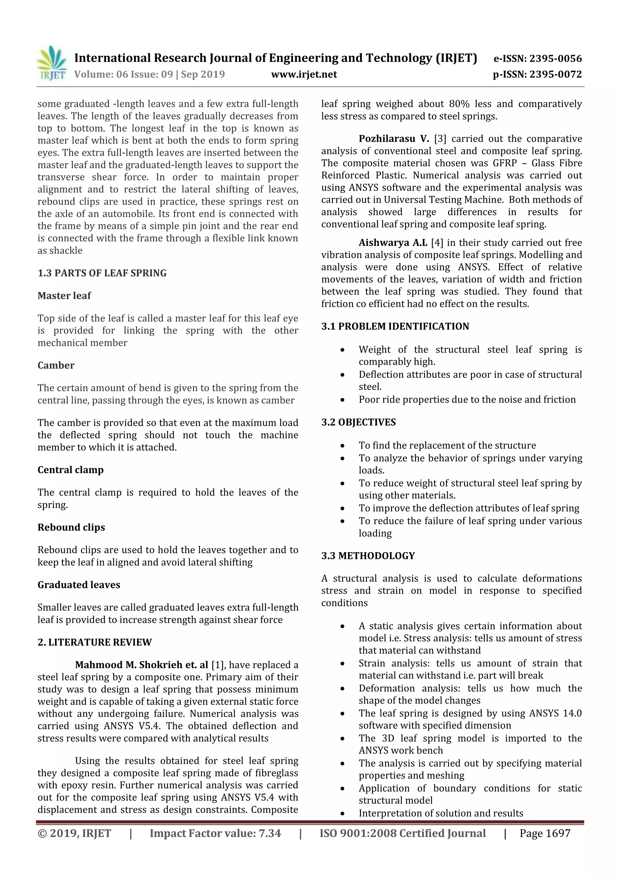 International Research Journal of Engineering and Technology (IRJET) e-ISSN: 2395-0056
Volume: 06 Issue: 09 | Sep 2019 www.irjet.net p-ISSN: 2395-0072
© 2019, IRJET | Impact Factor value: 7.34 | ISO 9001:2008 Certified Journal | Page 1697
some graduated -length leaves and a few extra full-length
leaves. The length of the leaves gradually decreases from
top to bottom. The longest leaf in the top is known as
master leaf which is bent at both the ends to form spring
eyes. The extra full-length leaves are inserted between the
master leaf and the graduated-length leaves to support the
transverse shear force. In order to maintain proper
alignment and to restrict the lateral shifting of leaves,
rebound clips are used in practice, these springs rest on
the axle of an automobile. Its front end is connected with
the frame by means of a simple pin joint and the rear end
is connected with the frame through a flexible link known
as shackle
1.3 PARTS OF LEAF SPRING
Master leaf
Top side of the leaf is called a master leaf for this leaf eye
is provided for linking the spring with the other
mechanical member
Camber
The certain amount of bend is given to the spring from the
central line, passing through the eyes, is known as camber
The camber is provided so that even at the maximum load
the deflected spring should not touch the machine
member to which it is attached.
Central clamp
The central clamp is required to hold the leaves of the
spring.
Rebound clips
Rebound clips are used to hold the leaves together and to
keep the leaf in aligned and avoid lateral shifting
Graduated leaves
Smaller leaves are called graduated leaves extra full-length
leaf is provided to increase strength against shear force
2. LITERATURE REVIEW
Mahmood M. Shokrieh et. al [1], have replaced a
steel leaf spring by a composite one. Primary aim of their
study was to design a leaf spring that possess minimum
weight and is capable of taking a given external static force
without any undergoing failure. Numerical analysis was
carried using ANSYS V5.4. The obtained deflection and
stress results were compared with analytical results
Using the results obtained for steel leaf spring
they designed a composite leaf spring made of fibreglass
with epoxy resin. Further numerical analysis was carried
out for the composite leaf spring using ANSYS V5.4 with
displacement and stress as design constraints. Composite
leaf spring weighed about 80% less and comparatively
less stress as compared to steel springs.
Pozhilarasu V. [3] carried out the comparative
analysis of conventional steel and composite leaf spring.
The composite material chosen was GFRP – Glass Fibre
Reinforced Plastic. Numerical analysis was carried out
using ANSYS software and the experimental analysis was
carried out in Universal Testing Machine. Both methods of
analysis showed large differences in results for
conventional leaf spring and composite leaf spring.
Aishwarya A.L [4] in their study carried out free
vibration analysis of composite leaf springs. Modelling and
analysis were done using ANSYS. Effect of relative
movements of the leaves, variation of width and friction
between the leaf spring was studied. They found that
friction co efficient had no effect on the results.
3.1 PROBLEM IDENTIFICATION
 Weight of the structural steel leaf spring is
comparably high.
 Deflection attributes are poor in case of structural
steel.
 Poor ride properties due to the noise and friction
3.2 OBJECTIVES
 To find the replacement of the structure
 To analyze the behavior of springs under varying
loads.
 To reduce weight of structural steel leaf spring by
using other materials.
 To improve the deflection attributes of leaf spring
 To reduce the failure of leaf spring under various
loading
3.3 METHODOLOGY
A structural analysis is used to calculate deformations
stress and strain on model in response to specified
conditions
 A static analysis gives certain information about
model i.e. Stress analysis: tells us amount of stress
that material can withstand
 Strain analysis: tells us amount of strain that
material can withstand i.e. part will break
 Deformation analysis: tells us how much the
shape of the model changes
 The leaf spring is designed by using ANSYS 14.0
software with specified dimension
 The 3D leaf spring model is imported to the
ANSYS work bench
 The analysis is carried out by specifying material
properties and meshing
 Application of boundary conditions for static
structural model
 Interpretation of solution and results
 