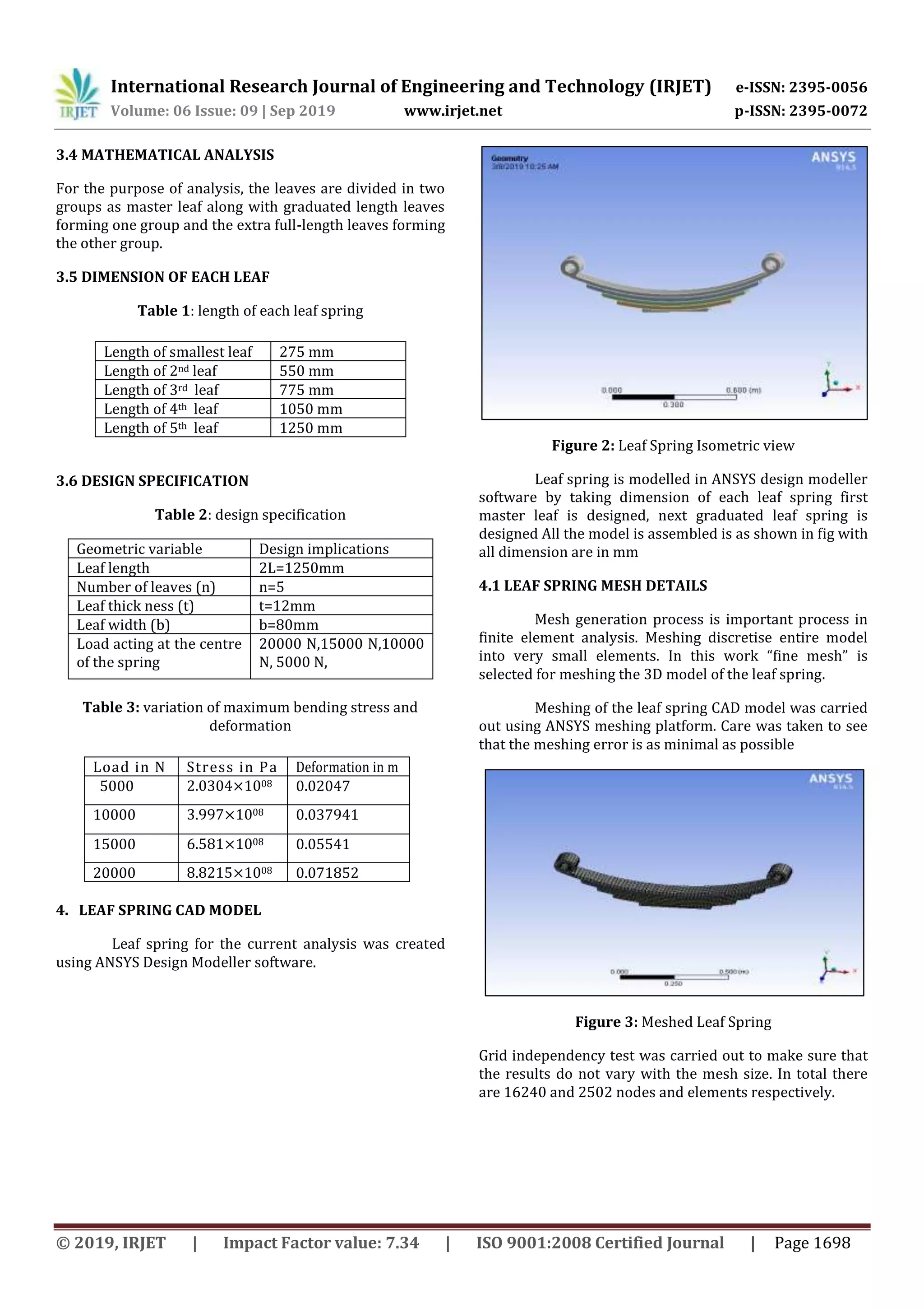 International Research Journal of Engineering and Technology (IRJET) e-ISSN: 2395-0056
Volume: 06 Issue: 09 | Sep 2019 www.irjet.net p-ISSN: 2395-0072
© 2019, IRJET | Impact Factor value: 7.34 | ISO 9001:2008 Certified Journal | Page 1698
3.4 MATHEMATICAL ANALYSIS
For the purpose of analysis, the leaves are divided in two
groups as master leaf along with graduated length leaves
forming one group and the extra full-length leaves forming
the other group.
3.5 DIMENSION OF EACH LEAF
Table 1: length of each leaf spring
3.6 DESIGN SPECIFICATION
Table 2: design specification
Geometric variable Design implications
Leaf length 2L=1250mm
Number of leaves (n) n=5
Leaf thick ness (t) t=12mm
Leaf width (b) b=80mm
Load acting at the centre
of the spring
20000 N,15000 N,10000
N, 5000 N,
Table 3: variation of maximum bending stress and
deformation
4. LEAF SPRING CAD MODEL
Leaf spring for the current analysis was created
using ANSYS Design Modeller software.
Figure 2: Leaf Spring Isometric view
Leaf spring is modelled in ANSYS design modeller
software by taking dimension of each leaf spring first
master leaf is designed, next graduated leaf spring is
designed All the model is assembled is as shown in fig with
all dimension are in mm
4.1 LEAF SPRING MESH DETAILS
Mesh generation process is important process in
finite element analysis. Meshing discretise entire model
into very small elements. In this work “fine mesh” is
selected for meshing the 3D model of the leaf spring.
Meshing of the leaf spring CAD model was carried
out using ANSYS meshing platform. Care was taken to see
that the meshing error is as minimal as possible
Figure 3: Meshed Leaf Spring
Grid independency test was carried out to make sure that
the results do not vary with the mesh size. In total there
are 16240 and 2502 nodes and elements respectively.
Length of smallest leaf 275 mm
Length of 2nd leaf 550 mm
Length of 3rd leaf 775 mm
Length of 4th leaf 1050 mm
Length of 5th leaf 1250 mm
Load in N Stress in Pa Deformation in m
5000 2.0304 1008 0.02047
10000 3.997 1008 0.037941
15000 6.581 1008 0.05541
20000 8.8215 1008 0.071852
 