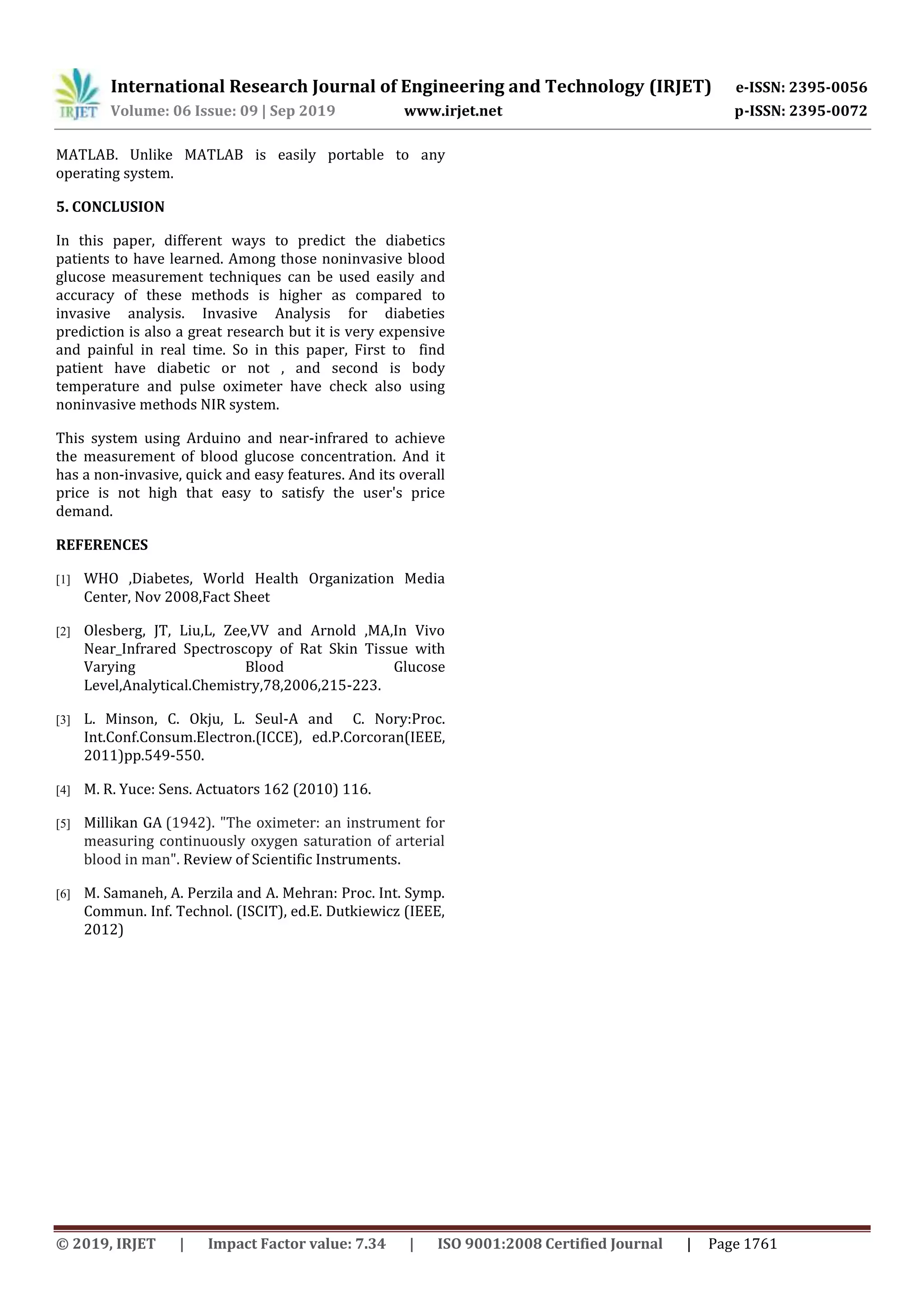 International Research Journal of Engineering and Technology (IRJET) e-ISSN: 2395-0056
Volume: 06 Issue: 09 | Sep 2019 www.irjet.net p-ISSN: 2395-0072
© 2019, IRJET | Impact Factor value: 7.34 | ISO 9001:2008 Certified Journal | Page 1761
MATLAB. Unlike MATLAB is easily portable to any
operating system.
In this paper, different ways to predict the diabetics
patients to have learned. Among those noninvasive blood
glucose measurement techniques can be used easily and
accuracy of these methods is higher as compared to
invasive analysis. Invasive Analysis for diabeties
prediction is also a great research but it is very expensive
and painful in real time. So in this paper, First to find
patient have diabetic or not , and second is body
temperature and pulse oximeter have check also using
noninvasive methods NIR system.
This system using Arduino and near-infrared to achieve
the measurement of blood glucose concentration. And it
has a non-invasive, quick and easy features. And its overall
price is not high that easy to satisfy the user's price
demand.
REFERENCES
[1] WHO ,Diabetes, World Health Organization Media
Center, Nov 2008,Fact Sheet
[2] Olesberg, JT, Liu,L, Zee,VV and Arnold ,MA,In Vivo
Near_Infrared Spectroscopy of Rat Skin Tissue with
Varying Blood Glucose
Level,Analytical.Chemistry,78,2006,215-223.
[3] L. Minson, C. Okju, L. Seul-A and C. Nory:Proc.
Int.Conf.Consum.Electron.(ICCE), ed.P.Corcoran(IEEE,
2011)pp.549-550.
[4] M. R. Yuce: Sens. Actuators 162 (2010) 116.
[5] Millikan GA (1942). "The oximeter: an instrument for
measuring continuously oxygen saturation of arterial
blood in man". Review of Scientific Instruments.
[6] M. Samaneh, A. Perzila and A. Mehran: Proc. Int. Symp.
Commun. Inf. Technol. (ISCIT), ed.E. Dutkiewicz (IEEE,
2012)
5. CONCLUSION
 
