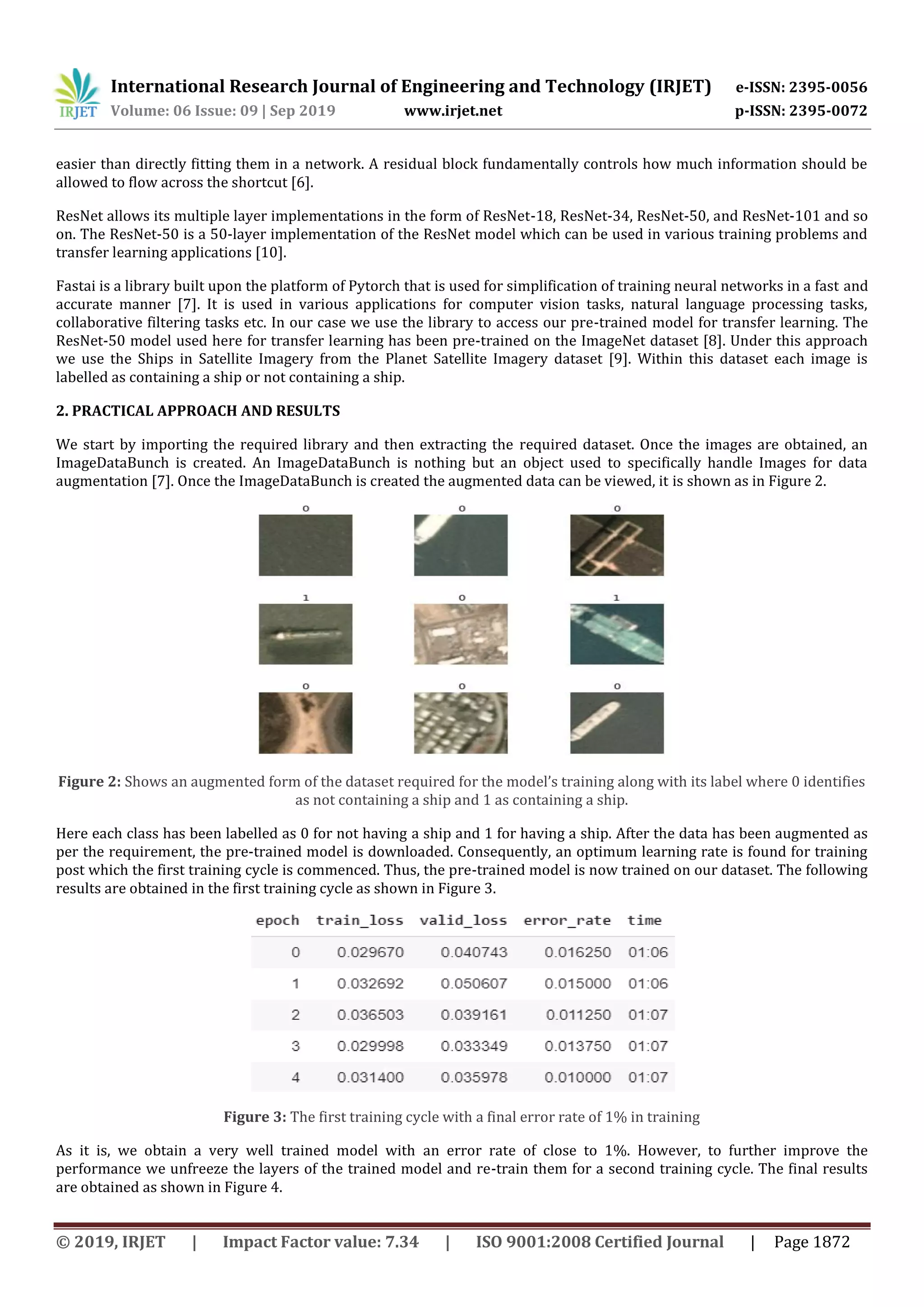 International Research Journal of Engineering and Technology (IRJET) e-ISSN: 2395-0056
Volume: 06 Issue: 09 | Sep 2019 www.irjet.net p-ISSN: 2395-0072
© 2019, IRJET | Impact Factor value: 7.34 | ISO 9001:2008 Certified Journal | Page 1872
easier than directly fitting them in a network. A residual block fundamentally controls how much information should be
allowed to flow across the shortcut [6].
ResNet allows its multiple layer implementations in the form of ResNet-18, ResNet-34, ResNet-50, and ResNet-101 and so
on. The ResNet-50 is a 50-layer implementation of the ResNet model which can be used in various training problems and
transfer learning applications [10].
Fastai is a library built upon the platform of Pytorch that is used for simplification of training neural networks in a fast and
accurate manner [7]. It is used in various applications for computer vision tasks, natural language processing tasks,
collaborative filtering tasks etc. In our case we use the library to access our pre-trained model for transfer learning. The
ResNet-50 model used here for transfer learning has been pre-trained on the ImageNet dataset [8]. Under this approach
we use the Ships in Satellite Imagery from the Planet Satellite Imagery dataset [9]. Within this dataset each image is
labelled as containing a ship or not containing a ship.
2. PRACTICAL APPROACH AND RESULTS
We start by importing the required library and then extracting the required dataset. Once the images are obtained, an
ImageDataBunch is created. An ImageDataBunch is nothing but an object used to specifically handle Images for data
augmentation [7]. Once the ImageDataBunch is created the augmented data can be viewed, it is shown as in Figure 2.
Figure 2: Shows an augmented form of the dataset required for the model’s training along with its label where 0 identifies
as not containing a ship and 1 as containing a ship.
Here each class has been labelled as 0 for not having a ship and 1 for having a ship. After the data has been augmented as
per the requirement, the pre-trained model is downloaded. Consequently, an optimum learning rate is found for training
post which the first training cycle is commenced. Thus, the pre-trained model is now trained on our dataset. The following
results are obtained in the first training cycle as shown in Figure 3.
Figure 3: The first training cycle with a final error rate of 1% in training
As it is, we obtain a very well trained model with an error rate of close to 1%. However, to further improve the
performance we unfreeze the layers of the trained model and re-train them for a second training cycle. The final results
are obtained as shown in Figure 4.
 
