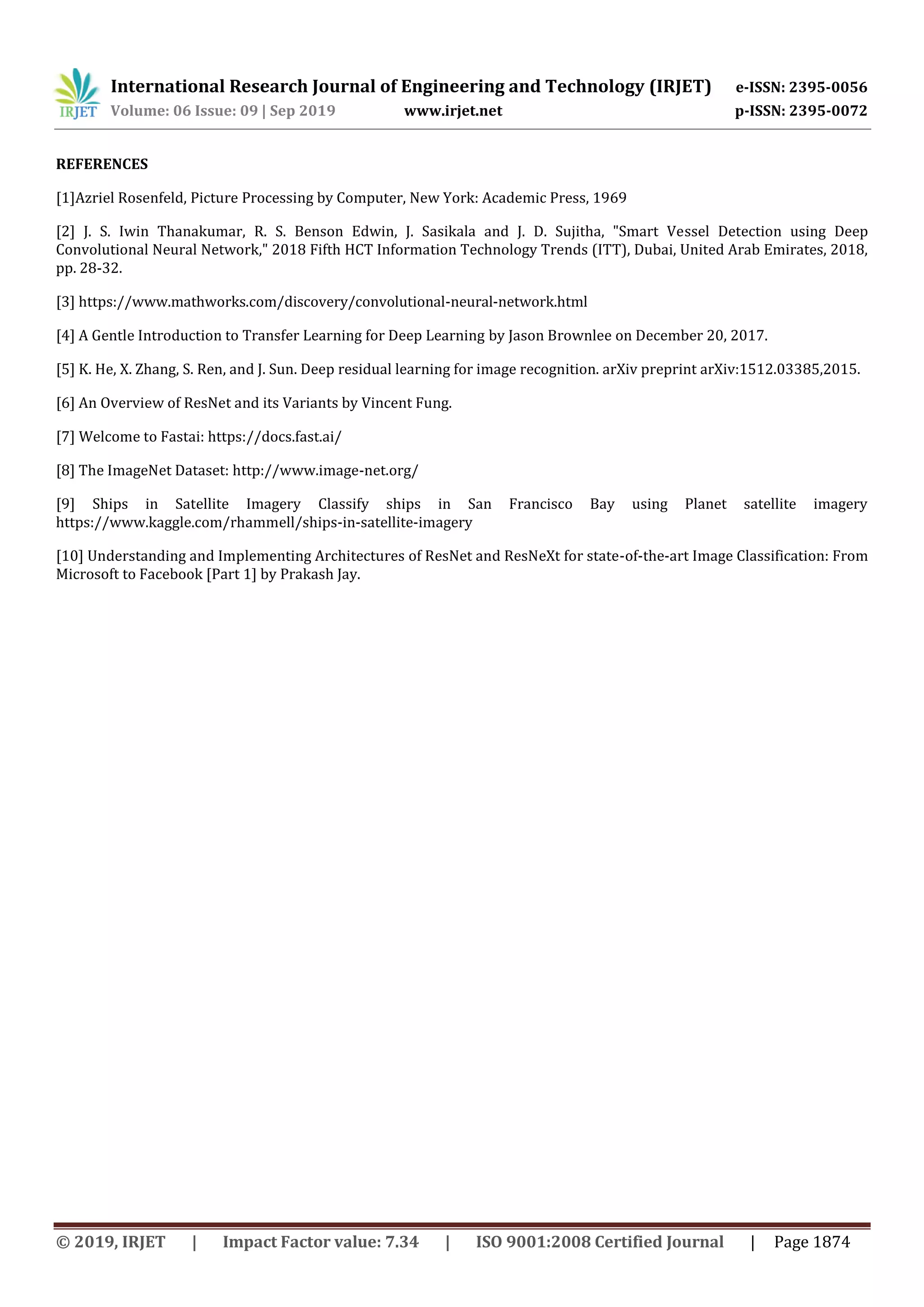 International Research Journal of Engineering and Technology (IRJET) e-ISSN: 2395-0056
Volume: 06 Issue: 09 | Sep 2019 www.irjet.net p-ISSN: 2395-0072
© 2019, IRJET | Impact Factor value: 7.34 | ISO 9001:2008 Certified Journal | Page 1874
REFERENCES
[1]Azriel Rosenfeld, Picture Processing by Computer, New York: Academic Press, 1969
[2] J. S. Iwin Thanakumar, R. S. Benson Edwin, J. Sasikala and J. D. Sujitha, "Smart Vessel Detection using Deep
Convolutional Neural Network," 2018 Fifth HCT Information Technology Trends (ITT), Dubai, United Arab Emirates, 2018,
pp. 28-32.
[3] https://www.mathworks.com/discovery/convolutional-neural-network.html
[4] A Gentle Introduction to Transfer Learning for Deep Learning by Jason Brownlee on December 20, 2017.
[5] K. He, X. Zhang, S. Ren, and J. Sun. Deep residual learning for image recognition. arXiv preprint arXiv:1512.03385,2015.
[6] An Overview of ResNet and its Variants by Vincent Fung.
[7] Welcome to Fastai: https://docs.fast.ai/
[8] The ImageNet Dataset: http://www.image-net.org/
[9] Ships in Satellite Imagery Classify ships in San Francisco Bay using Planet satellite imagery
https://www.kaggle.com/rhammell/ships-in-satellite-imagery
[10] Understanding and Implementing Architectures of ResNet and ResNeXt for state-of-the-art Image Classification: From
Microsoft to Facebook [Part 1] by Prakash Jay.
 