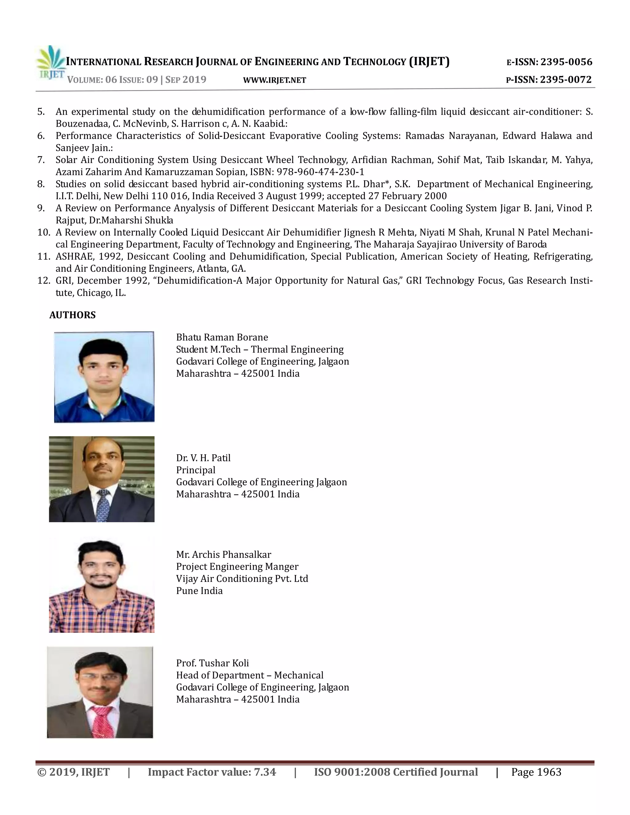 INTERNATIONAL RESEARCH JOURNAL OF ENGINEERING AND TECHNOLOGY (IRJET) E-ISSN: 2395-0056
VOLUME: 06 ISSUE: 09 | SEP 2019 WWW.IRJET.NET P-ISSN: 2395-0072
© 2019, IRJET | Impact Factor value: 7.34 | ISO 9001:2008 Certified Journal | Page 1963
5. An experimental study on the dehumidification performance of a low-flow falling-film liquid desiccant air-conditioner: S.
Bouzenadaa, C. McNevinb, S. Harrison c, A. N. Kaabid.:
6. Performance Characteristics of Solid-Desiccant Evaporative Cooling Systems: Ramadas Narayanan, Edward Halawa and
Sanjeev Jain.:
7. Solar Air Conditioning System Using Desiccant Wheel Technology, Arfidian Rachman, Sohif Mat, Taib Iskandar, M. Yahya,
Azami Zaharim And Kamaruzzaman Sopian, ISBN: 978-960-474-230-1
8. Studies on solid desiccant based hybrid air-conditioning systems P.L. Dhar*, S.K. Department of Mechanical Engineering,
I.I.T. Delhi, New Delhi 110 016, India Received 3 August 1999; accepted 27 February 2000
9. A Review on Performance Anyalysis of Different Desiccant Materials for a Desiccant Cooling System Jigar B. Jani, Vinod P.
Rajput, Dr.Maharshi Shukla
10. A Review on Internally Cooled Liquid Desiccant Air Dehumidifier Jignesh R Mehta, Niyati M Shah, Krunal N Patel Mechani-
cal Engineering Department, Faculty of Technology and Engineering, The Maharaja Sayajirao University of Baroda
11. ASHRAE, 1992, Desiccant Cooling and Dehumidification, Special Publication, American Society of Heating, Refrigerating,
and Air Conditioning Engineers, Atlanta, GA.
12. GRI, December 1992, “Dehumidification-A Major Opportunity for Natural Gas,” GRI Technology Focus, Gas Research Insti-
tute, Chicago, IL.
AUTHORS
Bhatu Raman Borane
Student M.Tech – Thermal Engineering
Godavari College of Engineering, Jalgaon
Maharashtra – 425001 India
Dr. V. H. Patil
Principal
Godavari College of Engineering Jalgaon
Maharashtra – 425001 India
Mr. Archis Phansalkar
Project Engineering Manger
Vijay Air Conditioning Pvt. Ltd
Pune India
Prof. Tushar Koli
Head of Department – Mechanical
Godavari College of Engineering, Jalgaon
Maharashtra – 425001 India
 