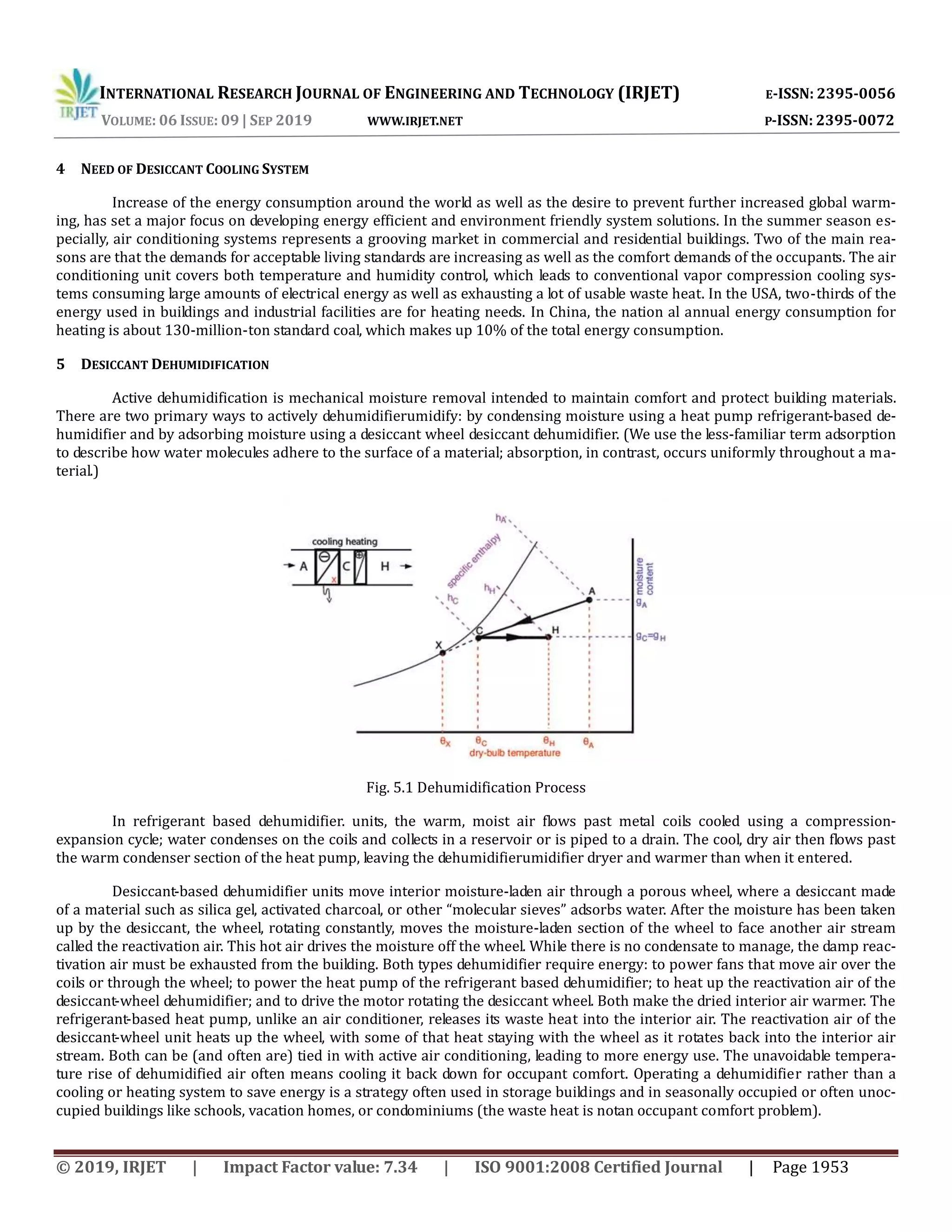 INTERNATIONAL RESEARCH JOURNAL OF ENGINEERING AND TECHNOLOGY (IRJET) E-ISSN: 2395-0056
VOLUME: 06 ISSUE: 09 | SEP 2019 WWW.IRJET.NET P-ISSN: 2395-0072
© 2019, IRJET | Impact Factor value: 7.34 | ISO 9001:2008 Certified Journal | Page 1953
4 NEED OF DESICCANT COOLING SYSTEM
Increase of the energy consumption around the world as well as the desire to prevent further increased global warm-
ing, has set a major focus on developing energy efficient and environment friendly system solutions. In the summer season es-
pecially, air conditioning systems represents a grooving market in commercial and residential buildings. Two of the main rea-
sons are that the demands for acceptable living standards are increasing as well as the comfort demands of the occupants. The air
conditioning unit covers both temperature and humidity control, which leads to conventional vapor compression cooling sys-
tems consuming large amounts of electrical energy as well as exhausting a lot of usable waste heat. In the USA, two-thirds of the
energy used in buildings and industrial facilities are for heating needs. In China, the nation al annual energy consumption for
heating is about 130-million-ton standard coal, which makes up 10% of the total energy consumption.
5 DESICCANT DEHUMIDIFICATION
Active dehumidification is mechanical moisture removal intended to maintain comfort and protect building materials.
There are two primary ways to actively dehumidifierumidify: by condensing moisture using a heat pump refrigerant-based de-
humidifier and by adsorbing moisture using a desiccant wheel desiccant dehumidifier. (We use the less-familiar term adsorption
to describe how water molecules adhere to the surface of a material; absorption, in contrast, occurs uniformly throughout a ma-
terial.)
Fig. 5.1 Dehumidification Process
In refrigerant based dehumidifier. units, the warm, moist air flows past metal coils cooled using a compression-
expansion cycle; water condenses on the coils and collects in a reservoir or is piped to a drain. The cool, dry air then flows past
the warm condenser section of the heat pump, leaving the dehumidifierumidifier dryer and warmer than when it entered.
Desiccant-based dehumidifier units move interior moisture-laden air through a porous wheel, where a desiccant made
of a material such as silica gel, activated charcoal, or other “molecular sieves” adsorbs water. After the moisture has been taken
up by the desiccant, the wheel, rotating constantly, moves the moisture-laden section of the wheel to face another air stream
called the reactivation air. This hot air drives the moisture off the wheel. While there is no condensate to manage, the damp reac-
tivation air must be exhausted from the building. Both types dehumidifier require energy: to power fans that move air over the
coils or through the wheel; to power the heat pump of the refrigerant based dehumidifier; to heat up the reactivation air of the
desiccant-wheel dehumidifier; and to drive the motor rotating the desiccant wheel. Both make the dried interior air warmer. The
refrigerant-based heat pump, unlike an air conditioner, releases its waste heat into the interior air. The reactivation air of the
desiccant-wheel unit heats up the wheel, with some of that heat staying with the wheel as it rotates back into the interior air
stream. Both can be (and often are) tied in with active air conditioning, leading to more energy use. The unavoidable tempera-
ture rise of dehumidified air often means cooling it back down for occupant comfort. Operating a dehumidifier rather than a
cooling or heating system to save energy is a strategy often used in storage buildings and in seasonally occupied or often unoc-
cupied buildings like schools, vacation homes, or condominiums (the waste heat is notan occupant comfort problem).
 