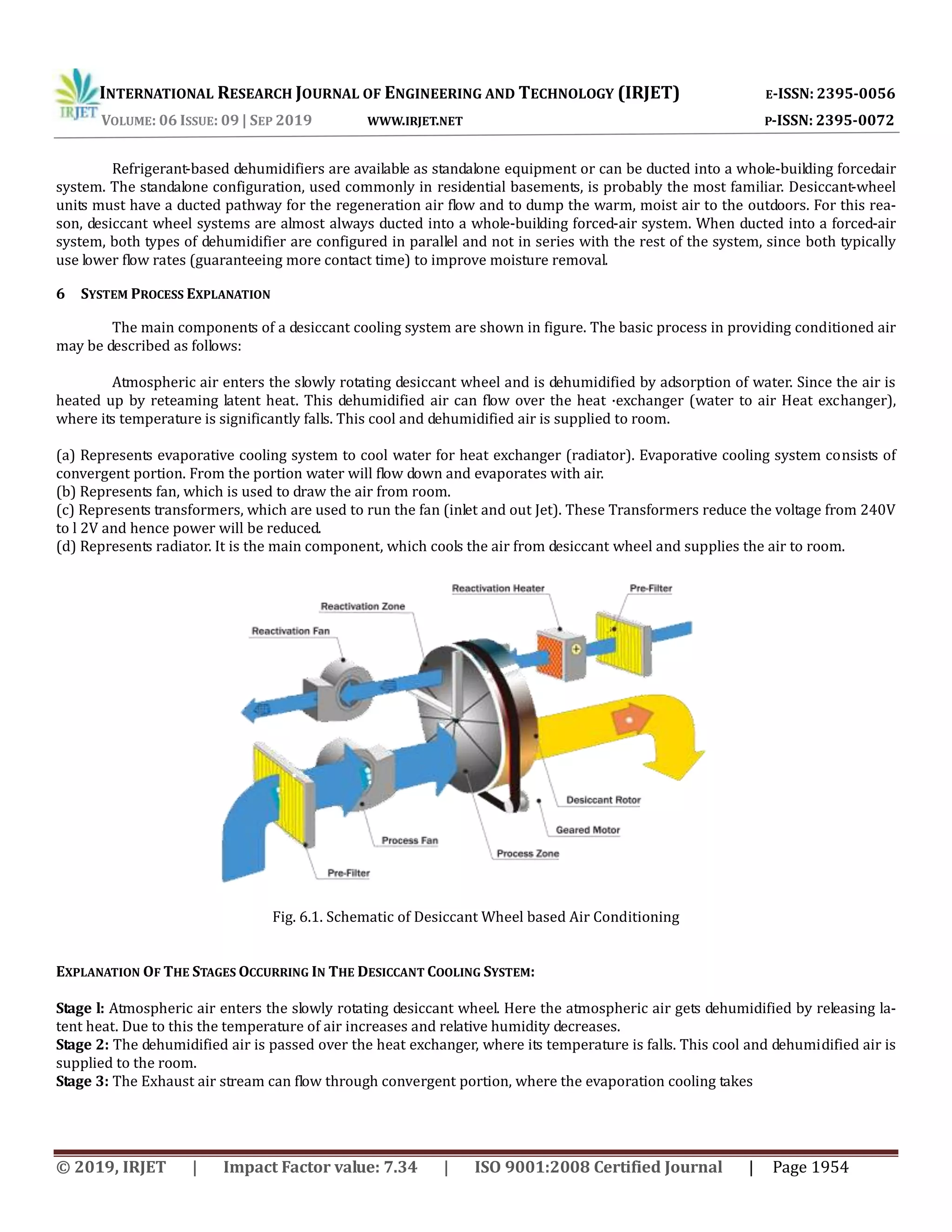INTERNATIONAL RESEARCH JOURNAL OF ENGINEERING AND TECHNOLOGY (IRJET) E-ISSN: 2395-0056
VOLUME: 06 ISSUE: 09 | SEP 2019 WWW.IRJET.NET P-ISSN: 2395-0072
© 2019, IRJET | Impact Factor value: 7.34 | ISO 9001:2008 Certified Journal | Page 1954
Refrigerant-based dehumidifiers are available as standalone equipment or can be ducted into a whole-building forcedair
system. The standalone configuration, used commonly in residential basements, is probably the most familiar. Desiccant-wheel
units must have a ducted pathway for the regeneration air flow and to dump the warm, moist air to the outdoors. For this rea-
son, desiccant wheel systems are almost always ducted into a whole-building forced-air system. When ducted into a forced-air
system, both types of dehumidifier are configured in parallel and not in series with the rest of the system, since both typically
use lower flow rates (guaranteeing more contact time) to improve moisture removal.
6 SYSTEM PROCESS EXPLANATION
The main components of a desiccant cooling system are shown in figure. The basic process in providing conditioned air
may be described as follows:
Atmospheric air enters the slowly rotating desiccant wheel and is dehumidified by adsorption of water. Since the air is
heated up by reteaming latent heat. This dehumidified air can flow over the heat ·exchanger (water to air Heat exchanger),
where its temperature is significantly falls. This cool and dehumidified air is supplied to room.
(a) Represents evaporative cooling system to cool water for heat exchanger (radiator). Evaporative cooling system consists of
convergent portion. From the portion water will flow down and evaporates with air.
(b) Represents fan, which is used to draw the air from room.
(c) Represents transformers, which are used to run the fan (inlet and out Jet). These Transformers reduce the voltage from 240V
to l 2V and hence power will be reduced.
(d) Represents radiator. It is the main component, which cools the air from desiccant wheel and supplies the air to room.
Fig. 6.1. Schematic of Desiccant Wheel based Air Conditioning
EXPLANATION OF THE STAGES OCCURRING IN THE DESICCANT COOLING SYSTEM:
Stage l: Atmospheric air enters the slowly rotating desiccant wheel. Here the atmospheric air gets dehumidified by releasing la-
tent heat. Due to this the temperature of air increases and relative humidity decreases.
Stage 2: The dehumidified air is passed over the heat exchanger, where its temperature is falls. This cool and dehumidified air is
supplied to the room.
Stage 3: The Exhaust air stream can flow through convergent portion, where the evaporation cooling takes
 
