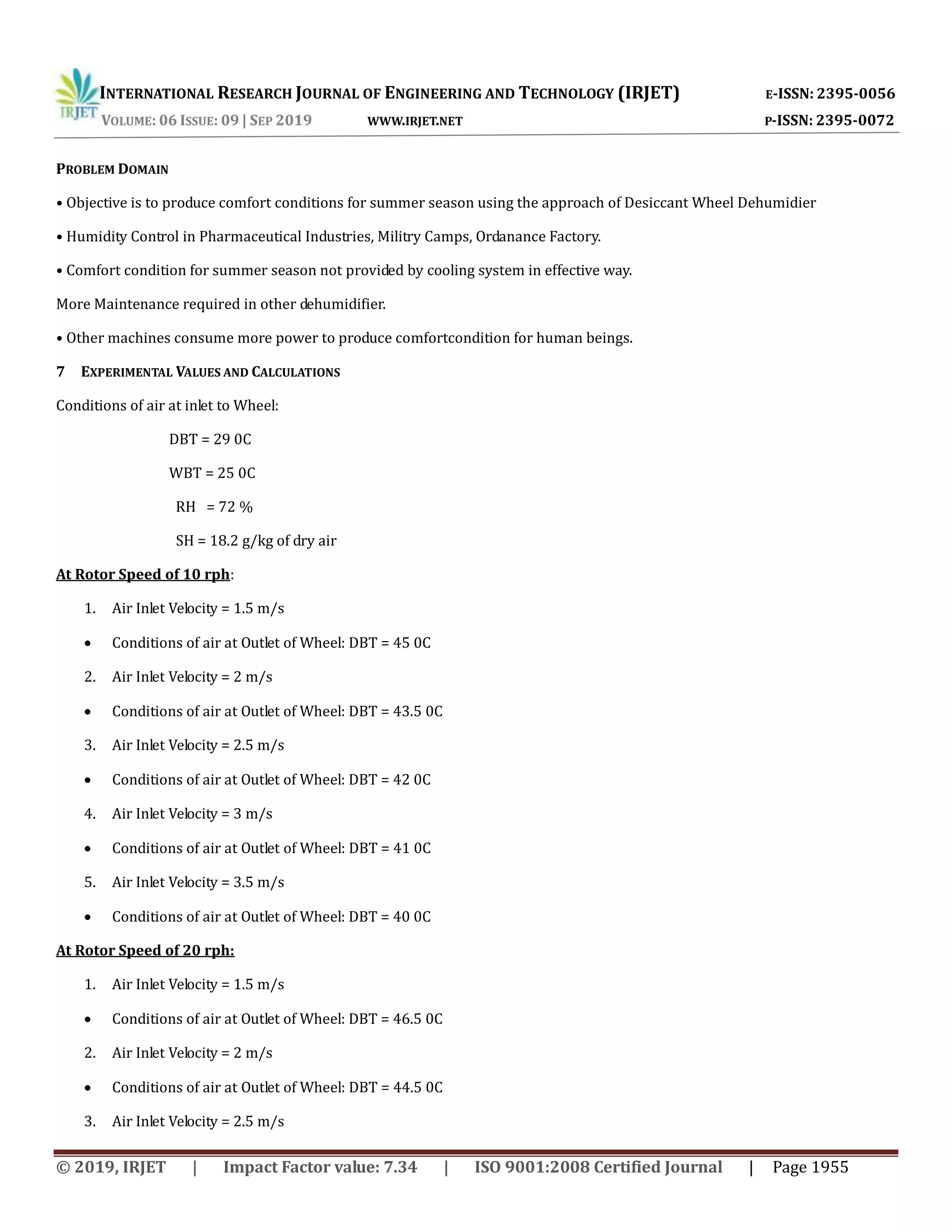 INTERNATIONAL RESEARCH JOURNAL OF ENGINEERING AND TECHNOLOGY (IRJET) E-ISSN: 2395-0056
VOLUME: 06 ISSUE: 09 | SEP 2019 WWW.IRJET.NET P-ISSN: 2395-0072
© 2019, IRJET | Impact Factor value: 7.34 | ISO 9001:2008 Certified Journal | Page 1955
PROBLEM DOMAIN
• Objective is to produce comfort conditions for summer season using the approach of Desiccant Wheel Dehumidier
• Humidity Control in Pharmaceutical Industries, Militry Camps, Ordanance Factory.
• Comfort condition for summer season not provided by cooling system in effective way.
More Maintenance required in other dehumidifier.
• Other machines consume more power to produce comfortcondition for human beings.
7 EXPERIMENTAL VALUES AND CALCULATIONS
Conditions of air at inlet to Wheel:
DBT = 29 0C
WBT = 25 0C
RH = 72 %
SH = 18.2 g/kg of dry air
At Rotor Speed of 10 rph:
1. Air Inlet Velocity = 1.5 m/s
 Conditions of air at Outlet of Wheel: DBT = 45 0C
2. Air Inlet Velocity = 2 m/s
 Conditions of air at Outlet of Wheel: DBT = 43.5 0C
3. Air Inlet Velocity = 2.5 m/s
 Conditions of air at Outlet of Wheel: DBT = 42 0C
4. Air Inlet Velocity = 3 m/s
 Conditions of air at Outlet of Wheel: DBT = 41 0C
5. Air Inlet Velocity = 3.5 m/s
 Conditions of air at Outlet of Wheel: DBT = 40 0C
At Rotor Speed of 20 rph:
1. Air Inlet Velocity = 1.5 m/s
 Conditions of air at Outlet of Wheel: DBT = 46.5 0C
2. Air Inlet Velocity = 2 m/s
 Conditions of air at Outlet of Wheel: DBT = 44.5 0C
3. Air Inlet Velocity = 2.5 m/s
 