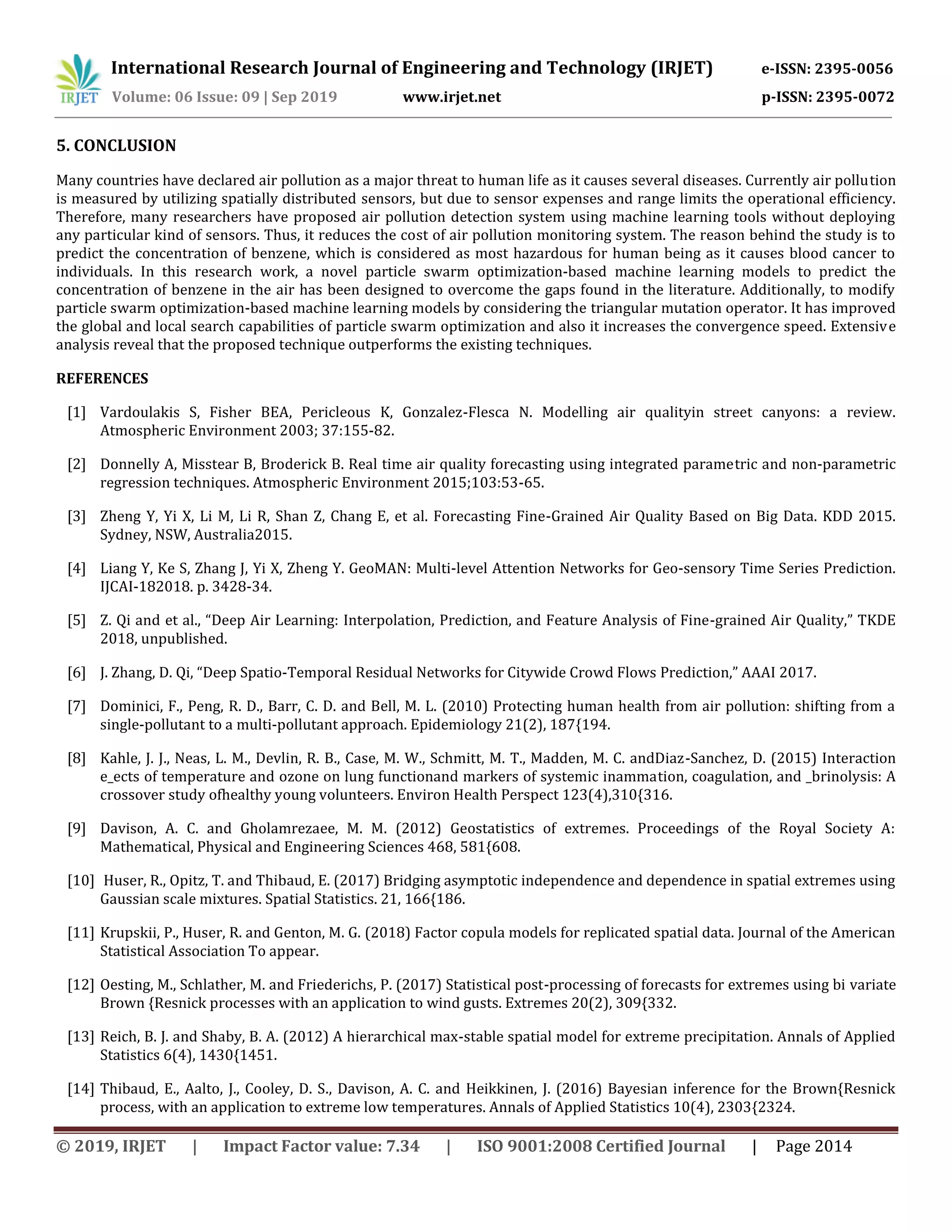International Research Journal of Engineering and Technology (IRJET) e-ISSN: 2395-0056
Volume: 06 Issue: 09 | Sep 2019 www.irjet.net p-ISSN: 2395-0072
© 2019, IRJET | Impact Factor value: 7.34 | ISO 9001:2008 Certified Journal | Page 2014
5. CONCLUSION
Many countries have declared air pollution as a major threat to human life as it causes several diseases. Currently air pollution
is measured by utilizing spatially distributed sensors, but due to sensor expenses and range limits the operational efficiency.
Therefore, many researchers have proposed air pollution detection system using machine learning tools without deploying
any particular kind of sensors. Thus, it reduces the cost of air pollution monitoring system. The reason behind the study is to
predict the concentration of benzene, which is considered as most hazardous for human being as it causes blood cancer to
individuals. In this research work, a novel particle swarm optimization-based machine learning models to predict the
concentration of benzene in the air has been designed to overcome the gaps found in the literature. Additionally, to modify
particle swarm optimization-based machine learning models by considering the triangular mutation operator. It has improved
the global and local search capabilities of particle swarm optimization and also it increases the convergence speed. Extensive
analysis reveal that the proposed technique outperforms the existing techniques.
REFERENCES
[1] Vardoulakis S, Fisher BEA, Pericleous K, Gonzalez-Flesca N. Modelling air qualityin street canyons: a review.
Atmospheric Environment 2003; 37:155-82.
[2] Donnelly A, Misstear B, Broderick B. Real time air quality forecasting using integrated parametric and non-parametric
regression techniques. Atmospheric Environment 2015;103:53-65.
[3] Zheng Y, Yi X, Li M, Li R, Shan Z, Chang E, et al. Forecasting Fine-Grained Air Quality Based on Big Data. KDD 2015.
Sydney, NSW, Australia2015.
[4] Liang Y, Ke S, Zhang J, Yi X, Zheng Y. GeoMAN: Multi-level Attention Networks for Geo-sensory Time Series Prediction.
IJCAI-182018. p. 3428-34.
[5] Z. Qi and et al., “Deep Air Learning: Interpolation, Prediction, and Feature Analysis of Fine-grained Air Quality,” TKDE
2018, unpublished.
[6] J. Zhang, D. Qi, “Deep Spatio-Temporal Residual Networks for Citywide Crowd Flows Prediction,” AAAI 2017.
[7] Dominici, F., Peng, R. D., Barr, C. D. and Bell, M. L. (2010) Protecting human health from air pollution: shifting from a
single-pollutant to a multi-pollutant approach. Epidemiology 21(2), 187{194.
[8] Kahle, J. J., Neas, L. M., Devlin, R. B., Case, M. W., Schmitt, M. T., Madden, M. C. andDiaz-Sanchez, D. (2015) Interaction
e_ects of temperature and ozone on lung functionand markers of systemic inammation, coagulation, and _brinolysis: A
crossover study ofhealthy young volunteers. Environ Health Perspect 123(4),310{316.
[9] Davison, A. C. and Gholamrezaee, M. M. (2012) Geostatistics of extremes. Proceedings of the Royal Society A:
Mathematical, Physical and Engineering Sciences 468, 581{608.
[10] Huser, R., Opitz, T. and Thibaud, E. (2017) Bridging asymptotic independence and dependence in spatial extremes using
Gaussian scale mixtures. Spatial Statistics. 21, 166{186.
[11] Krupskii, P., Huser, R. and Genton, M. G. (2018) Factor copula models for replicated spatial data. Journal of the American
Statistical Association To appear.
[12] Oesting, M., Schlather, M. and Friederichs, P. (2017) Statistical post-processing of forecasts for extremes using bi variate
Brown {Resnick processes with an application to wind gusts. Extremes 20(2), 309{332.
[13] Reich, B. J. and Shaby, B. A. (2012) A hierarchical max-stable spatial model for extreme precipitation. Annals of Applied
Statistics 6(4), 1430{1451.
[14] Thibaud, E., Aalto, J., Cooley, D. S., Davison, A. C. and Heikkinen, J. (2016) Bayesian inference for the Brown{Resnick
process, with an application to extreme low temperatures. Annals of Applied Statistics 10(4), 2303{2324.
 