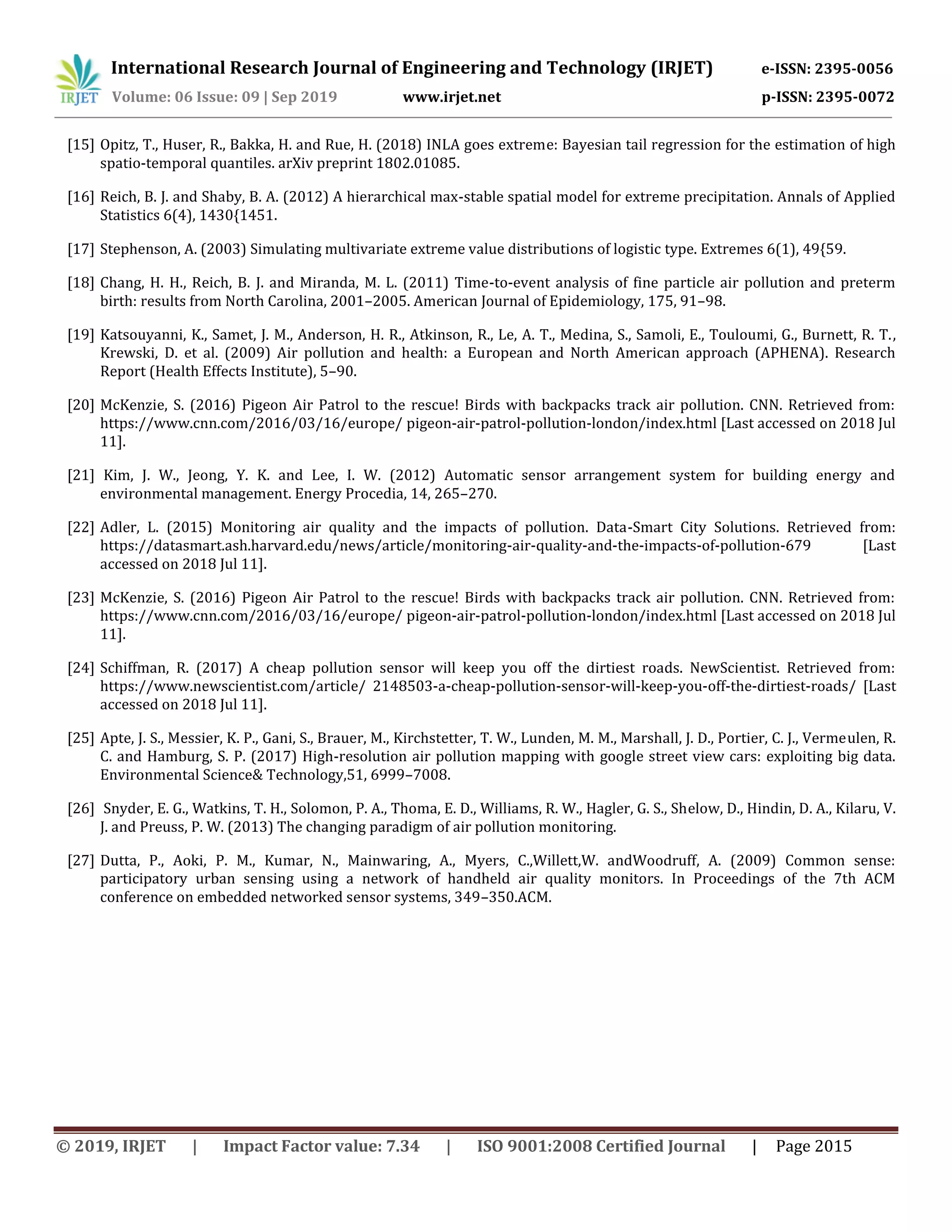 International Research Journal of Engineering and Technology (IRJET) e-ISSN: 2395-0056
Volume: 06 Issue: 09 | Sep 2019 www.irjet.net p-ISSN: 2395-0072
© 2019, IRJET | Impact Factor value: 7.34 | ISO 9001:2008 Certified Journal | Page 2015
[15] Opitz, T., Huser, R., Bakka, H. and Rue, H. (2018) INLA goes extreme: Bayesian tail regression for the estimation of high
spatio-temporal quantiles. arXiv preprint 1802.01085.
[16] Reich, B. J. and Shaby, B. A. (2012) A hierarchical max-stable spatial model for extreme precipitation. Annals of Applied
Statistics 6(4), 1430{1451.
[17] Stephenson, A. (2003) Simulating multivariate extreme value distributions of logistic type. Extremes 6(1), 49{59.
[18] Chang, H. H., Reich, B. J. and Miranda, M. L. (2011) Time-to-event analysis of fine particle air pollution and preterm
birth: results from North Carolina, 2001–2005. American Journal of Epidemiology, 175, 91–98.
[19] Katsouyanni, K., Samet, J. M., Anderson, H. R., Atkinson, R., Le, A. T., Medina, S., Samoli, E., Touloumi, G., Burnett, R. T.,
Krewski, D. et al. (2009) Air pollution and health: a European and North American approach (APHENA). Research
Report (Health Effects Institute), 5–90.
[20] McKenzie, S. (2016) Pigeon Air Patrol to the rescue! Birds with backpacks track air pollution. CNN. Retrieved from:
https://www.cnn.com/2016/03/16/europe/ pigeon-air-patrol-pollution-london/index.html [Last accessed on 2018 Jul
11].
[21] Kim, J. W., Jeong, Y. K. and Lee, I. W. (2012) Automatic sensor arrangement system for building energy and
environmental management. Energy Procedia, 14, 265–270.
[22] Adler, L. (2015) Monitoring air quality and the impacts of pollution. Data-Smart City Solutions. Retrieved from:
https://datasmart.ash.harvard.edu/news/article/monitoring-air-quality-and-the-impacts-of-pollution-679 [Last
accessed on 2018 Jul 11].
[23] McKenzie, S. (2016) Pigeon Air Patrol to the rescue! Birds with backpacks track air pollution. CNN. Retrieved from:
https://www.cnn.com/2016/03/16/europe/ pigeon-air-patrol-pollution-london/index.html [Last accessed on 2018 Jul
11].
[24] Schiffman, R. (2017) A cheap pollution sensor will keep you off the dirtiest roads. NewScientist. Retrieved from:
https://www.newscientist.com/article/ 2148503-a-cheap-pollution-sensor-will-keep-you-off-the-dirtiest-roads/ [Last
accessed on 2018 Jul 11].
[25] Apte, J. S., Messier, K. P., Gani, S., Brauer, M., Kirchstetter, T. W., Lunden, M. M., Marshall, J. D., Portier, C. J., Vermeulen, R.
C. and Hamburg, S. P. (2017) High-resolution air pollution mapping with google street view cars: exploiting big data.
Environmental Science& Technology,51, 6999–7008.
[26] Snyder, E. G., Watkins, T. H., Solomon, P. A., Thoma, E. D., Williams, R. W., Hagler, G. S., Shelow, D., Hindin, D. A., Kilaru, V.
J. and Preuss, P. W. (2013) The changing paradigm of air pollution monitoring.
[27] Dutta, P., Aoki, P. M., Kumar, N., Mainwaring, A., Myers, C.,Willett,W. andWoodruff, A. (2009) Common sense:
participatory urban sensing using a network of handheld air quality monitors. In Proceedings of the 7th ACM
conference on embedded networked sensor systems, 349–350.ACM.
 