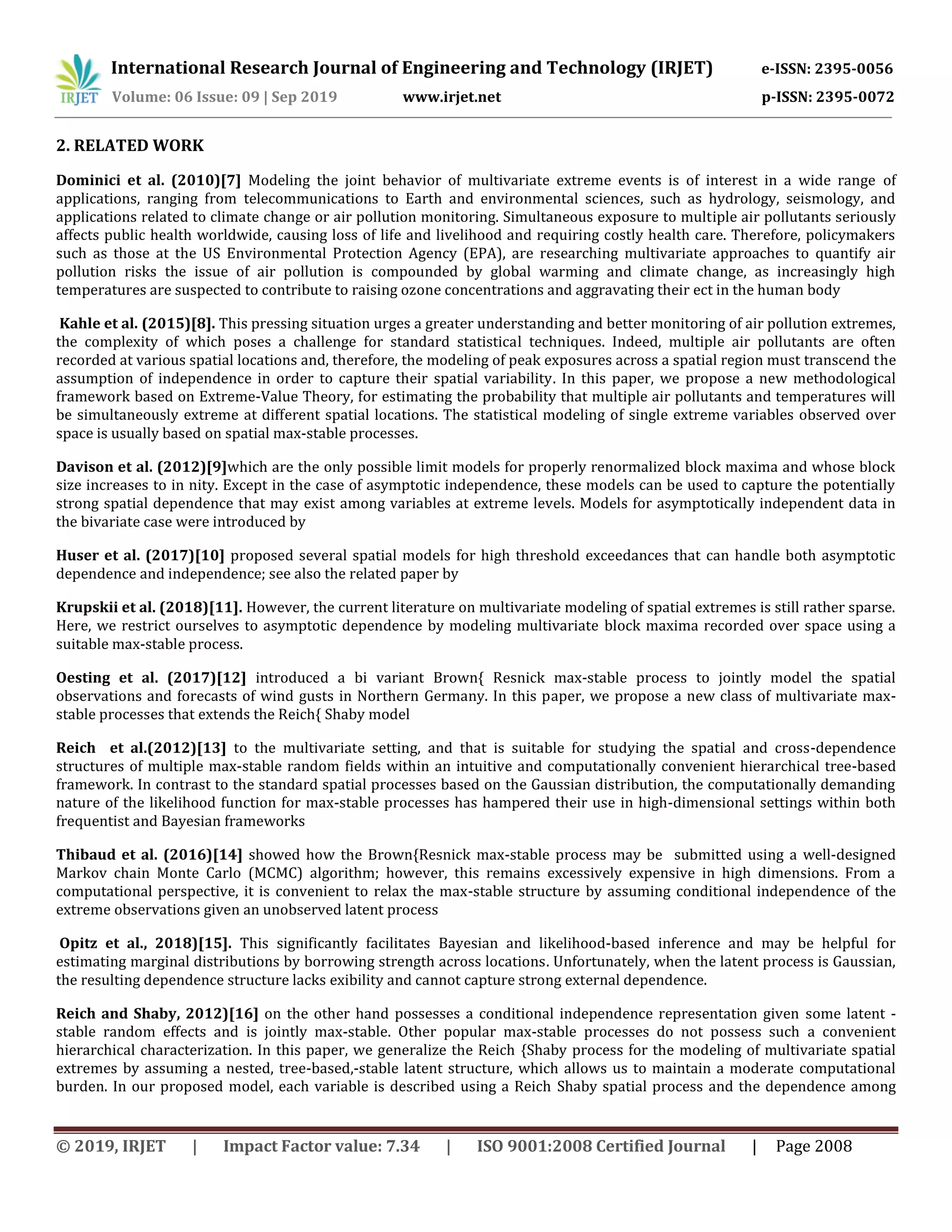 International Research Journal of Engineering and Technology (IRJET) e-ISSN: 2395-0056
Volume: 06 Issue: 09 | Sep 2019 www.irjet.net p-ISSN: 2395-0072
© 2019, IRJET | Impact Factor value: 7.34 | ISO 9001:2008 Certified Journal | Page 2008
2. RELATED WORK
Dominici et al. (2010)[7] Modeling the joint behavior of multivariate extreme events is of interest in a wide range of
applications, ranging from telecommunications to Earth and environmental sciences, such as hydrology, seismology, and
applications related to climate change or air pollution monitoring. Simultaneous exposure to multiple air pollutants seriously
affects public health worldwide, causing loss of life and livelihood and requiring costly health care. Therefore, policymakers
such as those at the US Environmental Protection Agency (EPA), are researching multivariate approaches to quantify air
pollution risks the issue of air pollution is compounded by global warming and climate change, as increasingly high
temperatures are suspected to contribute to raising ozone concentrations and aggravating their ect in the human body
Kahle et al. (2015)[8]. This pressing situation urges a greater understanding and better monitoring of air pollution extremes,
the complexity of which poses a challenge for standard statistical techniques. Indeed, multiple air pollutants are often
recorded at various spatial locations and, therefore, the modeling of peak exposures across a spatial region must transcend the
assumption of independence in order to capture their spatial variability. In this paper, we propose a new methodological
framework based on Extreme-Value Theory, for estimating the probability that multiple air pollutants and temperatures will
be simultaneously extreme at different spatial locations. The statistical modeling of single extreme variables observed over
space is usually based on spatial max-stable processes.
Davison et al. (2012)[9]which are the only possible limit models for properly renormalized block maxima and whose block
size increases to in nity. Except in the case of asymptotic independence, these models can be used to capture the potentially
strong spatial dependence that may exist among variables at extreme levels. Models for asymptotically independent data in
the bivariate case were introduced by
Huser et al. (2017)[10] proposed several spatial models for high threshold exceedances that can handle both asymptotic
dependence and independence; see also the related paper by
Krupskii et al. (2018)[11]. However, the current literature on multivariate modeling of spatial extremes is still rather sparse.
Here, we restrict ourselves to asymptotic dependence by modeling multivariate block maxima recorded over space using a
suitable max-stable process.
Oesting et al. (2017)[12] introduced a bi variant Brown{ Resnick max-stable process to jointly model the spatial
observations and forecasts of wind gusts in Northern Germany. In this paper, we propose a new class of multivariate max-
stable processes that extends the Reich{ Shaby model
Reich et al.(2012)[13] to the multivariate setting, and that is suitable for studying the spatial and cross-dependence
structures of multiple max-stable random fields within an intuitive and computationally convenient hierarchical tree-based
framework. In contrast to the standard spatial processes based on the Gaussian distribution, the computationally demanding
nature of the likelihood function for max-stable processes has hampered their use in high-dimensional settings within both
frequentist and Bayesian frameworks
Thibaud et al. (2016)[14] showed how the Brown{Resnick max-stable process may be submitted using a well-designed
Markov chain Monte Carlo (MCMC) algorithm; however, this remains excessively expensive in high dimensions. From a
computational perspective, it is convenient to relax the max-stable structure by assuming conditional independence of the
extreme observations given an unobserved latent process
Opitz et al., 2018)[15]. This significantly facilitates Bayesian and likelihood-based inference and may be helpful for
estimating marginal distributions by borrowing strength across locations. Unfortunately, when the latent process is Gaussian,
the resulting dependence structure lacks exibility and cannot capture strong external dependence.
Reich and Shaby, 2012)[16] on the other hand possesses a conditional independence representation given some latent -
stable random effects and is jointly max-stable. Other popular max-stable processes do not possess such a convenient
hierarchical characterization. In this paper, we generalize the Reich {Shaby process for the modeling of multivariate spatial
extremes by assuming a nested, tree-based,-stable latent structure, which allows us to maintain a moderate computational
burden. In our proposed model, each variable is described using a Reich Shaby spatial process and the dependence among
 