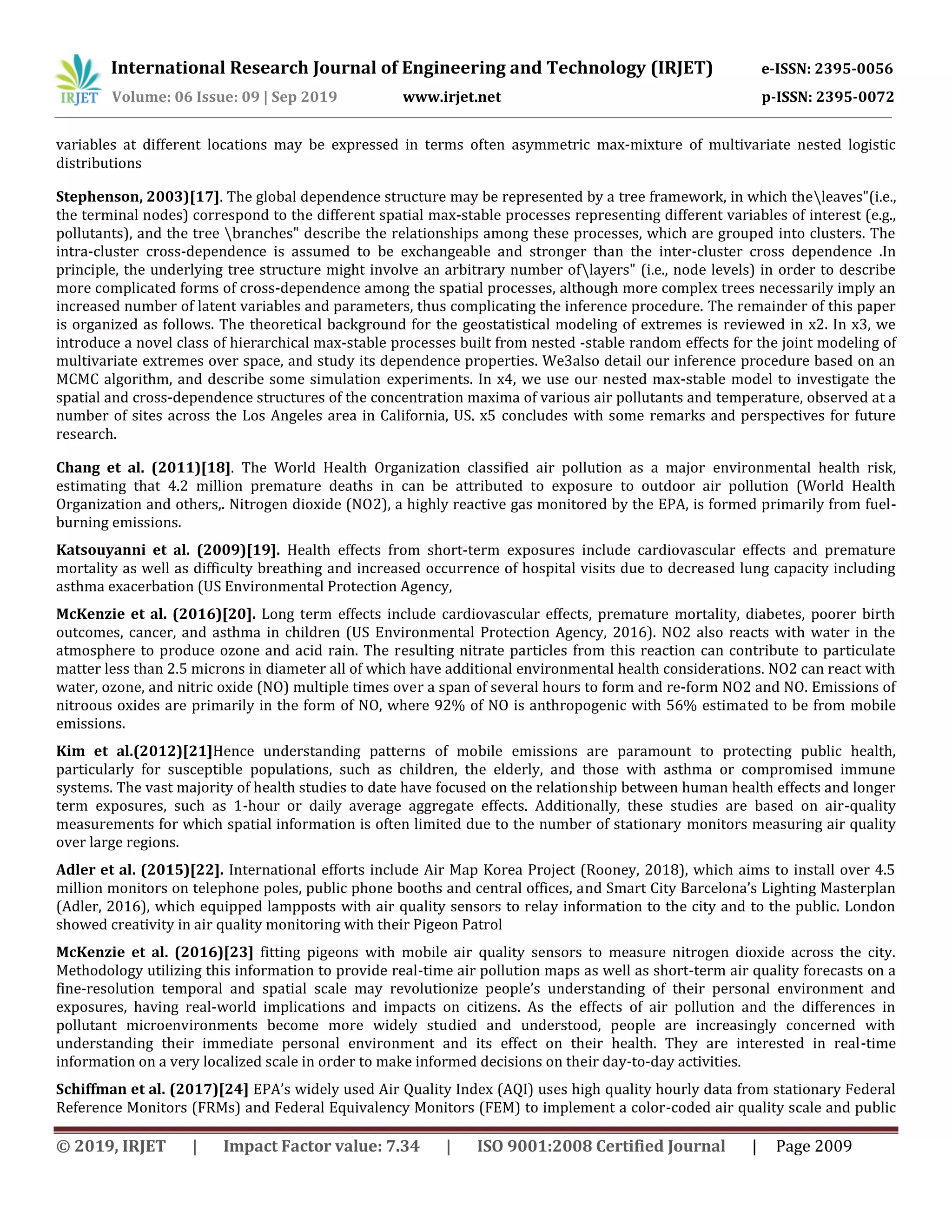International Research Journal of Engineering and Technology (IRJET) e-ISSN: 2395-0056
Volume: 06 Issue: 09 | Sep 2019 www.irjet.net p-ISSN: 2395-0072
© 2019, IRJET | Impact Factor value: 7.34 | ISO 9001:2008 Certified Journal | Page 2009
variables at different locations may be expressed in terms often asymmetric max-mixture of multivariate nested logistic
distributions
Stephenson, 2003)[17]. The global dependence structure may be represented by a tree framework, in which theleaves"(i.e.,
the terminal nodes) correspond to the different spatial max-stable processes representing different variables of interest (e.g.,
pollutants), and the tree branches" describe the relationships among these processes, which are grouped into clusters. The
intra-cluster cross-dependence is assumed to be exchangeable and stronger than the inter-cluster cross dependence .In
principle, the underlying tree structure might involve an arbitrary number oflayers" (i.e., node levels) in order to describe
more complicated forms of cross-dependence among the spatial processes, although more complex trees necessarily imply an
increased number of latent variables and parameters, thus complicating the inference procedure. The remainder of this paper
is organized as follows. The theoretical background for the geostatistical modeling of extremes is reviewed in x2. In x3, we
introduce a novel class of hierarchical max-stable processes built from nested -stable random effects for the joint modeling of
multivariate extremes over space, and study its dependence properties. We3also detail our inference procedure based on an
MCMC algorithm, and describe some simulation experiments. In x4, we use our nested max-stable model to investigate the
spatial and cross-dependence structures of the concentration maxima of various air pollutants and temperature, observed at a
number of sites across the Los Angeles area in California, US. x5 concludes with some remarks and perspectives for future
research.
Chang et al. (2011)[18]. The World Health Organization classified air pollution as a major environmental health risk,
estimating that 4.2 million premature deaths in can be attributed to exposure to outdoor air pollution (World Health
Organization and others,. Nitrogen dioxide (NO2), a highly reactive gas monitored by the EPA, is formed primarily from fuel-
burning emissions.
Katsouyanni et al. (2009)[19]. Health effects from short-term exposures include cardiovascular effects and premature
mortality as well as difficulty breathing and increased occurrence of hospital visits due to decreased lung capacity including
asthma exacerbation (US Environmental Protection Agency,
McKenzie et al. (2016)[20]. Long term effects include cardiovascular effects, premature mortality, diabetes, poorer birth
outcomes, cancer, and asthma in children (US Environmental Protection Agency, 2016). NO2 also reacts with water in the
atmosphere to produce ozone and acid rain. The resulting nitrate particles from this reaction can contribute to particulate
matter less than 2.5 microns in diameter all of which have additional environmental health considerations. NO2 can react with
water, ozone, and nitric oxide (NO) multiple times over a span of several hours to form and re-form NO2 and NO. Emissions of
nitroous oxides are primarily in the form of NO, where 92% of NO is anthropogenic with 56% estimated to be from mobile
emissions.
Kim et al.(2012)[21]Hence understanding patterns of mobile emissions are paramount to protecting public health,
particularly for susceptible populations, such as children, the elderly, and those with asthma or compromised immune
systems. The vast majority of health studies to date have focused on the relationship between human health effects and longer
term exposures, such as 1-hour or daily average aggregate effects. Additionally, these studies are based on air-quality
measurements for which spatial information is often limited due to the number of stationary monitors measuring air quality
over large regions.
Adler et al. (2015)[22]. International efforts include Air Map Korea Project (Rooney, 2018), which aims to install over 4.5
million monitors on telephone poles, public phone booths and central offices, and Smart City Barcelona’s Lighting Masterplan
(Adler, 2016), which equipped lampposts with air quality sensors to relay information to the city and to the public. London
showed creativity in air quality monitoring with their Pigeon Patrol
McKenzie et al. (2016)[23] fitting pigeons with mobile air quality sensors to measure nitrogen dioxide across the city.
Methodology utilizing this information to provide real-time air pollution maps as well as short-term air quality forecasts on a
fine-resolution temporal and spatial scale may revolutionize people’s understanding of their personal environment and
exposures, having real-world implications and impacts on citizens. As the effects of air pollution and the differences in
pollutant microenvironments become more widely studied and understood, people are increasingly concerned with
understanding their immediate personal environment and its effect on their health. They are interested in real-time
information on a very localized scale in order to make informed decisions on their day-to-day activities.
Schiffman et al. (2017)[24] EPA’s widely used Air Quality Index (AQI) uses high quality hourly data from stationary Federal
Reference Monitors (FRMs) and Federal Equivalency Monitors (FEM) to implement a color-coded air quality scale and public
 