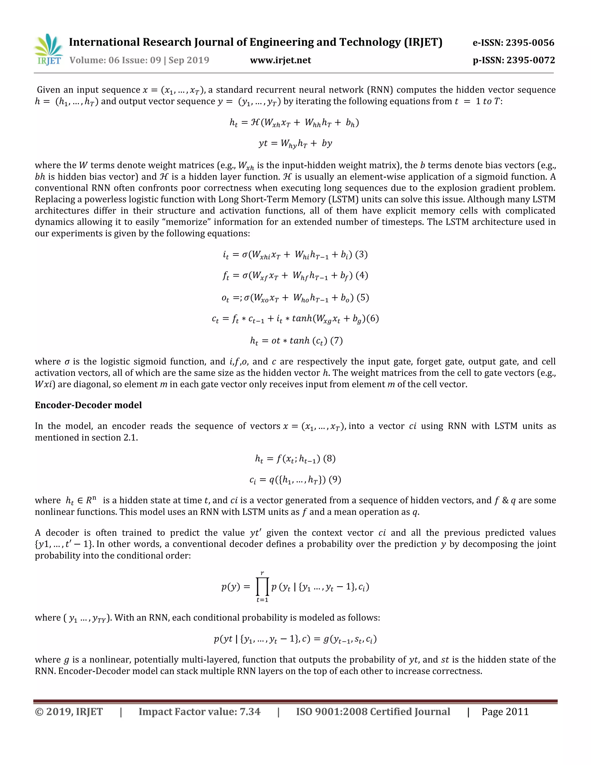 International Research Journal of Engineering and Technology (IRJET) e-ISSN: 2395-0056
Volume: 06 Issue: 09 | Sep 2019 www.irjet.net p-ISSN: 2395-0072
© 2019, IRJET | Impact Factor value: 7.34 | ISO 9001:2008 Certified Journal | Page 2011
Given an input sequence a standard recurrent neural network (RNN) computes the hidden vector sequence
and output vector sequence by iterating the following equations from
where the terms denote weight matrices (e.g., is the input-hidden weight matrix), the terms denote bias vectors (e.g.,
is hidden bias vector) and is a hidden layer function. is usually an element-wise application of a sigmoid function. A
conventional RNN often confronts poor correctness when executing long sequences due to the explosion gradient problem.
Replacing a powerless logistic function with Long Short-Term Memory (LSTM) units can solve this issue. Although many LSTM
architectures differ in their structure and activation functions, all of them have explicit memory cells with complicated
dynamics allowing it to easily “memorize” information for an extended number of timesteps. The LSTM architecture used in
our experiments is given by the following equations:
where σ is the logistic sigmoid function, and , , , and are respectively the input gate, forget gate, output gate, and cell
activation vectors, all of which are the same size as the hidden vector . The weight matrices from the cell to gate vectors (e.g.,
) are diagonal, so element m in each gate vector only receives input from element m of the cell vector.
Encoder-Decoder model
In the model, an encoder reads the sequence of vectors into a vector using RNN with LSTM units as
mentioned in section 2.1.
where is a hidden state at time and is a vector generated from a sequence of hidden vectors, and are some
nonlinear functions. This model uses an RNN with LSTM units as and a mean operation as .
A decoder is often trained to predict the value ′ given the context vector and all the previous predicted values
In other words, a conventional decoder defines a probability over the prediction by decomposing the joint
probability into the conditional order:
∏
where ( ). With an RNN, each conditional probability is modeled as follows:
where is a nonlinear, potentially multi-layered, function that outputs the probability of , and is the hidden state of the
RNN. Encoder-Decoder model can stack multiple RNN layers on the top of each other to increase correctness.
 