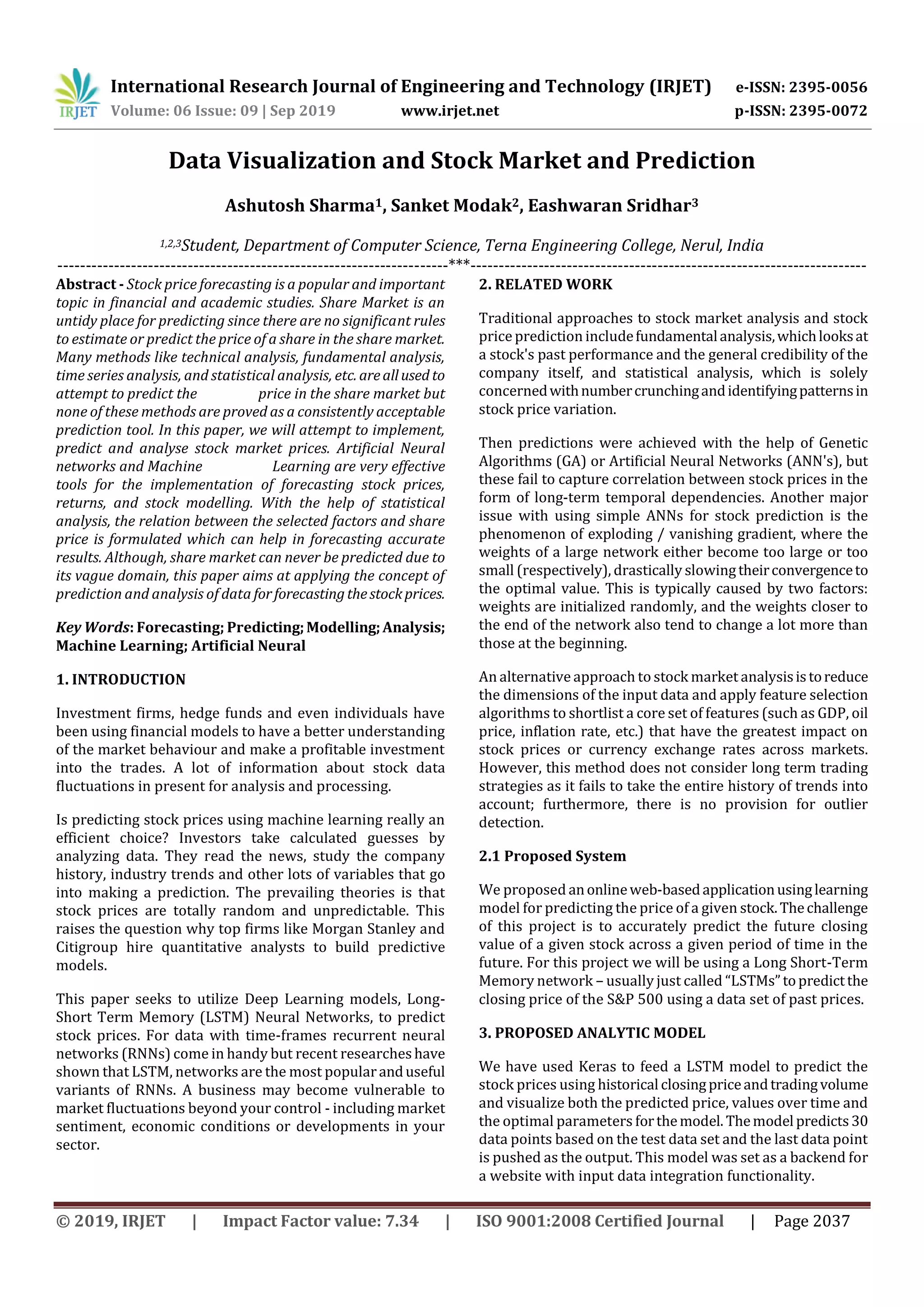 International Research Journal of Engineering and Technology (IRJET) e-ISSN: 2395-0056
Volume: 06 Issue: 09 | Sep 2019 www.irjet.net p-ISSN: 2395-0072
© 2019, IRJET | Impact Factor value: 7.34 | ISO 9001:2008 Certified Journal | Page 2037
Data Visualization and Stock Market and Prediction
Ashutosh Sharma1, Sanket Modak2, Eashwaran Sridhar3
1,2,3Student, Department of Computer Science, Terna Engineering College, Nerul, India
---------------------------------------------------------------------***----------------------------------------------------------------------
Abstract - Stock price forecasting is a popular and important
topic in financial and academic studies. Share Market is an
untidy place for predicting since there are no significant rules
to estimate or predict the price of a share in the share market.
Many methods like technical analysis, fundamental analysis,
time series analysis, and statistical analysis, etc. areallused to
attempt to predict the price in the share market but
none of these methods are proved as a consistently acceptable
prediction tool. In this paper, we will attempt to implement,
predict and analyse stock market prices. Artificial Neural
networks and Machine Learning are very effective
tools for the implementation of forecasting stock prices,
returns, and stock modelling. With the help of statistical
analysis, the relation between the selected factors and share
price is formulated which can help in forecasting accurate
results. Although, share market can never be predicted due to
its vague domain, this paper aims at applying the concept of
prediction and analysis of data forforecastingthestockprices.
Key Words: Forecasting; Predicting;Modelling;Analysis;
Machine Learning; Artificial Neural
1. INTRODUCTION
Investment firms, hedge funds and even individuals have
been using financial models to have a better understanding
of the market behaviour and make a profitable investment
into the trades. A lot of information about stock data
fluctuations in present for analysis and processing.
Is predicting stock prices using machine learning really an
efficient choice? Investors take calculated guesses by
analyzing data. They read the news, study the company
history, industry trends and other lots of variables that go
into making a prediction. The prevailing theories is that
stock prices are totally random and unpredictable. This
raises the question why top firms like Morgan Stanley and
Citigroup hire quantitative analysts to build predictive
models.
This paper seeks to utilize Deep Learning models, Long-
Short Term Memory (LSTM) Neural Networks, to predict
stock prices. For data with time-frames recurrent neural
networks (RNNs) come in handy but recent researcheshave
shown that LSTM, networks are the most popularanduseful
variants of RNNs. A business may become vulnerable to
market fluctuations beyond your control - including market
sentiment, economic conditions or developments in your
sector.
2. RELATED WORK
Traditional approaches to stock market analysis and stock
price prediction includefundamentalanalysis,whichlooksat
a stock's past performance and the general credibility of the
company itself, and statistical analysis, which is solely
concernedwithnumbercrunchingandidentifyingpatternsin
stock price variation.
Then predictions were achieved with the help of Genetic
Algorithms (GA) or Artificial Neural Networks (ANN's), but
these fail to capture correlation between stock prices in the
form of long-term temporal dependencies. Another major
issue with using simple ANNs for stock prediction is the
phenomenon of exploding / vanishing gradient, where the
weights of a large network either become too large or too
small (respectively), drastically slowingtheirconvergenceto
the optimal value. This is typically caused by two factors:
weights are initialized randomly, and the weights closer to
the end of the network also tend to change a lot more than
those at the beginning.
An alternative approach to stock market analysisistoreduce
the dimensions of the input data and apply feature selection
algorithms to shortlist a core set of features (such as GDP, oil
price, inflation rate, etc.) that have the greatest impact on
stock prices or currency exchange rates across markets.
However, this method does not consider long term trading
strategies as it fails to take the entire history of trends into
account; furthermore, there is no provision for outlier
detection.
2.1 Proposed System
We proposed anonlineweb-basedapplicationusinglearning
model for predicting the price of a given stock.Thechallenge
of this project is to accurately predict the future closing
value of a given stock across a given period of time in the
future. For this project we will be using a Long Short-Term
Memory network – usually just called “LSTMs”topredictthe
closing price of the S&P 500 using a data set of past prices.
3. PROPOSED ANALYTIC MODEL
We have used Keras to feed a LSTM model to predict the
stock prices using historical closingpriceandtradingvolume
and visualize both the predicted price, values over time and
the optimal parameters forthemodel. Themodel predicts30
data points based on the test data set and the last data point
is pushed as the output. This model was set as a backend for
a website with input data integration functionality.
 