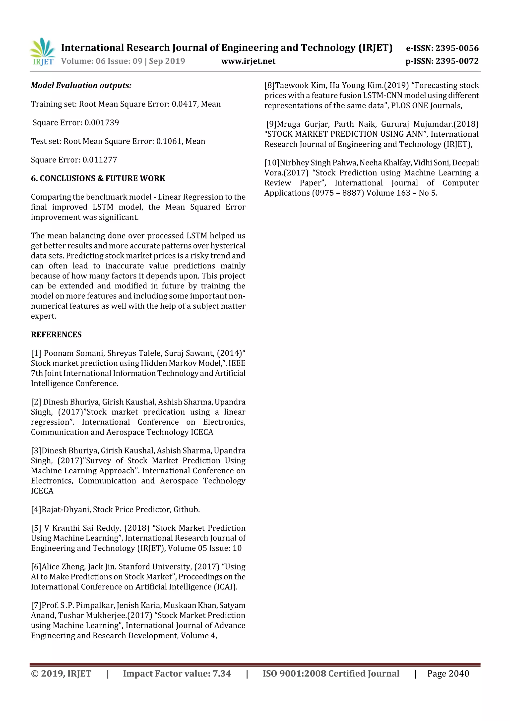 International Research Journal of Engineering and Technology (IRJET) e-ISSN: 2395-0056
Volume: 06 Issue: 09 | Sep 2019 www.irjet.net p-ISSN: 2395-0072
© 2019, IRJET | Impact Factor value: 7.34 | ISO 9001:2008 Certified Journal | Page 2040
Model Evaluation outputs:
Training set: Root Mean Square Error: 0.0417, Mean
Square Error: 0.001739
Test set: Root Mean Square Error: 0.1061, Mean
Square Error: 0.011277
6. CONCLUSIONS & FUTURE WORK
Comparing the benchmark model - Linear Regression to the
final improved LSTM model, the Mean Squared Error
improvement was significant.
The mean balancing done over processed LSTM helped us
get better results and more accuratepatternsoverhysterical
data sets. Predicting stock market prices is a risky trend and
can often lead to inaccurate value predictions mainly
because of how many factors it depends upon. This project
can be extended and modified in future by training the
model on more features and including some important non-
numerical features as well with the help of a subject matter
expert.
REFERENCES
[1] Poonam Somani, Shreyas Talele, Suraj Sawant, (2014)“
Stock market prediction using Hidden Markov Model,”.IEEE
7th Joint International InformationTechnologyandArtificial
Intelligence Conference.
[2] Dinesh Bhuriya, Girish Kaushal, Ashish Sharma,Upandra
Singh, (2017)”Stock market predication using a linear
regression”. International Conference on Electronics,
Communication and Aerospace Technology ICECA
[3]Dinesh Bhuriya, Girish Kaushal, Ashish Sharma, Upandra
Singh, (2017)”Survey of Stock Market Prediction Using
Machine Learning Approach”. International Conference on
Electronics, Communication and Aerospace Technology
ICECA
[4]Rajat-Dhyani, Stock Price Predictor, Github.
[5] V Kranthi Sai Reddy, (2018) “Stock Market Prediction
Using Machine Learning”, International Research Journal of
Engineering and Technology (IRJET), Volume 05 Issue: 10
[6]Alice Zheng, Jack Jin. Stanford University, (2017) “Using
AI to Make Predictions on Stock Market”, Proceedingson the
International Conference on Artificial Intelligence (ICAI).
[7]Prof. S .P. Pimpalkar, Jenish Karia, MuskaanKhan,Satyam
Anand, Tushar Mukherjee.(2017) “Stock Market Prediction
using Machine Learning”, International Journal of Advance
Engineering and Research Development, Volume 4,
[8]Taewook Kim, Ha Young Kim.(2019) “Forecasting stock
prices with a feature fusionLSTM-CNN model usingdifferent
representations of the same data”, PLOS ONE Journals,
[9]Mruga Gurjar, Parth Naik, Gururaj Mujumdar.(2018)
“STOCK MARKET PREDICTION USING ANN”, International
Research Journal of Engineering and Technology (IRJET),
[10]Nirbhey Singh Pahwa,Neeha Khalfay,VidhiSoni,Deepali
Vora.(2017) “Stock Prediction using Machine Learning a
Review Paper”, International Journal of Computer
Applications (0975 – 8887) Volume 163 – No 5.
 