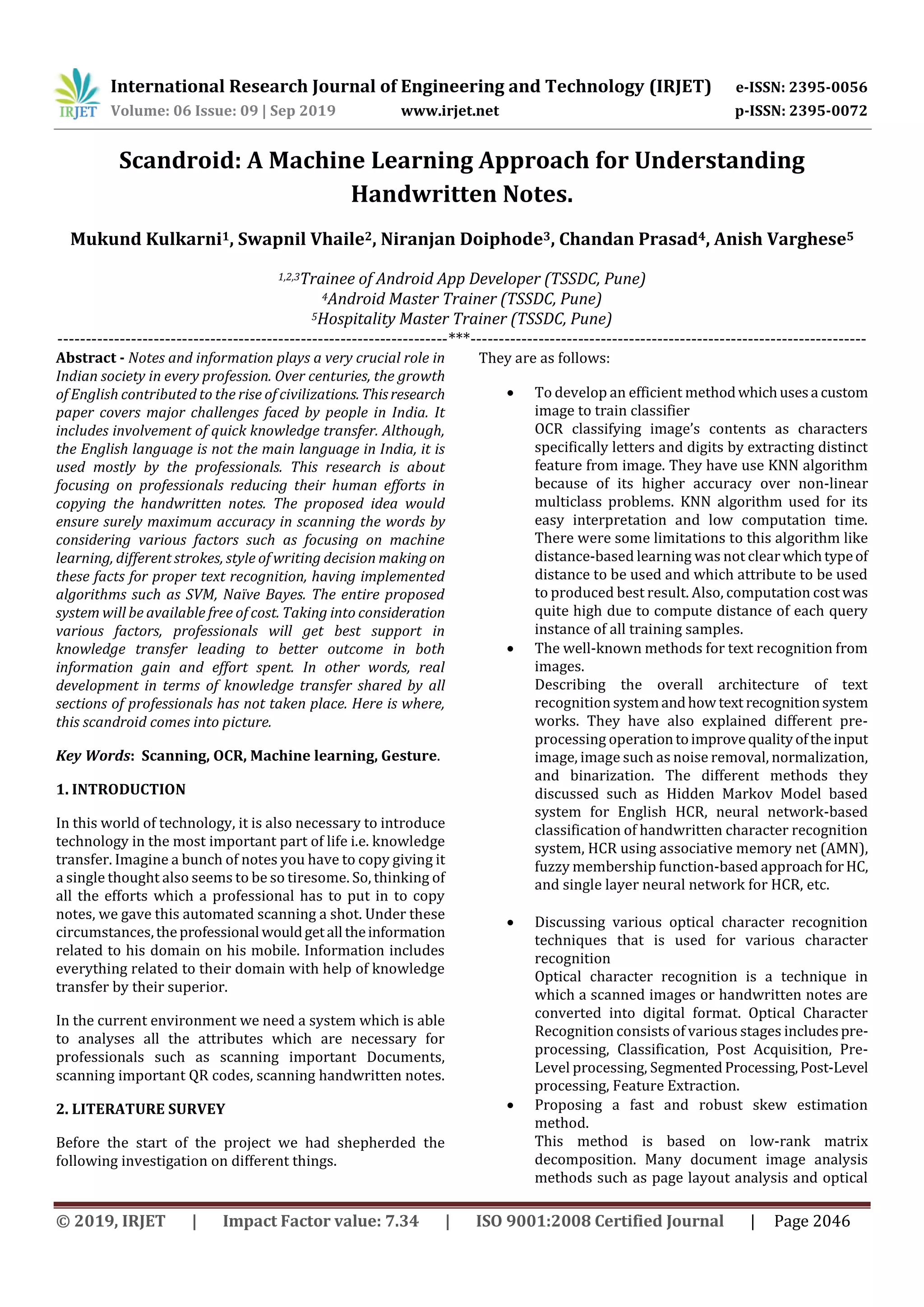International Research Journal of Engineering and Technology (IRJET) e-ISSN: 2395-0056
Volume: 06 Issue: 09 | Sep 2019 www.irjet.net p-ISSN: 2395-0072
© 2019, IRJET | Impact Factor value: 7.34 | ISO 9001:2008 Certified Journal | Page 2046
Scandroid: A Machine Learning Approach for Understanding
Handwritten Notes.
Mukund Kulkarni1, Swapnil Vhaile2, Niranjan Doiphode3, Chandan Prasad4, Anish Varghese5
1,2,3Trainee of Android App Developer (TSSDC, Pune)
4Android Master Trainer (TSSDC, Pune)
5Hospitality Master Trainer (TSSDC, Pune)
---------------------------------------------------------------------***----------------------------------------------------------------------
Abstract - Notes and information plays a very crucial role in
Indian society in every profession. Over centuries, the growth
of English contributed to the rise of civilizations. Thisresearch
paper covers major challenges faced by people in India. It
includes involvement of quick knowledge transfer. Although,
the English language is not the main language in India, it is
used mostly by the professionals. This research is about
focusing on professionals reducing their human efforts in
copying the handwritten notes. The proposed idea would
ensure surely maximum accuracy in scanning the words by
considering various factors such as focusing on machine
learning, different strokes, style of writing decision making on
these facts for proper text recognition, having implemented
algorithms such as SVM, Naïve Bayes. The entire proposed
system will be available free of cost. Taking into consideration
various factors, professionals will get best support in
knowledge transfer leading to better outcome in both
information gain and effort spent. In other words, real
development in terms of knowledge transfer shared by all
sections of professionals has not taken place. Here is where,
this scandroid comes into picture.
Key Words: Scanning, OCR, Machine learning, Gesture.
1. INTRODUCTION
In this world of technology, it is also necessary to introduce
technology in the most important part of life i.e. knowledge
transfer. Imagine a bunch of notes you have to copy giving it
a single thought also seems to be so tiresome. So, thinking of
all the efforts which a professional has to put in to copy
notes, we gave this automated scanning a shot. Under these
circumstances,theprofessional wouldgetall theinformation
related to his domain on his mobile. Information includes
everything related to their domain with help of knowledge
transfer by their superior.
In the current environment we need a system which is able
to analyses all the attributes which are necessary for
professionals such as scanning important Documents,
scanning important QR codes, scanning handwritten notes.
2. LITERATURE SURVEY
Before the start of the project we had shepherded the
following investigation on different things.
They are as follows:
 To develop an efficient methodwhichusesa custom
image to train classifier
OCR classifying image’s contents as characters
specifically letters and digits by extracting distinct
feature from image. They have use KNN algorithm
because of its higher accuracy over non-linear
multiclass problems. KNN algorithm used for its
easy interpretation and low computation time.
There were some limitations to this algorithm like
distance-based learning was not clearwhichtypeof
distance to be used and which attribute to be used
to produced best result. Also, computation cost was
quite high due to compute distance of each query
instance of all training samples.
 The well-known methods for text recognition from
images.
Describing the overall architecture of text
recognition systemandhow text recognitionsystem
works. They have also explained different pre-
processing operationtoimprovequalityoftheinput
image, image such as noise removal, normalization,
and binarization. The different methods they
discussed such as Hidden Markov Model based
system for English HCR, neural network-based
classification of handwritten character recognition
system, HCR using associative memory net (AMN),
fuzzy membership function-based approachforHC,
and single layer neural network for HCR, etc.
 Discussing various optical character recognition
techniques that is used for various character
recognition
Optical character recognition is a technique in
which a scanned images or handwritten notes are
converted into digital format. Optical Character
Recognition consists of various stages includespre-
processing, Classification, Post Acquisition, Pre-
Level processing, Segmented Processing,Post-Level
processing, Feature Extraction.
 Proposing a fast and robust skew estimation
method.
This method is based on low-rank matrix
decomposition. Many document image analysis
methods such as page layout analysis and optical
 